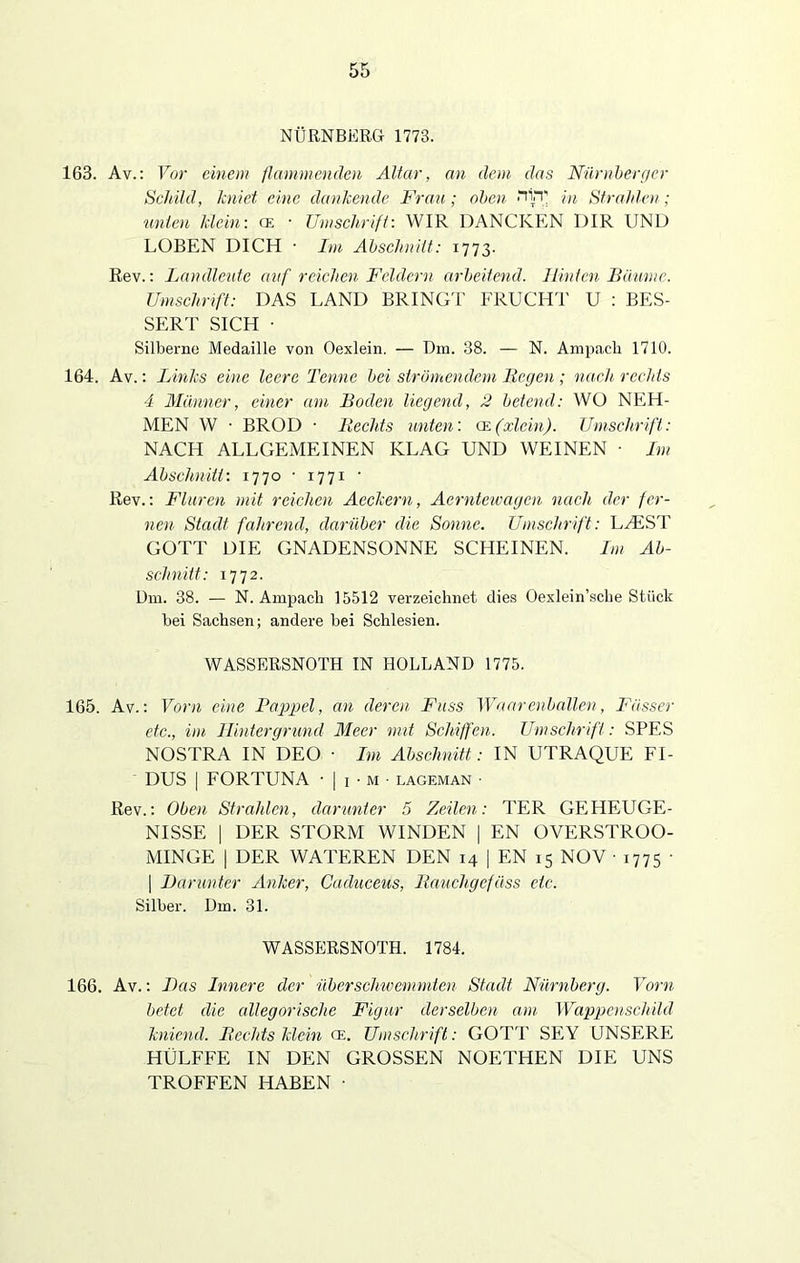 NÜRNBERG 1773. 163. Av.: Vor einem flammenden Altar, an dem das Nürnberger Schild, kniet eine dankende Frau; oben iTrp in Strahlen; unten klein: ce ■ Umschrift: WIR DANCKEN DIR UND LOBEN DICH • Im Abschnitt: 1773. Rev.: Landleute auf reichen Feldern arbeitend. Hinten Bäume. Umschrift: DAS LAND BRINGT FRUCHT U : BES- SERT SICH • Silberne Medaille von Oexlein. — Dm. 38. — N. Ampacli 1710. 164. Av.: Links eine leere Tenne bei strömendem Regen ; nach rechts 4 Männer, einer am Boden liegend, 2 betend: WO NEH- MEN W • BROD • Rechts unten: ge(xlein). Umschrift: NACH ALLGEMEINEN KLAG UND WEINEN • Im Abschnitt: 1770 • 1771 • Rev.: Fluren mit reichen Aeckern, Aerntewagen nach der fer- nen Stadt fahrend, darüber die Sonne. Umschrift: L/EST GOTT DIE GNADENSONNE SCHEINEN. Im Ab- schnitt: 1772. Dm. 38. — N. Ampacli 15512 verzeichnet dies Oexlein’sche Stück bei Sachsen; andere bei Schlesien. WASSERSNOTH IN HOLLAND 1775. 165. Av.: Vorn eine Rappel, an deren Fass Waarehballen, Fässer etc., im Hintergrund Meer mit Schiffen. Umschrift: SPES NOSTRA IN DEO • Im Abschnitt: IN UTRAQUE FI- DUS | FORTUNA • | 1 • m ■ lageman • Rev.: Oben Strahlen, darunter 5 Zeilen: TER GEHEUGE- NISSE | DER STORM WINDEN | EN OVERSTROO- MINGE | DER WATEREN DEN 14 | EN 15 NOV • 1775 • | Darunter Anker, Caduceus, Rauchgefäss etc. Silber. Dm. 31. WASSERSNOTH. 1784. 166. Av.: Das Innere der überschwemmten Stadt Nürnberg. Vorn betet die allegorische Figur derselben am Wappenschild kniend. Rechts klein ce. Umschrift: GOTT SEY UNSERE HÜLFFE IN DEN GROSSEN NOETHEN DIE UNS TROFFEN HABEN •