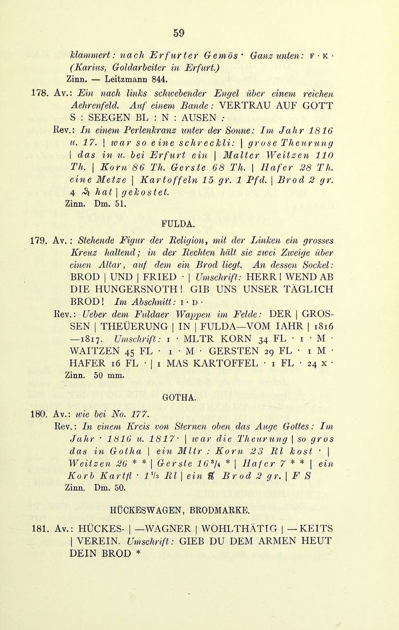 klammert: nach Erfurter Gemös • Gans unten: f • k • (Karins, Goldarbeiter in Erfurt.) Zinn. — Leitzmann 844. 178. Av.: Ein nach links schwebender Engel über einem reichen Aehrenfeld. Auf einem Bande: VERTRAU AUF GOTT S : SEEGEN BL : N : AUSEN : Rev.: In einem Perlenkrans unter der Sonne: Im Jahr 1816 u. 17. \ ivar so eine sehreckli: | grose Theurung | das in u. bei Erfurt ein | Malter Weitzen 110 Th. | Korn 86 Th. Gerste 68 Th. | Hafer 28 Th. eine Metze | Kartoffeln 15 gr. 1 Pfd. \ Brod 2 gr. 4 hat | gekostet. Zinn. Dm. 51. FULDA. 179. Av.: Stehende Figur der Religion, mit der Linken ein grosses Kreuz haltend; in der Rechten hält sie zwei Zweige über einen Altar, auf dem ein Brod liegt. An dessen Sockel: BROD | UND | FRIED ■ | Umschrift: HERR 1 WEND AB DIE HUNGERSNOTH ! GIB UNS UNSER TÄGLICH BROD! Im Abschnitt: i • d • Rev.: Ueber dem Fuldaer Wappen im Felde: DER | GROS- SEN | THEÜERUNG | IN | FULDA—VOM IAHR | 1816 —1817. Umschrift: 1 ■ MLTR KORN 34 FL • 1 • M ■ WAITZEN 45 FL • 1 • M • GERSTEN 29 FL • 1 M ■ HAFER 16 FL • | 1 MAS KARTOFFEL • 1 FL • 24 x • Zinn. 50 mm. GOTHA. 180. Av.: wie bei No. 177. Rev.: In einem Kreis von Sternen oben das Auge Gottes: Im Jahr • 1816 u. 1817• | ivar die Theurung \ so gros das in Gotha \ ein Mltr : Korn 23 RI kost • | Weitzen 26 * * \ Gerste 163f\ * | Hafer 7 * * | ein Korb Kart fl • l'S RI | ein ft Brod 2 gr. | F S Zinn. Dm. 50. HÜCKESWAGEN, BRODMARKE. 181. Av.: HÜCKES- | —WAGNER | WOHLTHÄTIG | — KEITS | VEREIN. Umschrift: GIEB DU DEM ARMEN HEUT DEIN BROD *
