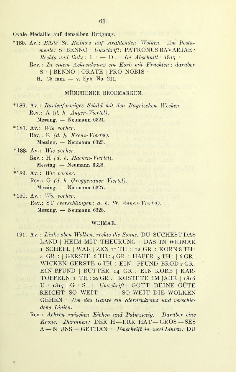 Ovale Medaille auf denselben Bittgang. *185. Av.: Büste St. Benno's auf strahlenden Wolken. Am Posta- mente: S • BENNO • Umschrift: PATRONUS BAVARIAE • Bechts und links: I • — D • Im Abschnitt: 1817 • Rev.: In einem Aelirenkranz ein Korb mit Früchten; darüber S • | BENNO | ORATE | PRO NOBIS • H. 25 mm. — v. Eyb. No. 211. MÜNCHENER BRODMARKEN. *186. Av.: Rautenförmiges Schild mit den Bayrischen Wecken. Rev.: A (d. h. Anger-Viertel). Messing. — Neumann 6324. *187. Av.: Wie vorher. Rev.: K (d. h. Kreuz-Viertel). Messing. — Neumann 6325. *188. Av.: Wie vorher. Rev.: H (d. h. Hacken-Viertel). Messing. — Neumann 6326. *189. Av.: Wie vorher. Rev.: G (d. li. Groggenauer Viertel). Messing. — Noumann 6327. *190. Av.: Wie vorher. Rev.: ST (verschlungen; d. h. St. Annen-Viertel). Messing. — Neumann 6328. WEIMAR. 191. Av.: Links oben Wolken, rechts die Sonne. DU SUCHEST DAS LAND | HEIM MIT THEURUNG | DAS IN WEIMAR 1 SCHEFL | WAI- | ZEN n TH : 12 GR : KORN 8 TH : 4 GR : | GERSTE 6 TH : 4 GR : HAFER 3 TH : | 6 GR : WICKEN GERSTE 6 TH : EIN | PFUND BROD 2 GR: EIN PFUND | BUTTER 14 GR : EIN KORB | KAR- TOFFELN 1 TH : 20 GR . | KOSTETE IM JAHR | 1816 U • 1817 | G • S • | Umschrift: GOTT DEINE GÜTE REICHT SO WEIT SO WEIT DIE WOLKEN GEHEN • Um das Ganze ein Sternenkranz und verschie- dene Linien. Rev.: Aehren zwischen Eichen und Palmzweig. Darüber eine Krone. Darinnen: DER H—ERR HAT—GROS —SES A — N UNS — GETHAN • Umschrift in zwei Linien: DU