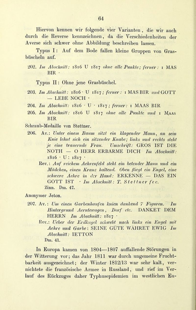 Hiervon kennen wir folgende vier Varianten , die wir auch durch die Reverse kennzeichnen, da die Verschiedenheiten der Averse sich schwer ohne Abbildung beschreiben lassen. Typus I: Auf dem Bode fallen kleine Gruppen von Gras- büscheln auf. 202. Im Abschnitt: 1816 U 1817 ohne alle Punkte; ferner: 1 MAS BIR • Typus II: Ohne jene Grasbüschel. 203. Im Abschnitt: 1816 ■ U 1817; ferner: 1 MAS BIR und GOTT — LEBE NOCH • 204. Im Abschnitt: 1816 • U • 1817; ferner: 1 MAAS BIR 205. Im Abschnitt: 1816 U 1817 ohne alle Punkte und 1 Maas BIR Scliraub-Medaille von Stettner. 206. Av.: Unter einem Baum sitzt ein klagender Mann, an sein Knie lehnt sich ein sitzender Knabe; links und rechts steht je eine trauernde Frau. Umschrift: GROS IST DIE NOTH — O HERR ERBARME DICH Im Abschnitt: 1816 • U: 1817 • Rev.: Auf reichem Aehrenfeld steht ein betender Mann und ein Mädchen, einen Kranz haltend. Oben fliegt ein Engel, eine schwere Aehre in der Hand: ERKENNE — DAS EIN GOTT IST • Im Abschnitt: T. Stettner fec. Zinn. Dm. 47. Anonymer Jeton. 207. Av.: Um einen Garbenhaufen knien dankend 7 Figuren. Im Hintergrund Aerntewagen, Dorf etc. DANKET DEM HERRN Im Abschnitt: 1817 • Rev.: Ueber der Erdkugel schwebt nach links ein Engel mit Aehre und Garbe: SEINE GÜTE WÄHRET EWIG Im Abschnitt: IETTON Dm. 41. In Europa kamen von 1804—1807 auffallende Störungen in der Witterung vor; das Jahr 1811 war durch ungemeine Frucht- barkeit ausgezeichnet; der Winter 1812/13 war sehr kalt, ver- nichtete die französische Armee in Russland, und rief im Ver- lauf des Rückzuges daher Typhusepidemien im westlichen Eu-