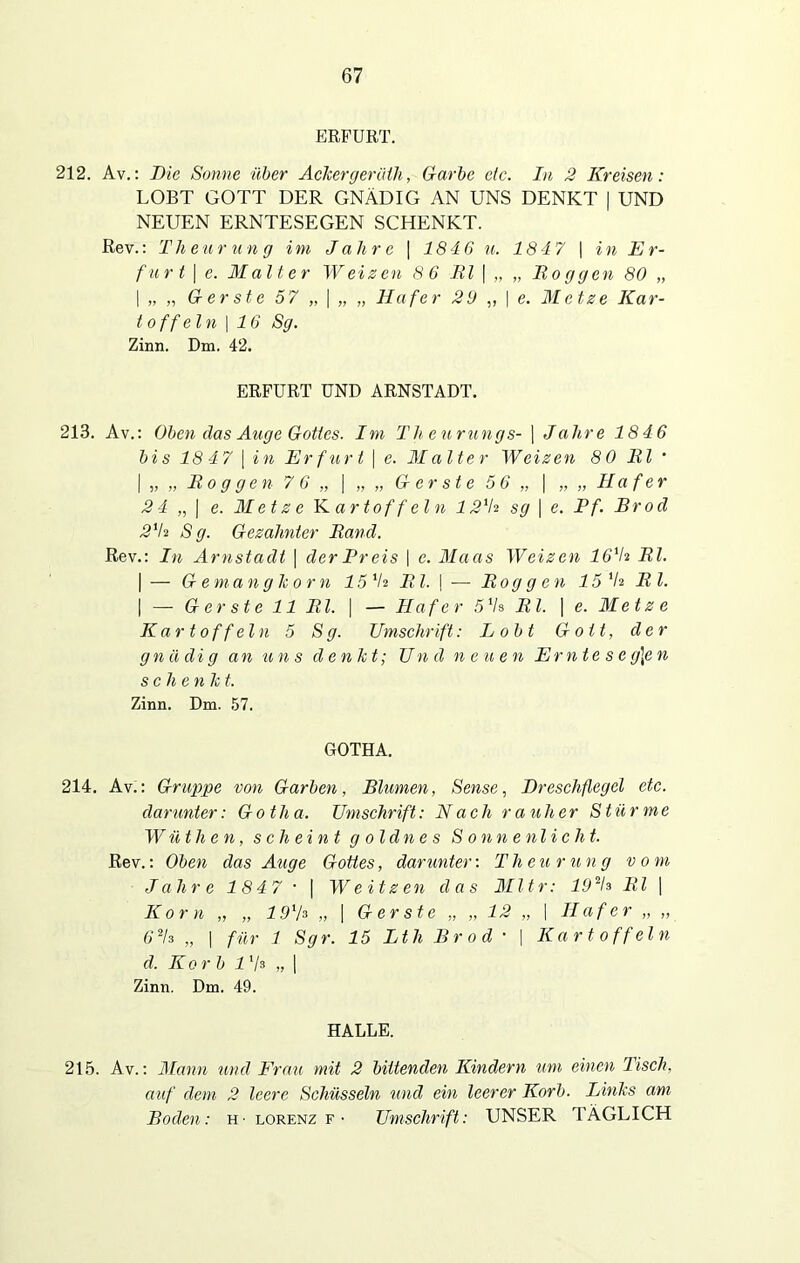 ERFURT. 212. Av.: Die Sonne über Ackergeräih, Garbe etc. In 2 Kreisen: LOBT GOTT DER GNÄDIG AN UNS DENKT | UND NEUEN ERNTESEGEN SCHENKT. Rev.: Th euru ng im Jahre | 1846 u. 1847 \ in Er- furt | e. Malter Weizen 8 6 Bl | „ „ Roggen 80 „ | „ „ Gerste 57 „ | „ „ Hafer 29 ,, | e. Metze Kar- toffeln | 16 Sg. Zinn. Dm. 42. ERFURT UND ARNSTADT. 213. Av.: Oben das Auge Gottes. Im Th eurungs- | Jahre 1846 bi s 18 47 | in Erfurt | e. Malter Weizen 8 0 Bl ’ | „ „ Bo g gen 7 6 „ | „ „ Gerste 5 6 „ | „„Hafer 24 „ | e. Metze Kartoffeln 12'h sg | e. Pf. Brod 2iti S g. Gezahnter Band. Rev.: In Arnstadt \ der Preis | c. Maas Weizen 16ih Bl. | — Gemanglcorn 15 V2 Bl. \ — Roggen 15 V* B l. | — G er st e 11 Bl. | — Hafer51UBl. | e. Met z e Kartoffeln 5 Sg. Umschrift: Lobt Gott, der gnädig an uns denkt; U n d n e u en Ernte sc g\e n schenk t. Zinn. Dm. 57. GOTHA. 214. Av.: Gruppe von Garben, Blumen, Sense, Dreschflegel etc. darunter: Go th a. Umschrift: Nach r a uher Stür me Wüthen, scheint g oldn es Sonnenlicht. Rev.: Oben das Auge Gottes, darunter: Th cur ung vom Jahre 1847 • | Weitzen das Mltr: 19V» Bl | Korn „ „ 19'h „ | Gerste „ „ 12 „ \ Hafer,,,, 62h „ | für 1 Sgr. 15 Lth Brod • | Kartoffeln d. Korb lxla „| Zinn. Dm. 49. HALLE. 215. Av.: Mann mul Frau mit 2 bittenden Kindern um einen Tisch, auf dem 2 leere Schüsseln und ein leerer Korb. Links am Boden: h- lorenz f- Umschrift: UNSER TÄGLICH