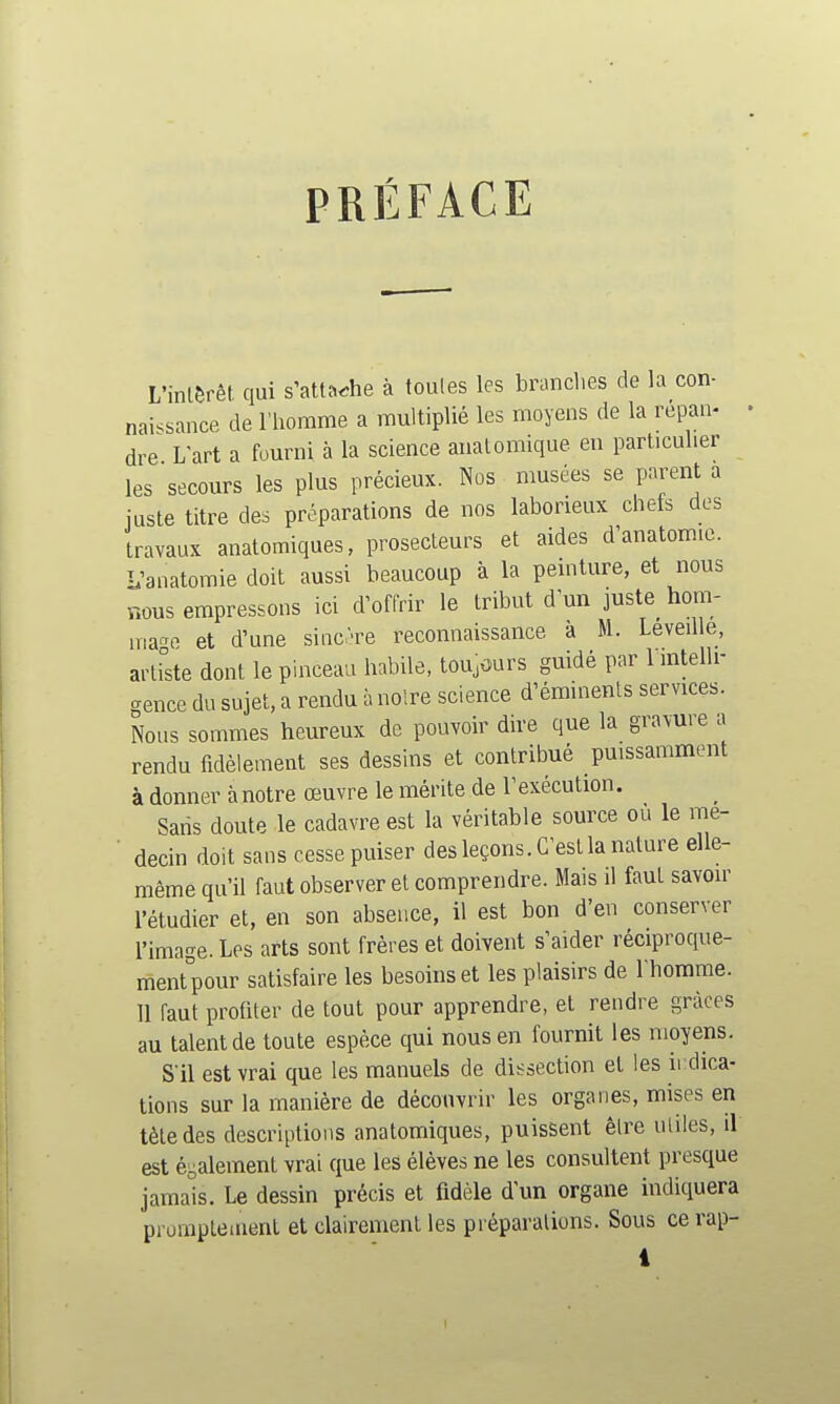 PRÉFACE a L'inlèrêt qui s'attache à toutes les branches de la con- naissance de l'homme a multiplié les moyens de la repan- dre L'art a fourni à la science analomique en particulier les secours les plus précieux. Nos musées se parent a juste titre des préparations de nos laborieux chets des travaux anatomiques, prosecteurs et aides d'anatomic. L'aiiatomie doit aussi beaucoup à la pemture, et nous nous empressons ici d'offrir le tribut d'un juste_ hom- lïia'^e et d'une sinc-re reconnaissance à M. Leveille, artrste dont le pinceau habile, toujours guidé par 1 mtelli- gence du sujet, a rendu à noire science d'éminents services. Nous sommes heureux de pouvoir dire que la gravure i rendu fidèlement ses dessins et contribué puissamment à donner à notre œuvre le mérite de l'exécution. Saris doute le cadavre est la véritable source ou le me- ■ decin doit sans cesse puiser des leçons. C'est la nature elle- même qu'il faut observer et comprendre. Mais il faut savoir l'étudier et, en son absence, il est bon d'en conserver l'image. Les arts sont frères et doivent s'aider réciproque- ment°pour satisfaire les besoins et les plaisirs de l'homme. 11 faut profiter de tout pour apprendre, et rendre grâces au talent de toute espèce qui nous en fournit les moyens. S'il est vrai que les manuels de dissection et les ii dica- lions sur la manière de découvrir les organes, mises en tète des descriptions anatomiques, puissent êlre utiles, il est éi^alement vrai que les élèves ne les consultent presque jamais. Le dessin précis et fidèle d'un organe indiquera prorapteuient et clairement les préparations. Sous ce rap-