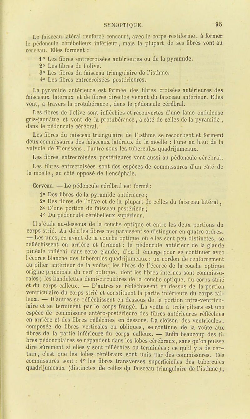 Le faisceau latéral renforcé concourt, avec le corps restiformo, à former le pédoncule cérébelleux inférieur, mais la plupart de ses fibres vont au cerveau. Elles forment : 1 Les fibres entrecroisées antérieures ou de la pyramide. 2» Les fibres de l'olive. 3° Les fibres du faisceau triangulaire de l'isthme. 40 Les fibres entrecroisées postérieures. La pyramide antérieure est formée des fibres croisées antérieures des faisceaux latéraux et de fibres directes venant du faisceau antérieur. Elles vont, à travers la protubérance, dans le pédoncule cérébral. Les fibres de l'olive sont infléchies et recouvertes d'une lame onduleuso gris-jaunâtre et vont de la protubérance, à côté de celles de la pyramide , dans le pédoncule cérébral. Les fibres du faisceau triangulaire de l'isthme se recourbent et forment deux commissures des faisceaux latéraux de la moelle : l'une au haut de la valvule de Vieussens, l'autre sous les tubercules quadrijumeaux. Les fibres entrecroisées postérieures vont aussi au pédoncule cérébral. Les fibres entrecroisées sont des espèces de commissures d'un côté de la moelle, au côté opposé de l'encéphale. Cerveau. — Le pédoncule cérébral est formé : 1° Des fibres de la pyramide antérieure ; 2° Des fibres de l'olive et de la plupart de celles du faisceau latéral, 3° D'une portion du faisceau postérieur ; •i» Du pédoncule cérébelleux supérieur. 11 s'étale au-dessous de la couche optique et entre les deux portions du corps strié. Au delà les fibres me paraissent se distinguer en quatre ordres. — Les unes, en avant de la couche optique, où elles sont peu distinctes, se réfléchissent en arrière et forment : le pédoncule antérieur de la glande pinéale infléchi dans cette glande, d'où il émerge pour se continuer avec l'écorce blanche des tubercules quadrijumeaux ; un cordon de renforcement au pilier antérieur de la voûte ; les fibres de l'écorce de la couche optique origine principale du nerf optique, dont les fibres internes sont commissu- rales ; les bandelettes demi-circulaires de la couche optique, du corps strié et du corps calleux. — D'autres se réfléchissent en dessus de la portion ventriculaire du corps strié et constituent la partie inférieure du corps cal- leux. — D'autres se réfléchissent en dessous de la portion intra-ventricu- laire et se terminent par le corps frangé. La voûte à trois piliers est une espèce de commissure antéro-postérieure des fibres antérieures réfléchies en arrière et des fibres réfléchies en dessous. La cloison des ventricules, composée de fibres verticales ou obliques, se continue de la voûte aux fibres de la partie inférieure du corps calleux. — Enfin beaucoup des fi- bres pédonculaires se répandent dans les lobes cérébraux, sans.qu'on puisse dire sûrement si elles y sont réfléchies ou terminées ; ce qu'il y a de cer- tain , c'est que les lobes cérébraux sont unis par des commissures. Ces commissures sont: 1° les fibres transverses superficielles des tubercules quadrijumeaux (distinctes de celles àp faisceau triangulaire de l'isthme);