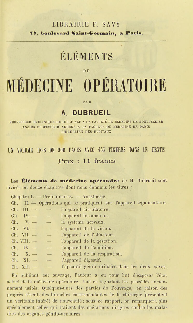 LIBRAIRIE F. SAVY 79, boulevard ^Itaint-Cicriuain, Paris. ÉLÉMENTS DE MÉDECINE OPÉRATOIRE PA n A. DUBRUEIL PROFESSEUR DE CLINIQUE CHIRURGICALE A LA FACULTÉ DE MÉDECINE DE MONTPELLIER ANCIBN PROFESSEUR AGRÉGÉ A LA FACULTÉ DE MÉDECINE DE PARIS CHIRURGIEN DES HÔPITAUX M ÏOLIIME IN-8 DE 900 PAGES AVEC 435 FIGURES DANS LE TEXTE Prix : 11 francs Les Éléments de médecine opératoire de M. Dubrueil sont divisés en douze chapitres dont nous donnons les titres : Chapitre I. — Préliminaires. — Anesthésie. Ch. II. — Opérations qui se pratiquent sur l'appareil tégumentaire. Ch. III. — — l'appareil circulatoire. Gh. IV. — — l'appareil locomoteur. Ch. V. — — le système nerveux. Ch. VI. — — l'appareil de la vision. Ch. VII. — — l'appareil de l'olfacteur. Ch. VIII. — — l'appareil de la gestation. Ch. IX. — — l'appareil de l'audition. Ch. X. — — l'appareil de la respiration. Ch. XI. — — l'appareil digestif. Ch. XII. — — l'appareil génito-urinaire dans les deux sexes. En publiant cet ouvrage, l'auteur a eu pour but d'exposer l'état actuel de la médecine opératoire, tout en signalant les procédés ancien- nement usités. Quelques-unes des parties de l'ouvrage, en raison des progrès récents des branches correspondantes de la chirurgie présentent un véritable intérêt de nouveauté ; sous ce rapport, on remarquera plus spécialement celles qui traitent des opérations dirigées contre les mala- dies des organes génito-urinaires.