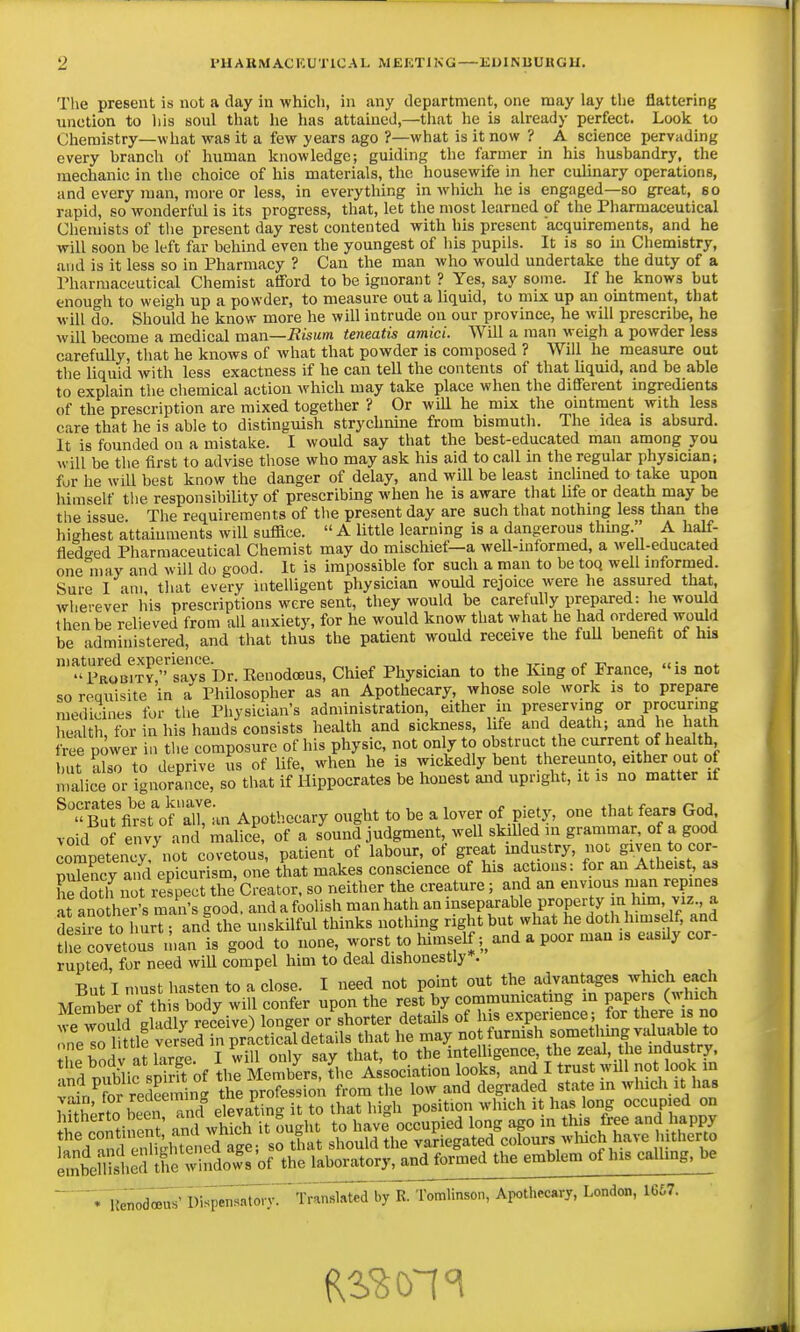 The present is not a day in which, in any department, one may lay the flattering unction to liis sonl that he has attained,—that he is already perfect. Loolc to Chemistry—what was it a few years ago ?—what is it now ? A science pervading every hranch of human knowledge; guiding the farmer in his husbandry, the mechanic in the choice of his materials, the housewife in her culinary operations, and every jnan, more or less, in everytliing in which he is engaged—so great, eo rapid, so wonderful is its progress, that, let the most learned of the Pharmaceutical Chemists of the present day rest contented with his present acquirements, and he will soon be left far behind even the youngest of his pupils. It is so in Chemistry, and is it less so in Pharmacy ? Can the man who would undertake the duty of a Pharmaceutical Chemist afiford to be ignorant ? Yes, say some. If he knows but enough to weigh up a powder, to measure out a liquid, to mix up an ointment, that will do. Should he know more he will intrude on our province, he will prescribe, he will become a medical ma.n—Eisum teneatis amici. Will a man weigh a powder less carefully, that he knows of what that powder is composed ? Will he measure out the liquid with less exactness if he can tell the contents of that liquid, and be able to explain the chemical action which may take place when the different ingredients of the prescription are mixed together ? Or will he mix the ointment with less care that he is able to distinguish strychnine from bismuth. The idea is absurd. It is founded on a mistake. I would say that the best-educated man among you will be the first to advise those who may ask his aid to call in the regular physician; fur he will best know the danger of delay, and will be least inclined to take upon himself the responsibility of prescribing when he is aware that life or death may be the issue The requirements of the present day are such that nothing less than the highest attainments will suffice. A little learning is a dangerous thing. A half- fledo-ed Pharmaceutical Chemist may do mischief—a well-informed, a well-educated oneliiay and will do good. It is impossible for such a man to be toq well informed. Sure I am, that every intelligent physician would rejoice were he assured that wherever his prescriptions were sent, they would be carefully prepared: he wou d then be relieved from all anxiety, for he would know that what he had ordered would be administered, and that thus the patient would receive the fuU benefit of his matured experience. . . , /. -ri <i ■ Probity  says Dr. Renodoeus, Chief Physician to the I<ang of France, is not so requisite in a Philosopher as an Apothecary, whose sole work is to prepare medicines fur the Physician's administration, either in preserving or procuring health, for in his hands consists health and sickness, life and death; and he hath free power in the composure of his physic, not only to obstruct the current of hea th but also to deprive us of life, when he is wickedly bent thereunto, eitl^r out of n.alice or ignorance, so that if Hippocrates be honest and upright, it is no matter if bS's^st^f airim Apoth.ecary ought to be a lover of piety, one that feara God void of envy and malfce of a sound judgment, well skilled in grammar, of a good Competency, not covetous, patient of labour, of great industry, noc given to cor- Sncy and epicurism, on^ that makes conscience of his actions: for an Atheist, as he doth Z respect the Creator, so neither the creature; and an envious man repines at ano her's man's good, and a foolish man hath an inseparable property in Inm, viz., a desire toTmrTr and the unskilful thinks nothing right but what he doth himself, and ?STovetls n.an is good to none, worst to himself; and a poor man is easily cor- rupted, for need wiU compel him to deal dishonestly . But I nmst hasten to a close. I need not point out the advantages which each Member of thi body will confer upon the rest by communicatmg m Papers O^^nch we would gladly receive) longer or shorter details of his experience ; for there is no ne^o 1 ttlf versed in practical details that he may not furnish somethmg valua^blet^^ the hodV at large. I will only say that, to the intelligence the zeal, the industry, • todoia.' Dfep.».lo. v. TM.I.t.a b, E. tataon, Ar«.lh«»rj, Lonto, 1667.