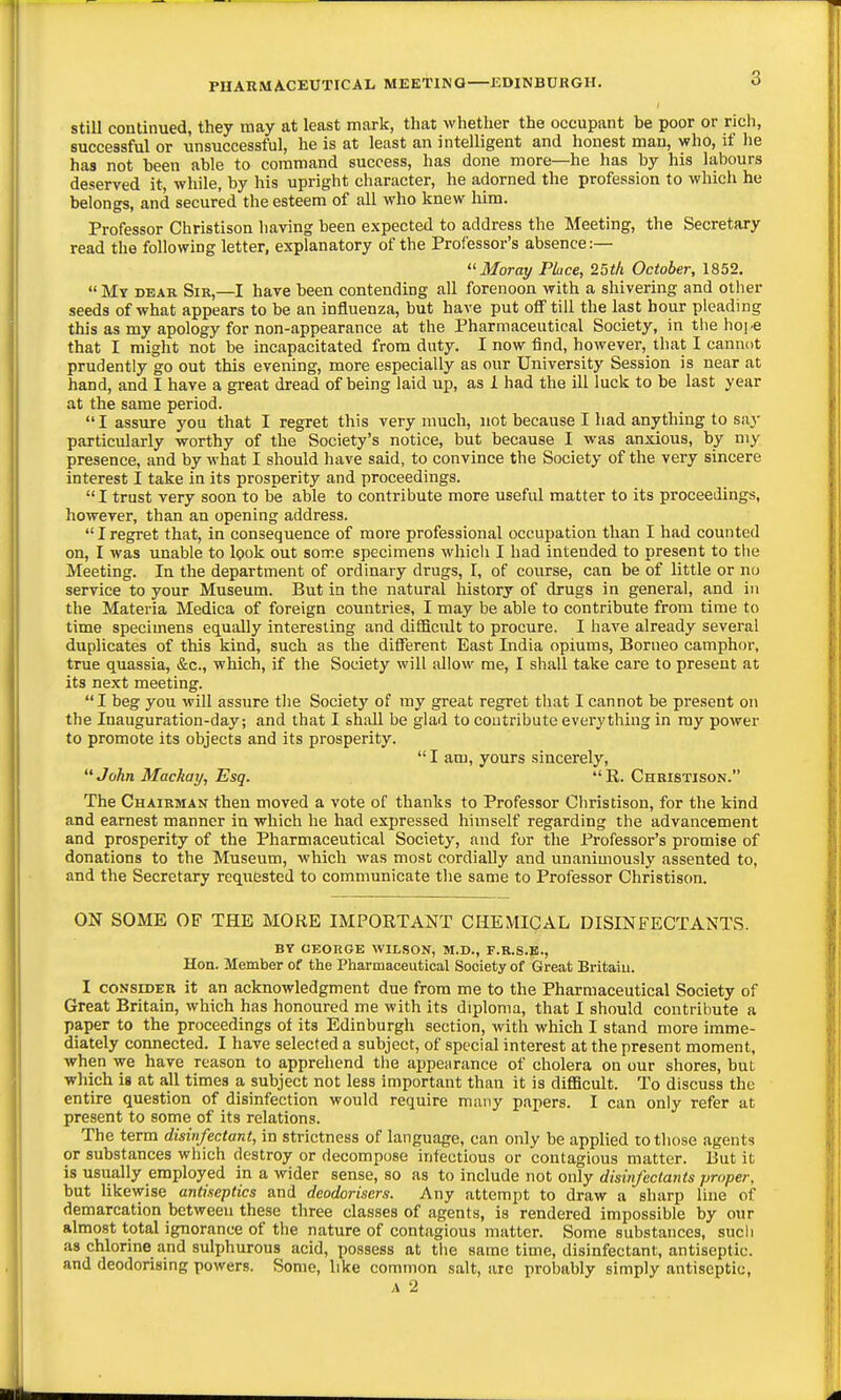 Still continued, they may at least mark, that whether the occupant be poor or ricli, successful or unsuccessful, he is at least an intelligent and honest man, who, if he has not been able to command success, has done more—he has by his labours deserved it, while, by his upright character, he adorned the profession to which he belongs, and secured the esteem of all who knew Mm. Professor Christison having been expected to address the Meeting, the Secretary read the following letter, explanatory of the Professor's absence:— '■'■Moray Place, 25th October, 1852.  My dear Sik,—I have been contending all forenoon with a shivering and other seeds of what appears to be an influenza, but have put off till the last hour pleading this as my apology for non-appearance at the Pharmaceutical Society, in the ho].e that I might not be incapacitated from duty. I now find, however, that I cannot prudently go out this evening, more especially as our University Session is near at hand, and I have a great dread of being laid up, as 1 had the ill luck to be last year at the same period.  I assure you that I regret this very much, not because I had anything to say particularly worthy of the Society's notice, but because I was anxious, by my presence, and by what I should have said, to convince the Society of the very sincere interest I take in its prosperity and proceedings.  I trust very soon to be able to contribute more useful matter to its proceedings, however, than an opening address. Iregret that, in consequence of more professional occupation than I had counted on, I was unable to look out some specimens whicli I had intended to present to the Meeting. In the department of ordinary drugs, I, of course, can be of little or nu service to your Museum. But in the natural history of drugs in general, and in the Materia Medica of foreign countries, I may be able to contribute from time to time specimens equally interesting and difficult to procure. I have already several duplicates of this kind, such as the different East India opiums, Borneo camphor, true quassia, &c., which, if the Society will allow me, I shall take care to present at its next meeting. I beg you will assure tlie Society of my great regret tliat I cannot be present on the Inauguration-day; and that I shall be glad to contribute everything in my power to promote its objects and its prosperity.  I am, yours sincerely, John Mackay, Esq. R. Chbistison. The Chairman then moved a vote of thanks to Professor Cliristison, for the kind and earnest manner in which he had expressed himself regarding the advancement and prosperity of the Pharmaceutical Society, and for the Professor's promise of donations to the Museum, which was most cordially and unanimously assented to, and the Secretary requested to communicate the same to Professor Christison. ON SOME OF THE MORE IMPORTANT CHEMICAL DISINFECTANTS. BY GEORGE WILSON, M.D., F.R.S.E., Hon. Member of the Pharmaceutical Society of Great Britaiu. I CONSIDER it an acknowledgment due from me to the Pharmaceutical Society of Great Britain, which has honoured me with its diploma, that I should contribute a paper to the proceedings of its Edinburgh section, with which I stand more imme- diately connected. I have selected a subject, of special interest at the present moment, when we have reason to apprehend tlie appearance of cholera on our shores, but which is at all times a subject not less important than it is difficult. To discuss the entire question of disinfection would require many papers. I can only refer at present to some of its relations. The term disinfectant, in strictness of language, can only be applied to those agents or substances which destroy or decompose infectious or contagious matter. But it is usually employed in a wider sense, so as to include not only disinfectants proper, but likewise antiseptics and deodorisers. Any attempt to draw a sharp line of demarcation between these three classes of agents, is rendered impossible by our almost total ignorance of the nature of contagious matter. Some substances, such as chlorine and sulphurous acid, possess at tlie same time, disinfectant, antiseptic, and deodorising powers. Some, like common salt, are probably simply antiseptic, A 2