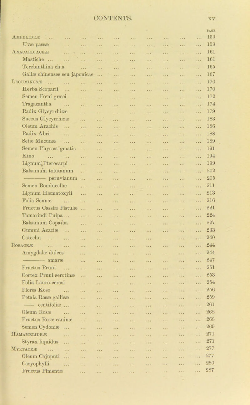 PAGE AMPELIDEiE ... ... ... ... ... ... 159 Uvffi passae ... ... ... ... ... ... ... ... ... 159 Anacardiaceae ... ... ... ... ... ... ... 161 Mastiche ... ... ... ... ... ... ... ... ... ... 161 Terebinthiua ehia ... ... ... ... ... ... ... .. 165 Gallae chinenses seu japonicae ... ... ... ... ... ... ... 167 Leguminos^e ... ... ... ... ... ... ... 170 Herba Scoparii ... ... ... ... ... ... ... ... ... 170 Semen Foeni graeci ... ... .. ... 172 Tragacantba ... ... ... ... ... ... ... ... ... 174 Radix Glycyrrhizae ... ... ... ... ... ... ... ... 179 Succus Glycyrrhizae ... ... ... ... ... ... ... ... 183 Oleum Aracbis ... ... ... ... ... ... ... ... ... 186 Radix Abri ... ... ... ... ... .. ... ... ... 188 Setae Mucunee ... ... ... ... ... ... ... ... ... 189 Semen Physostigmatis ... ... ... 191 Kino ... ... ... ... ... ... ... ... ... ... 194 LignumlPterocarpi .. ... ... ... ... ... ... ... 199 Balsamum tolutanum ... ... ... ... .. ... ... ... 202 peruvianum ... ... ... ... ... ... ... ... 205 Semen Bonducellae ... ... ... ... ... ... ... ... 211 Lignum Haematoxyli ... ... ... ... ... ... ... ... 213 Folia Sennae ... ... ... ... ... ... ... ... ... 216 Fvuetus Cassiae Fistulae ... ... ... ... ... ... ... ... 221 Tamarindi Pulpa... ... ... ... ... .. ... ... ... 224 Balsamum Copaiba ... ... ... ... ... ... ... ... 227 Gumini Acaciae ... ... ... 233 Catechu ... ... ... ... ... ... ... .. ... ... 240 Rosacea: ... ... ... ... ... ... 244 Amygdalae dulces ... ... ... ... 244 amarae ... ... ... ... ... ... ... ... 247 Fructus Pruni ... ... ... ... ... ... ... ... ... 251 Cortex Pruni serotinae ... ... ... ... ... ... ... ... 253 Folia Lauro-cerasi ... ... ... ... 254 Flores Koso ... ... ... .... ... ... ... 256 Petala Rosae gallicae ... ... ... ... >... ... ... ... 259 centifoliae ... ... ... ... ... ... ... ... ... 261 Oleum Rosae ... ... ... ... ... ... ... ... ... 262 Fructus Rosae caninae ... 268 Semen Cydoniae ... ... ... ... ... ... ... ... ... 269 Hamamelideas ... ... ... ... 271 Styrax liquidus ... ... ... ... ... ... ... ••• ••• 271 Myrtacea; ... ... 277 Oleum Cajuputi ... ... ... ... ... .. ... ■■■ ••• 277 Caryophylli ... ... ... ... ... ... ... ... ••• 280 Fructus Pimentae ... ... ... ... ... ... ••• ••• 287