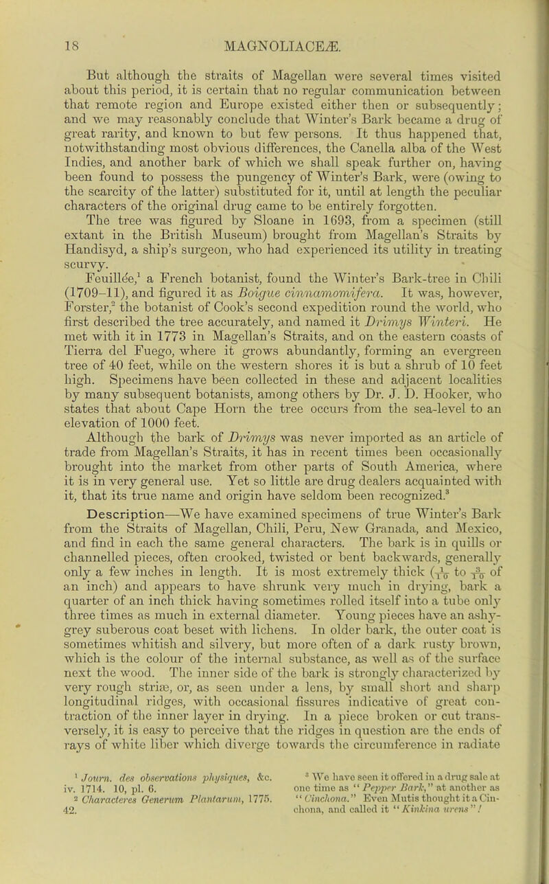 But although the straits of Magellan were several times visited about this period, it is certain that no regular communication between that remote region and Europe existed either then or subsequently; and we may reasonably conclude that Winter’s Bark became a drug of great rarity, and known to but few persons. It thus happened that, notwithstanding most obvious differences, the Canella alba of the West Indies, and another bark of which we shall speak further on, having been found to possess the pungency of Winter’s Bark, were (owing to the scarcity of the latter) substituted for it, until at length the peculiar characters of the original drug came to be entirely forgotten. The tree was figui’ed by Sloane in 1693, from a specimen (still extant in the British Museum) brought from Magellan’s Straits by Handisyd, a ship’s surgeon, who had experienced its utility in treating scurvy. Feuillee,1 a French botanist, found the Winter’s Bark-tree in Chili (1709-11), and figured it as Boigue cinnamomifera. It was, however, Forster,2 the botanist of Cook’s second expedition round the world, who first described the tree accurately, and named it Drimys Winteri. He met with it in 1773 in Magellan’s Straits, and on the eastern coasts of Tierra del Fuego, where it grows abundantly, forming an evergreen tree of 40 feet, while on the western shores it is but a shrub of 10 feet high. Specimens have been collected in these and adjacent localities by many subsequent botanists, among others by Di\ J. D. Hooker, who states that about Cape Horn the tree occurs from the sea-level to an elevation of 1000 feet. Although the bark of Drimys was never imported as an article of trade from Magellan’s Straits, it has in recent times been occasionally brought into the market from other parts of South America, where it is in very general use. Yet so little are drug dealers acquainted with it, that its true name and origin have seldom been recognized.3 Description—We have examined specimens of true Winter’s Bark from the Straits of Magellan, Chili, Peru, New Granada, and Mexico, and find in each the same general characters. The bark is in quills or channelled pieces, often crooked, twisted or bent backwards, generally only a few inches in length. It is most extremely thick (Ao to of an inch) and appears to have shrunk very much in drying, bark a quarter of an inch thick having sometimes rolled itself into a tube only three times as much in external diameter. Young pieces have an ashy- grey suberous coat beset with lichens. In older bark, the outer coat is sometimes whitish and silvery, but more often of a dark rusty brown, which is the colour of the internal substance, as well as of the surface next the wood. The inner side of the bark is strongly characterized by very rough striae, or, as seen under a lens, by small short and sharp longitudinal ridges, with occasional fissures indicative of great con- traction of the inner layer in drying. In a piece broken or cut trans- versely, it is easy to perceive that the ridges in question are the ends of rays of white liber which diverge towards the circumference in radiate 1 Journ. des observations physiques, &c. iv. 1714. 10, pi. 6. 2 Characleres Generum Plantarum, 1775. 42. 3 We have seen it offered in a drug sale at one time as “ Pepper Bark, at another as ‘ ‘ Cinchona. ” Even Mutis thought it a Cin- chona, and called it “ Kinkina urens” !