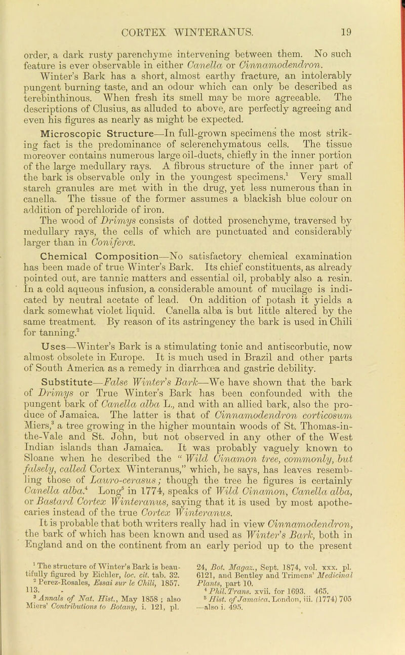 order, a dark rusty parenchyme intervening between them. No such feature is ever observable in either Canella or Cinnamoclenclron. Wintei’’s Bark has a short, almost earthy fracture, an intolerabfy pungent burning taste, and an odour which can only be described as terebinthinous. When fresh its smell may be more agreeable. The descriptions of Clusius, as alluded to above, are perfectly agreeing and even his figures as nearly as might be expected. Microscopic Structure—In full-grown specimens the most strik- ing fact is the predominance of sclerenchymatous cells. The tissue moreover contains numerous large oil-ducts, chiefly in the inner portion of the large medullary rays. A fibrous structure of the inner part of the bark is observable only in the youngest specimens.1 Very small starch granules are met with in the drug, yet less numerous than in canella. The tissue of the former assumes a blackish blue colour on addition of perchloride of iron. The wood of Drimys consists of dotted prosenchyme, traversed by medullary rays, the cells of which are punctuated and considerably larger than in Coniferce. Chemical Composition—No satisfactory chemical examination has been made of true Winter’s Bark. Its chief constituents, as already pointed out, are tannic matters and essential oil, probably also a resin. In a cold aqueous infusion, a considerable amount of mucilage is indi- cated by neutral acetate of lead. On addition of potash it yields a dark somewhat violet liquid. Canella alba is but little altered by the same treatment. By reason of its astringency the bark is used in Chili for tanning.2 Uses—Winter’s Bark is a stimulating tonic and antiscorbutic, now almost obsolete in Europe. It is much used in Brazil and other parts of South America as a remedy in diarrhoea and gastric debility. Substitute—False Winter’s Bark—We have shown that the bark of Drimys or True Winter’s Bark has been confounded with the pungent bark of Canella alba L., and with an allied bark, also the pro- duce of Jamaica. The latter is that of Cinnamoclenclron corticosum Miers,3 * a tree growing in the higher mountain woods of St. Thomas-in- the-Arale and St. John, but not observed in any other of the West Indian islands than Jamaica. It was probably vaguely known to Sloane when he described the “ Wild Cinamon tree, commonly, but falsely, called Cortex Winteranus,” which, he says, has leaves resemb- ling those of Lauro-cerasus; though the tree he figures is certainly Canella alba.11 Long5 in 1774, speaks of Wild Cinamon, Canella alba, or Bastard Cortex Winteranus, saying that it is used by most apothe- caries instead of the true Cortex Winteranus. It is probable that both writers really had in view Cinnamodendron, the bark of which has been known and used as Winter’s Bark, both in England and on the continent from an early pei'iod up to the present 1 The structure of Winter’s Bark is beau- tifully figured by Eichler, loc. cit. tab. 32. 2 Perez-Itosales, Essai sur le Chili, 1857. 113. 3 Annals of Nat. Hist., May 1858 ; also Miers’ Contributions to Botany, i. 121, pi. 24, Bot. Magaz., Sept. 1874, vol. xxx. pi. 6121, and Bentley and Trimens’ Medicinal Plants, part 10. 1 Phil. Trans, xvii. for 1693. 465. B Hist, of Jamaica. London, iii. (1774) 705 —also i. 495.