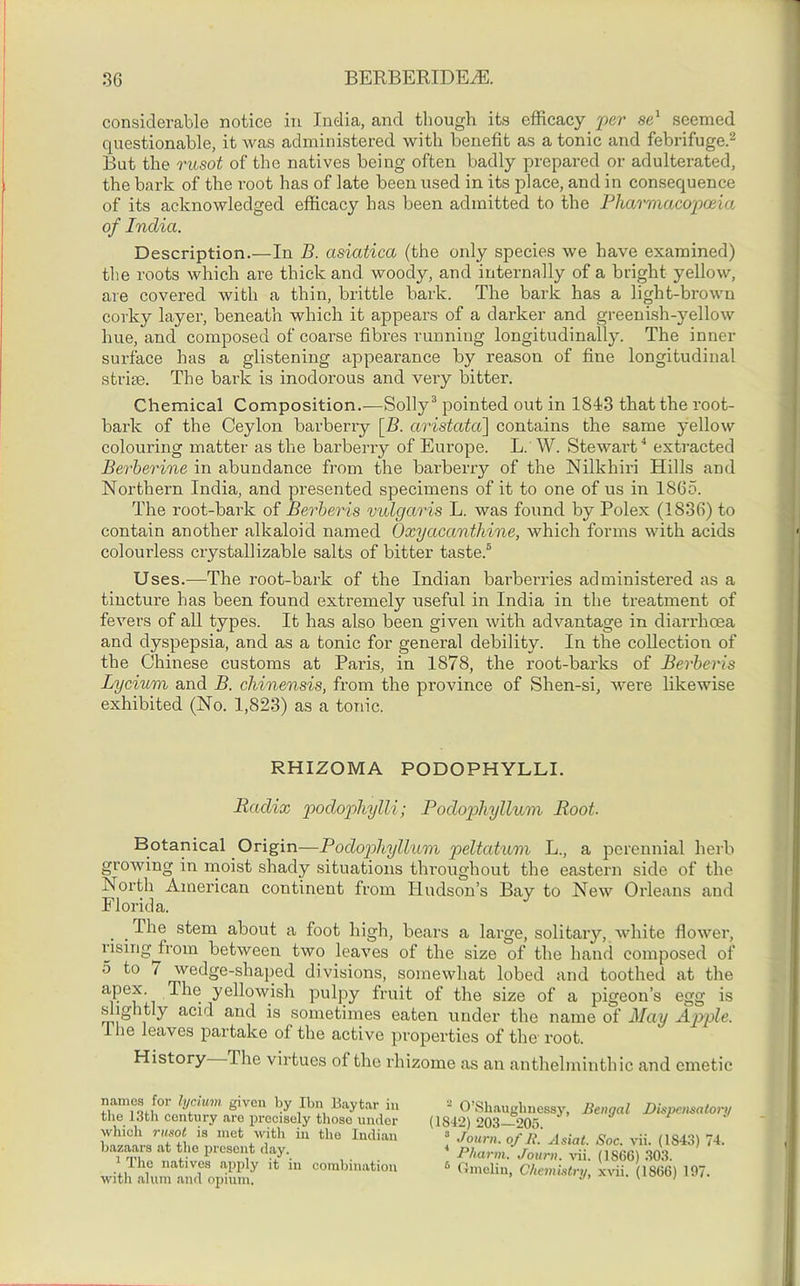 considerable notice in India, and though its efficacy per se1 seemed questionable, it was administered with benefit as a tonic and febrifuge.2 But the rusot of the natives being often badly prepared or adulterated, the bark of the root has of late been used in its place, and in consequence of its acknowledged efficacy has been admitted to the Pharmacopoeia of India. Description.—In B. asiatica (the only species we have examined) the roots which are thick and woody, and internally of a bright yellow, are covered with a thin, brittle bark. The bark has a light-brown corky layer, beneath which it appears of a darker and greenish-yellow hue, and composed of coarse fibres running longitudinally. The inner surface has a glistening appearance by reason of fine longitudinal striae. The bark is inodorous and very bitter. Chemical Composition.—Solly3 pointed out in 1843 that the root- bark of the Ceylon barberry \B. aristcvta] contains the same yellow colouring matter as the barberry of Europe. L. W. Stewart4 extracted Berherine in abundance from the barberry of the Nilkhiri Hills and Northern India, and presented specimens of it to one of us in 1865. The root-bark of Berheris vulgaris L. was found by Polex (1836) to contain another alkaloid named Oxyacanthine, which forms with acids colourless crystallizable salts of bitter taste.5 Uses.—The root-bark of the Indian barberries administered as a tincture has been found extremely useful in India in the treatment of fevers of all types. It has also been given with advantage in diarrhoea and dyspepsia, and as a tonic for general debility. In the collection of the Chinese customs at Paris, in 1S78, the root-barks of Berheris Lycium and B. chinensis, from the province of Shen-si, were likewise exhibited (No. 1,823) as a tonic. RHIZOMA PODOPHYLLI. Radix podophylli; Podophyllum Root. Botanical Origin—Podophyllum peltatum L., a perennial herb growing in moist shady situations throughout the eastern side of the North American continent from Hudson’s Bay to New Orleans and Florida. . . -^le stem about a foot high, bears a large, solitary, white flower, rising from between two leaves of the size of the hand composed of 5 to t wedge-shaped divisions, somewhat lobed and toothed at the aPe*- The yellowish pulpy fruit of the size of a pigeon’s egg is slightly acid and is sometimes eaten under the name of May Apple. llie leaves partake of the active properties of the root. History The virtues of the rhizome as an anthelminthic and emetic names for lycium given by Ibn Baytar in the 13th century are precisely those under which rusot is met with in the Indian bazaars at the present day. 1 The natives apply it in combination with alum and opium. ' O’Shaughnessy, Bengal Dispensatory (1842) 203—205. 3 Journ. of B. Asiat. Soc. vii. (1843) 74. Pharm. Journ. vii. (I860) 303. 6 Gmeliu, Chemistry, xvii. (1866) 197.