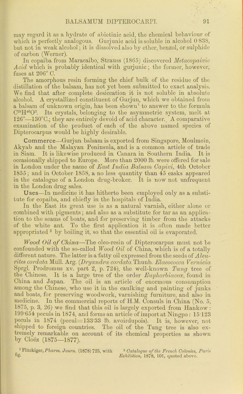 may regard it as a hydrate of abietinic acid, the chemical behaviour of which is perfectly analogous. Gurjunic acid is soluble in alcohol 0'838, but not in weak alcohol; it is dissolved also by ether, benzol, or sulphide of carbon (Werner). In copaiba from Maracaibo, Strauss (1865) discovered Metacopaivic Acid which is probably identical with gurjunic; the former, however, fuses at 206° C. The amorphous resin forming the chief bulk of the residue of the distillation of the balsam, has not yet been submitted to exact analysis. We find that after complete desiccation it is not soluble in absolute alcohol. A crystallized constituent of Gurjun, which we obtained from a balsam of unknown origin, has been shown1 to answer to the formula C2SH4602. Its crystals, belonging to the asymmetric system, melt at 126°—130°C.; they are entirely devoid of acid character. A comparative examination of the product of each of the above named species of Dipterocarpus would be highly desirable. Commerce—Gurjun balsam is exported from Singapore, Moulmein, Akyab and the Malayan Peninsula, and is a common article of trade in Siam. It is likewise produced in Canara in Southern India. It is occasionally shipped to Europe. More than 2000 lb. were offered for sale in London under the name of East India Balsam Gapivi, 4th October 1855; and in October 1858, a no less quantity than 45 casks appeared in the catalogue of a London drug-broker. It is now not unfrequent in the London drug sales. Uses—In medicine it has hitherto been employed only as a substi- tute for copaiba, and chiefly in the hospitals of India. In the East its great use is as a natural varnish, either alone or combined with pigments; and also as a substitute for tar as an applica- tion to the seams of boats, and for preserving timber from the attacks of the white ant. To the first application it is often made better appropriated 2 by boiling it, so that the essential oil is evaporated. Wood Oil of China—The oleo-resin of Dipterocarpus must not be confounded with the so-called Wood Oil of China, which is of a totally different nature. The latter is afatty oil expressed from the seeds of Aleu- rites cordata Mull. Arg. (Dryandra cordatct Thunb. Elaeococca Vernicia Sprgl. Prodromus xv. part 2, p. 724), the well-known Tung tree of the Chinese. It is a large tree of the order Euphorbiacece, found in China and Japan. The oil is an article of enormous consumption among the Chinese, who use it in the caulking and painting of junks and boats, for preserving woodwork, varnishing furniture, and also in medicine. In the commercial reports of H.M. Consuls in China (No. 5, 1875, p. 3, 26) we find that this oil is largely exported from Hankow : 199-654 peculs in 1874, and forms an article of import at Ningpo : 15123 peculs in 1874 (pecul=133'33 lb. avoirdupois). It is, however, not shipped to foreign countries. The oil of the Tung tree is also ex- tremely remarkable on account of its chemical properties as shown by Cloez (1875—1877). 1 Fliickiger, Pharm. Journ. (1878) 725, with - Catalogue of the French Colonies, Paris fig- Exhibition, 1878, 101, quoted above.
