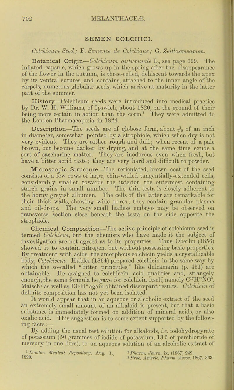 SEMEN COLCHICI. Colcldcum Seed; F. Semence de Colchique; G. Zeitlosensamen. Botanical Origin—Colcldcum autumnale L., see page G99. The inflated capsule, which grows up in the spring after the disappearance of the flower in the autumn, is three-celled, dehiscent towards the apex by its ventral sutures, and contains, attached to the inner angle of the carpels, numerous globular seeds, which arrive at maturity in the latter part of the summer. History—Colchicum seeds were introduced into medical practice by Dr. W. IT. Williams, of Ipswich, about 1820, on the ground of their being more certain in action than the conn.1 They were admitted to the London Pharmacopoeia in 1824. Description—The seeds are of globose form, about TXo of an inch in diameter, somewhat pointed by a strophiole, which when dry is not very evident. They are rather rough and dull; when recent of a pale brown, but become darker by drying, and at the same time exude a sort of saccharine matter. They are inodorous even when fresh, but have a bitter acrid taste; they are very hard and difficult to powder. Microscopic Structure—The reticulated, brown coat of the seed consists of a few rows of large, thin-walled tangentially-extended cells, considerably smaller towards the interior, the outermost containing starch grains in small numbei\ The thin testa is closely adherent to the horny greyish albumen. The cells of the latter are remarkable for their thick walls, showing wide pores; they contain granular plasma and oil-drops. The very small leafless embryo may be observed on transverse section close beneath the testa on the side opposite the strophiole. Chemical Composition—The active principle of colchicum seed is termed Colcliicin, but the chemists who have made it the subject of investigation are not agreed as to its properties. Thus Oberlin (1856) showed it to contain nitrogen, but without possessing basic properties. By treatment with acids, the amorphous colcliicin yields a cry stall izable body, Colcldceln. Hiibler (1864) prepared colcliicin in the same way by which the so-called “bitter principles,” like dulcamarin (p. 451) are obtainable. He assigned to colchicein acid qualities and, strangely enough, the same formula he gave for colcliicin itself, namely C17H19N08. Maisch2 as well as Diehl3 again obtained discrepant results. Colcliicin of definite composition has not yet been isolated. It would appear that in an aqueous or alcoholic extract of the seed an extremely small amount of an alkaloid is present, but that a basic substance is immediately formed on addition of mineral acids, or also oxalic acid. This suggestion is to some extent supported by the follow- ing facts:— By adding the usual test solution for alkaloids, i.e. iodohydrogyrate of potassium (50 grammes of iodide of potassium, 13 5 of perchloride of mercury in one litre), to an aqueous solution of an alcoholic extract of 1London Medical Repository, Aug. 1,, 2 Pliarm. Joum. ix. (1S67) 249. 1820. 3 Proc. Americ. Pharm. Assoc. 1867. 363.