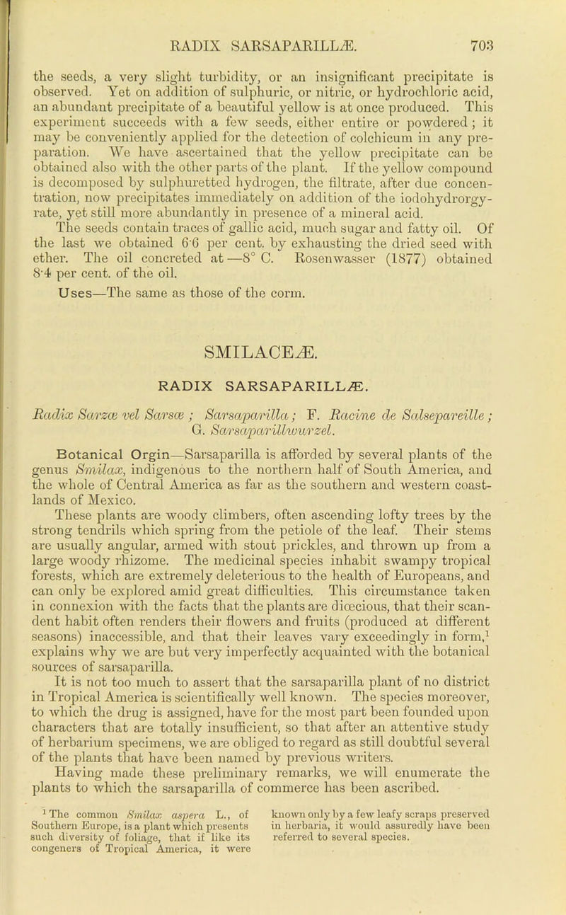 the seeds, a very slight turbidity, or an insignificant precipitate is observed. Yet on addition of sulphuric, or nitric, or hydrochloric acid, an abundant precipitate of a beautiful yellow is at once produced. This experiment succeeds with a few seeds, either entire or powdered ; it may be conveniently applied for the detection of colchicum in any pre- paration. We have ascertained that the yellow precipitate can be obtained also with the other parts of the plant. If the yellow compound is decomposed by sulphuretted hydrogen, the filtrate, after due concen- tration, now precipitates immediately on addition of the iodohydrorgy- rate, yet still more abundantly in presence of a mineral acid. The seeds contain traces of gallic acid, much sugar and fatty oil. Of the last we obtained 6'6 per cent, by exhausting the dried seed with ether. The oil concreted at—8° C. Rosenwasset* (1877) obtained 84 per cent, of the oil. Uses—The same as those of the corm. SMILACEAE. RADIX SARSAPARILLA. Radix Scirzce vel Sarsce ; Sarsaparilla; F. Racine de Salsepareille; G. Sarsaparillwurzel. Botanical Orgin—Sarsaparilla is afforded by several plants of the genus Smilax, indigenous to the northern half of South America, and the whole of Central America as far as the southern and western coast- lands of Mexico. These plants are woody climbers, often ascending lofty trees by the strong tendrils which spring from the petiole of the leaf. Their stems are usually angular, armed with stout prickles, and thrown up from a large woody rhizome. The medicinal species inhabit swampy tropical forests, which are extremely deleterious to the health of Europeans, and can only be explored amid great difficulties. This circumstance taken in connexion with the facts that the plants are dioecious, that their scan- dent habit often renders their flowers and fruits (produced at different seasons) inaccessible, and that their leaves vary exceedingly in form,1 explains why we are but very imperfectly acquainted with the botanical sources of sarsaparilla. It is not too much to assert that the sarsaparilla plant of no district in Tropical America is scientifically well known. The species moreover, to which the drug is assigned, have for the most part been founded upon characters that are totally insufficient, so that after an attentive study of herbarium specimens, we are obliged to regard as still doubtful several of the plants that have been named by previous writers. Having made these preliminary remarks, we will enumerate the plants to which the sarsaparilla of commerce has been ascribed. 1 The common Smilax aupera L., of known only by a few leafy scraps preserved Southern Europe, is a plant which presents in herbaria, it would assuredly have been such diversity of foliage, that if like its referred to several species, congeners of Tropical America, it were