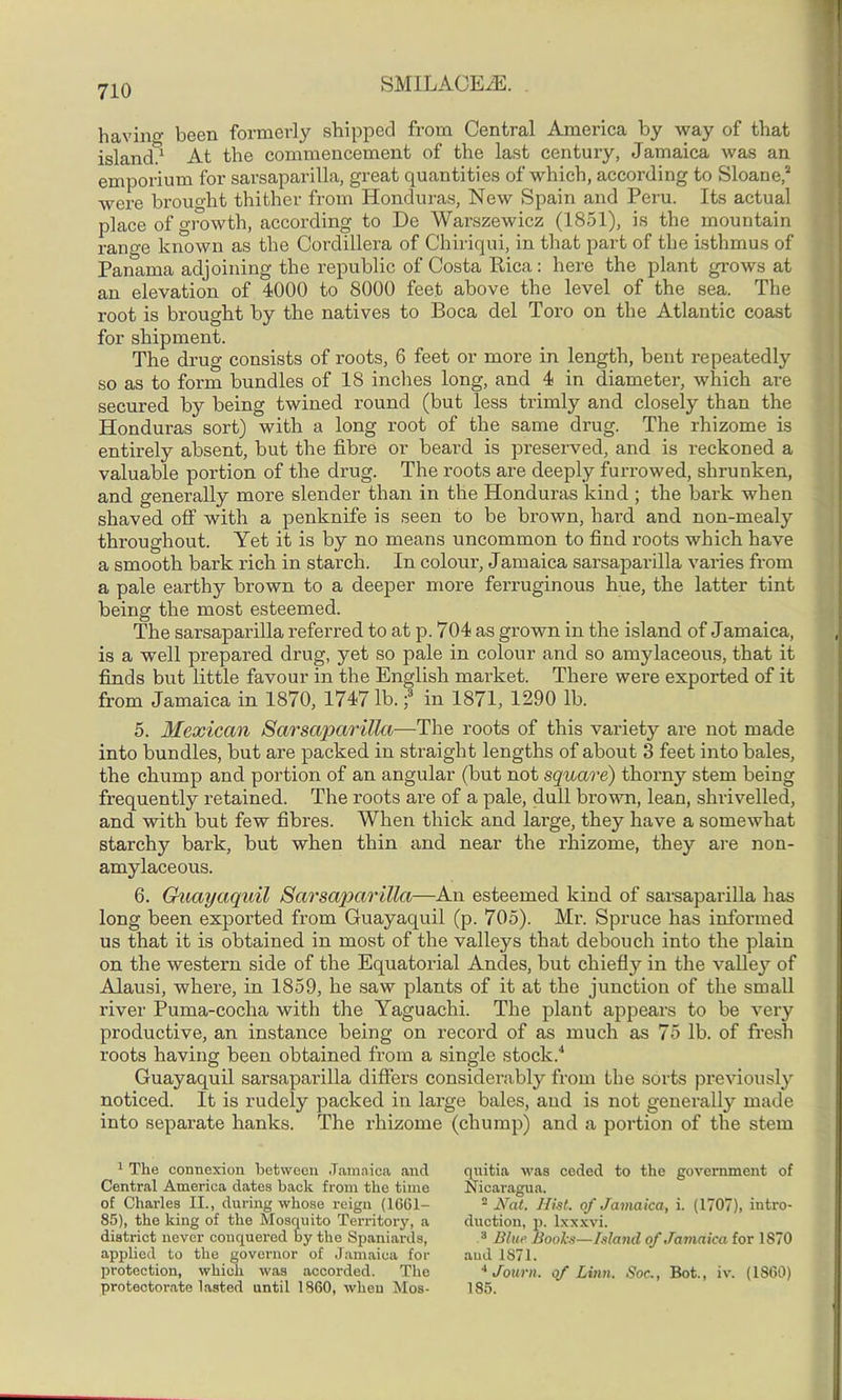 having been formerly shipped from Central America by way of that island*1 At the commencement of the last century, Jamaica was an emporium for sarsaparilla, great quantities of which, according to Sloane,2 * were brought thither from Honduras, New Spain and Peru. Its actual place of growth, according to De Warszewicz (1851), is the mountain range known as the Cordillera of Chiriqui, in that part of the isthmus of Panama adjoining the republic of Costa Rica: here the plant grows at an elevation of 4000 to 8000 feet above the level of the sea. The root is brought by the natives to Boca del Toro on the Atlantic coast for shipment. The drug consists of roots, 6 feet or more in length, bent repeatedly so as to form bundles of 18 inches long, and 4 in diameter, which are secured by being twined round (but less trimly and closely than the Honduras sort) with a long root of the same drug. The rhizome is entirely absent, but the fibre or beard is preserved, and is reckoned a valuable portion of the drug. The roots are deeply furrowed, shrunken, and generally more slender than in the Honduras kind ; the bark when shaved off with a penknife is seen to be brown, hard and non-mealy throughout. Yet it is by no means uncommon to find roots which have a smooth bark rich in starch. In colour, Jamaica sarsaparilla varies from a pale earthy brown to a deeper more ferruginous hue, the latter tint being the most esteemed. The sarsaparilla referred to at p. 704 as grown in the island of Jamaica, is a well prepared drug, yet so pale in colour and so amylaceous, that it finds but little favour in the English market. There were exported of it from Jamaica in 1870, 1747 lb. f in 1871, 1290 lb. 5. Mexican Sarsaparilla—The roots of this variety are not made into bundles, but are packed in straight lengths of about 3 feet into bales, the chump and portion of an angular (but not square) thorny stem being frequently retained. The roots are of a pale, dull brown, lean, shrivelled, and with but few fibres. When thick and large, they have a somewhat starchy bark, but when thin and near the rhizome, they are non- amylaceous. 6. Guayaquil Sarsaparilla—An esteemed kind of sarsaparilla has long been exported from Guayaquil (p. 705). Mr. Spruce has informed us that it is obtained in most of the valleys that debouch into the plain on the western side of the Equatorial Andes, but chiefly in the valley of Alausi, where, in 1859, he saw plants of it at the junction of the small river Puma-cocha with the Yaguachi. The plant appears to be very productive, an instance being on record of as much as 75 lb. of fresh roots having been obtained from a single stock.4 Guayaquil sarsaparilla differs considerably from the sorts previously noticed. It is rudely packed in large bales, and is not generally made into separate hanks. The rhizome (chump) and a portion of the stem 1 The connexion between Jamaica and Central America dates back from the time of Charles II., during whose reign (1661- 85), the king of the Mosquito Terx-itory, a district never conquered by the Spaniards, applied to the governor of Jamaica for protection, which was accorded. The protectoi-ate lasted until 1860, when Mos- quitia was coded to the government of Nicaragua. 2 Nat. Hist, of Jamaica, i. (1707), intro- duction, p. lxxxvi. 3 Blue Books—Island of Jamaica for 1870 and 1871. 4 Journ. of Linn. Soc., Bot., iv. (1860) 185.