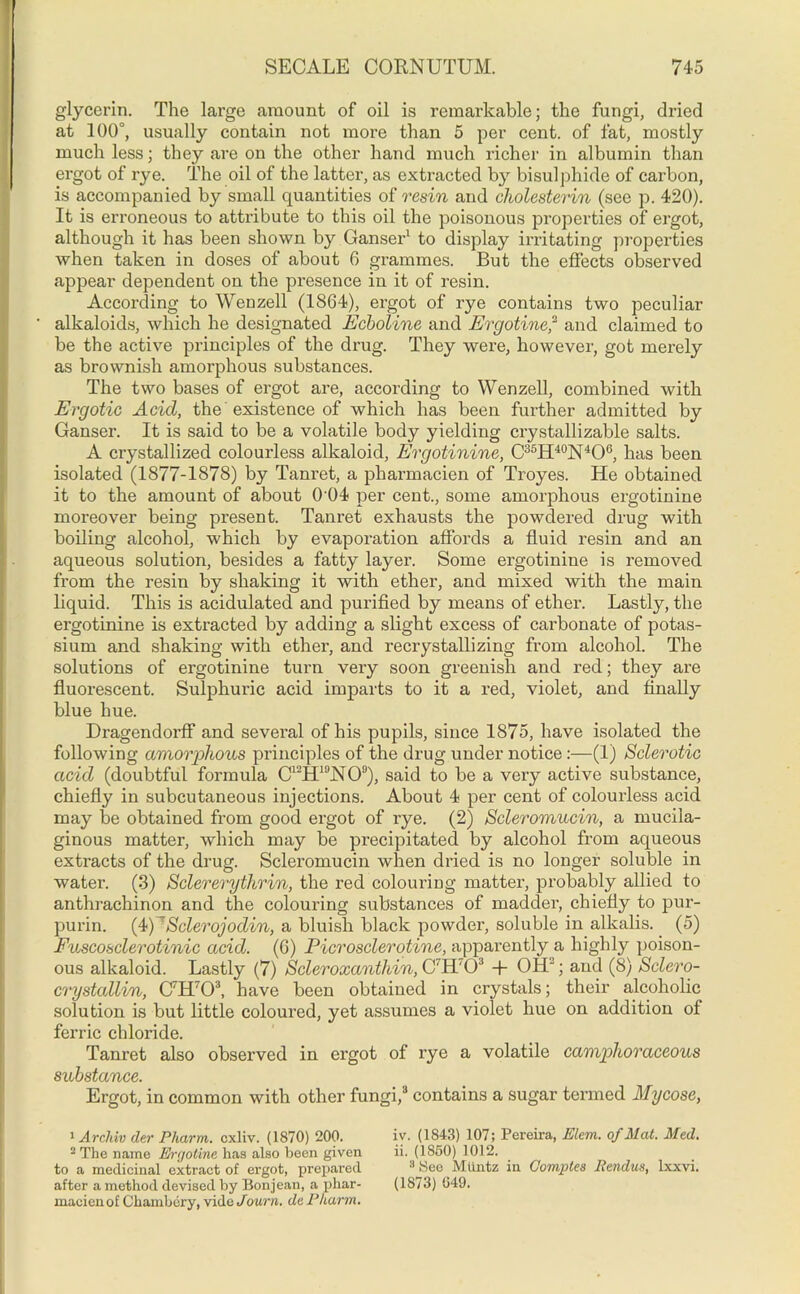 glycerin. The large amount of oil is remarkable; the fungi, dried at 100°, usually contain not more than 5 per cent, of fat, mostly much less; they are on the other hand much richer in albumin than ergot of rye. The oil of the latter, as extracted by bisulphide of carbon, is accompanied by small quantities of resin and cholesterin (see p. 420). It is erroneous to attribute to this oil the poisonous properties of ergot, although it has been shown by Ganser1 to display irritating properties when taken in doses of about 6 grammes. But the effects observed appear dependent on the presence in it of resin. According to Wenzell (1864), ergot of rye contains two peculiar alkaloids, which he designated Ecboline and Ergotine,2 and claimed to be the active principles of the drug. They were, however, got merely as brownish amorphous substances. The two bases of ergot are, according to Wenzell, combined with Ergotic Acid, the existence of which has been further admitted by Ganser. It is said to be a volatile body yielding crystallizable salts. A crystallized colourless alkaloid, Ergotinine, C36H40N4 *O6, has been isolated (1877-1878) by Tanret, a pharmacien of Troyes. He obtained it to the amount of about 0 04 per cent., some amorphous ergotinine moreover being present. Tanret exhausts the powdered drug with boiling alcohol, which by evaporation affords a fluid resin and an aqueous solution, besides a fatty layer. Some ergotinine is removed from the resin by shaking it with ether, and mixed with the main liquid. This is acidulated and purified by means of ether. Lastly, the ergotinine is extracted by adding a slight excess of carbonate of potas- sium and shaking with ether, and recrystallizing from alcohol. The solutions of ergotinine turn very soon greenish and red; they are fluorescent. Sulphuric acid imparts to it a red, violet, and finally blue hue. Dragendorff and several of his pupils, since 1875, have isolated the following amorphous principles of the drug under notice :—(1) Sclerotic acid (doubtful formula C12H19N09), said to be a very active substance, chiefly in subcutaneous injections. About 4 per cent of colourless acid may be obtained from good ergot of rye. (2) Scleromucin, a mucila- ginous matter, which may be precipitated by alcohol from aqueous extracts of the drug. Scleromucin when dried is no longer soluble in water. (3) Sclererythrin, the red colouring matter, probably allied to anthrachinon and the colouring substances of madder, chiefly to pur- purin. (4) Sclerojodin, a bluish black powder, soluble in alkalis. (5) Euscosclerotinic acid. (6) Picrosclerotine, apparently a highly poison- ous alkaloid. Lastly (7) Scleroxanthin, C7H70J + OHJ; and (8) Sclero- crystallin, C7H703, have been obtained in crystals; their alcoholic solution is but little coloured, yet assumes a violet hue on addition of ferric chloride. Tanret also observed in ergot of rye a volatile camphoraceous substance. Ergot, in common with other fungi,3 contains a sugar termed My cose, 1 ArcJiiv der Pliarnn. cxliv. (1870) 200. 2 The name Ergotine has also been given to a medicinal extract of ergot, prepared after a method devised by Bonjean, a phar- macien of Chambery, vide Journ. de Pharm. iv. (1843) 107; Pereira, Elem. of Mat. Med. ii. (1850) 1012. 8 See Mtintz in Gomptes Bendus, lxxvi. (1873) (349.