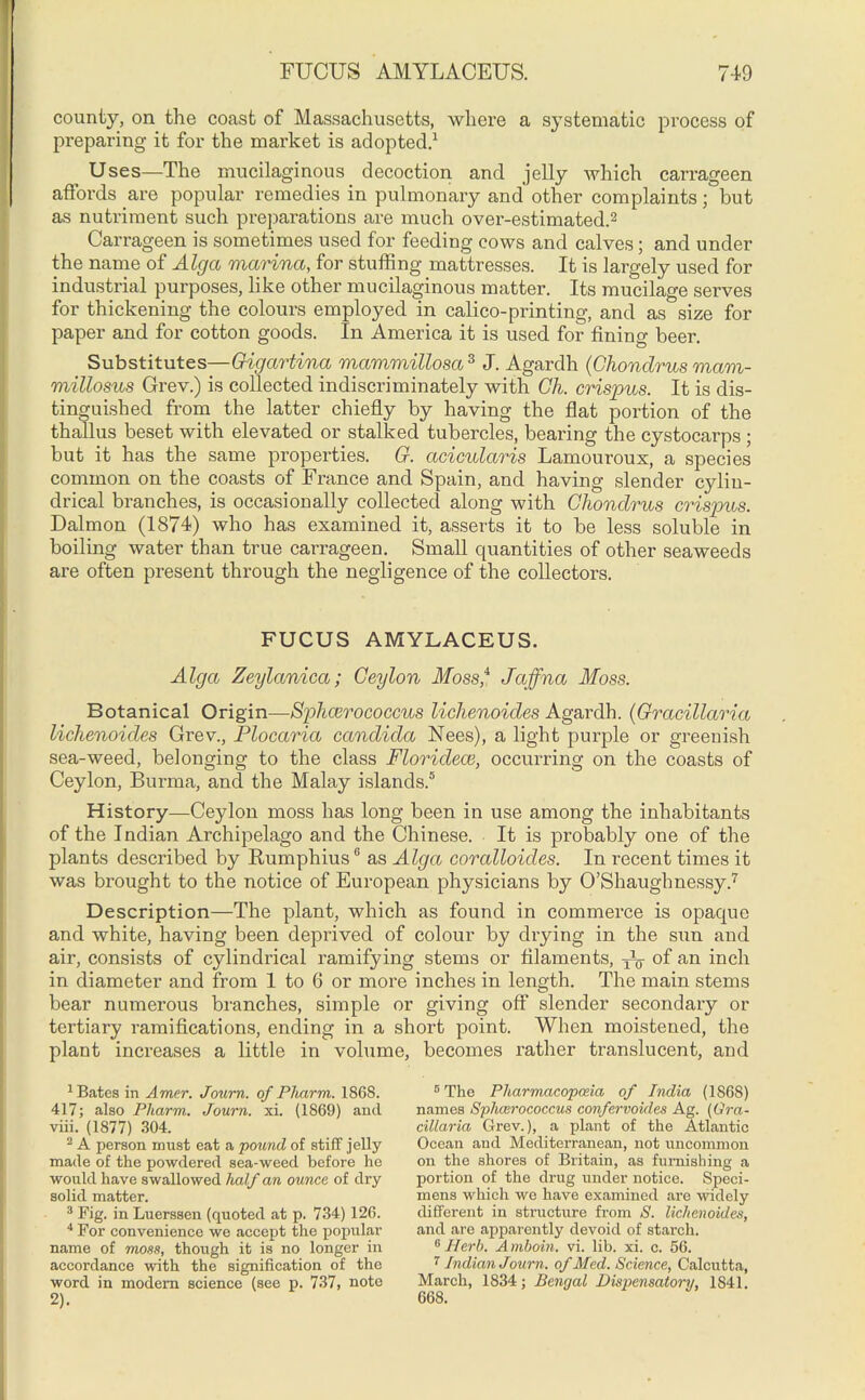 county, on the coast of Massachusetts, where a systematic process of preparing it for the market is adopted.1 Uses—The mucilaginous decoction and jelly which carrageen affords are popular remedies in pulmonary and other complaints; but as nutriment such preparations are much over-estimated.2 Carrageen is sometimes used for feeding cows and calves; and under the name of Alga marina, for stuffing mattresses. It is largely used for industrial purposes, like other mucilaginous matter. Its mucilage serves for thickening the colours employed in calico-printing, and as size for paper and for cotton goods. In America it is used for fining beer. Substitutes—Gigartina mammillosa3 J. Agardh (Chondrus mam- millosus Grev.) is collected indiscriminately with Gh. crispus. It is dis- tinguished from the latter chiefly by having the flat portion of the thallus beset with elevated or stalked tubercles, bearing the cystocarps; but it has the same properties. G. acicularis Lamouroux, a species common on the coasts of France and Spain, and having slender cylin- drical branches, is occasionally collected along with Chondrus crispus. Dalmon (1874) who has examined it, asserts it to be less soluble in boiling water than true carrageen. Small quantities of other seaweeds are often present through the negligence of the collectors. FUCUS AMYLACEUS. Alga Zeylanica; Ceylon ilfoss,4 Jaffna Moss. Botanical Origin—Sphairococcus lichenoides Agardh. (Gracillaria lichenoides Grev., Plocaria Candida Nees), a light purple or greenish sea-weed, belonging to the class Floridece, occurring on the coasts of Ceylon, Burma, and the Malay islands.5 History—Ceylon moss has long been in use among the inhabitants of the Indian Archipelago and the Chinese. It is probably one of the plants described by Rumphius6 as Alga coralloicles. In recent times it was brought to the notice of European physicians by O’Shaughnessy.7 Description—The plant, which as found in commerce is opaque and white, having been deprived of colour by drying in the sun and air, consists of cylindrical ramifying stems or filaments, -jY of an inch in diameter and from 1 to 6 or more inches in length. The main stems bear numerous branches, simple or giving off slender secondary or tertiary ramifications, ending in a short point. When moistened, the plant increases a little in volume, becomes rather translucent, and 1 Bates in Amer. Journ. of Pharm. 1868. 417; also Pharm. Joum. xi. (1869) and viii. (1877) 304. 2 A person must eat a pound of stiff jelly made of the powdered sea-weed before he would have swallowed half an ounce of dry solid matter. 3 Fig. in Luersseu (cpioted at p. 734) 126. 4 For convenience we accept the popular name of moss, though it is no longer in accordance with the signification of the word in modem science (see p. 737, note 2). 5 The Pharmacopoeia of India (1S6S) names Sphcerococcus confervoides Ag. (Gra- cillaria Grev.), a plant of the Atlantic Ocean and Mediterranean, not uncommon on the shores of Britain, as furnishing a portion of the drug under notice. Speci- mens which we have examined are widely different in structure from S. lichenoides, and are apparently devoid of starch. 6 Herb. A mboin. vi. lib. xi. c. 56. 7 Indian Journ. of Med. Science, Calcutta, March, 1834; Bengal Dispensatory, 1841. 668.