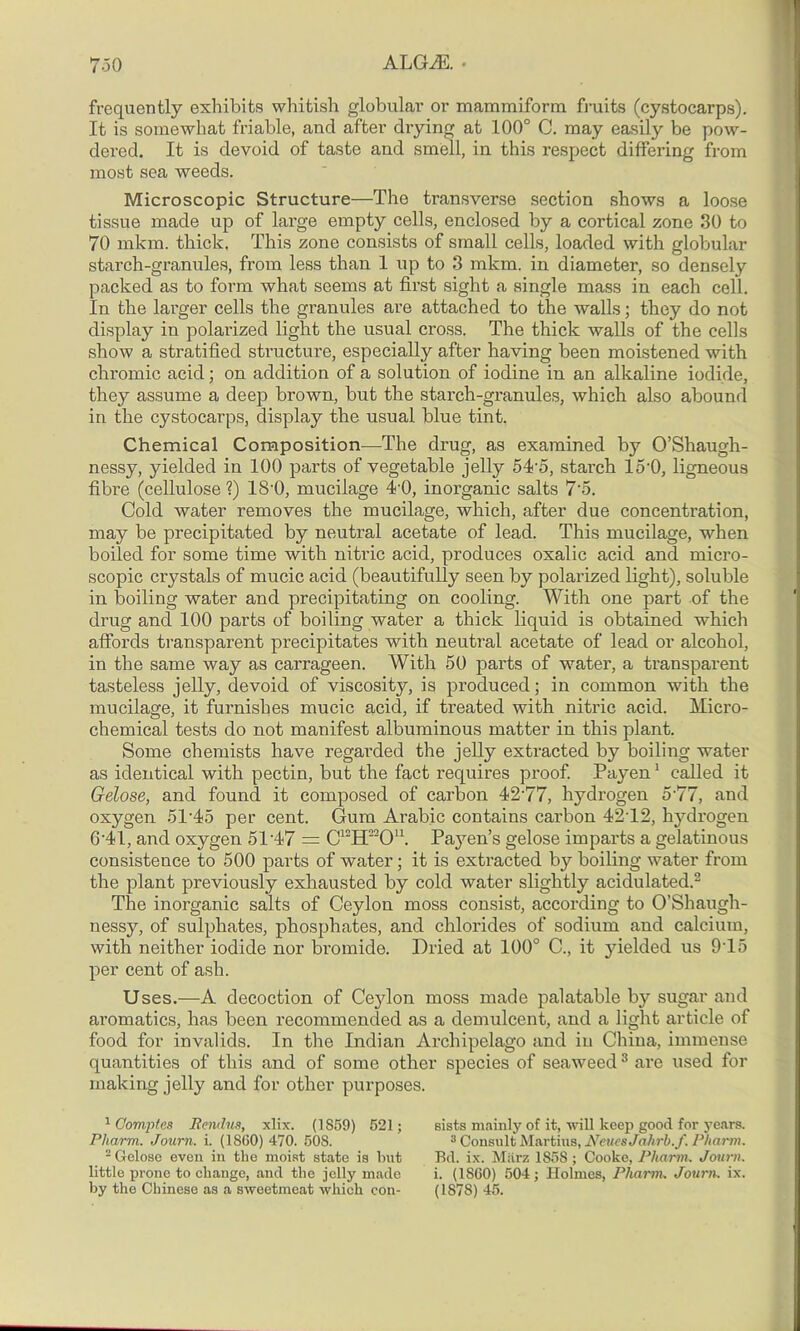 7-50 ALGiE. • frequently exhibits whitish globular or mammiform fruits (cystocarps). It is somewhat friable, and after drying at 100° C. may easily be pow- dered. It is devoid of taste and smell, in this respect differing from most sea weeds. Microscopic Structure—The transverse section shows a loose tissue made up of large empty cells, enclosed by a cortical zone 30 to 70 mkm. thick. This zone consists of small cells, loaded with globular starch-granules, from less than 1 up to 3 mkm. in diameter, so densely packed as to form what seems at first sight a single mass in each cell. In the larger cells the granules are attached to the walls; they do not display in polarized light the usual cross. The thick walls of the cells show a stratified structure, especially after having been moistened with chromic acid; on addition of a solution of iodine in an alkaline iodide, they assume a deep brown, but the starch-granules, which also abound in the cystocarps, display the usual blue tint. Chemical Composition—The drug, as examined by O’Shaugh- nessy, yielded in 100 parts of vegetable jelly 5To, starch 15‘0, ligneous fibre (cellulose ?) 18'0, mucilage 4'0, inorganic salts 7'5. Cold water removes the mucilage, which, after due concentration, may be precipitated by neutral acetate of lead. This mucilage, when boiled for some time with nitric acid, produces oxalic acid and micro- scopic crystals of mucic acid (beautifully seen by polarized light), soluble in boiling water and precipitating on cooling. With one part of the drug and 100 parts of boiling water a thick liquid is obtained winch affords transparent precipitates with neutral acetate of lead or alcohol, in the same way as carrageen. With 50 parts of water, a transparent tasteless jelly, devoid of viscosity, is produced; in common with the mucilage, it furnishes mucic acid, if treated with nitric acid. Micro- chemical tests do not manifest albuminous matter in this plant. Some chemists have regarded the jelly extracted by boiling water as identical with pectin, but the fact requires proof. Payen1 called it Gelose, and found it composed of carbon 42'77, hydrogen 5’77, and oxygen 51-45 per cent. Gum Arabic contains carbon 42T2, hydrogen 641, and oxygen 51 47 = C12H22On. Payen’s gelose imparts a gelatinous consistence to 500 parts of water; it is extracted by boiling water from the plant previously exhausted by cold water slightly acidulated.2 The inorganic salts of Ceylon moss consist, according to O’Shaugh- nessy, of sulphates, phosphates, and chlorides of sodium and calcium, with neither iodide nor bromide. Dried at 100° C., it yielded us 9T5 per cent of ash. Uses.—A decoction of Ceylon moss made palatable by sugar and aromatics, has been recommended as a demulcent, and a light article of food for invalids. In the Indian Archipelago and in China, immense quantities of this and of some other species of seaweed3 are used for making jelly and for other purposes. 1 Cornpfes Jiendue, xlix. (1859) 521; Pliarm. Journ. i. (1S60) 470. 508. 2 Gelose even in the moist state is but little prone to change, and the jelly made sists mainly of it, will keep good for years. 3 Consult Martins, NeuesJahrb.f. Pharm. Bd. ix. Miirz 185S ; Cooke, Pharm. Journ. i. (1S60) 504; Holmes, Pharm, Journ. ix.