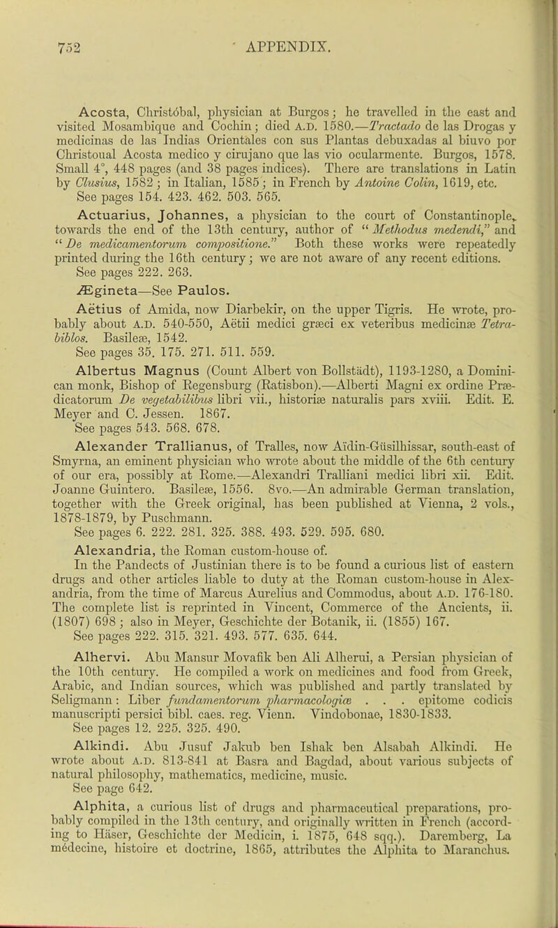 Acosta, Christ6bal, physician at Burgos; he travelled in the east and visited Mosambique and Cochin; died A.D. 1580.—Tractado de las Drogas y medicinas de las Indias Orientales con sus Plantas debuxadas al biuvo por Cliristoual Acosta medico y cirujano que las vio ocularmente. Burgos, 1578. Small 4°, 448 pages (and 38 pages indices). There are translations in Latin by Clusius, 1582 ; in Italian, 1585; in French by Antoine Colin, 1619, etc. See pages 154. 423. 462. 503. 565. Actuarius, Johannes, a physician to the court of Constantinople* towards the end of the 13th century, author of “ Methodus medendi,” and “ De medicamentorum compositions.” Both these works were repeatedly printed during the 16th century; we are not aware of any recent editions. See pages 222. 263. /Egineta—See Paulos. Aetius of Amida, now Diarbeldr, on the upper Tigris. He wrote, pro- bably about A.D. 540-550, Aetii medici graeci ex veteribus medicinse Tetra- biblos. Basileae, 1542. See pages 35. 175. 271. 511. 559. Albertus Magnus (Count Albert von Bollstiidt), 1193-1280, a Domini- can monk, Bishop of Regensburg (Ratisbon).—Alberti Magni ex ordine Prse- dicatorum De veyetabilibus libri vii., historiae naturalis pars xviii. Edit. E. Meyer and C. Jessen. 1867. See pages 543. 568. 678. Alexander Trallianus, of Tralles, now Aidin-Giisilhissar, south-east of Smyrna, an eminent physician who wrote about the middle of the 6th century of our era, possibly at Rome.—Alexandri Tralliani medici libri xii. Edit. Joanne Guintero. Basileae, 1556. Svo.—An admirable German translation, together with the Greek original, has been published at Yienna, 2 vols., 1878-1879, by Puschmann. See pages 6. 222. 281. 325. 388. 493. 529. 595. 680. Alexandria, the Roman custom-house of. In the Pandects of Justinian there is to be found a curious list of eastern drugs and other articles liable to duty at the Roman custom-house in Alex- andria, from the time of Marcus Aurelius and Commodus, about A.D. 176-1S0. The complete list is reprinted in Vincent, Commerce of the Ancients, ii. (1807) 698 ; also in Meyer, Geschichte der Botanik, ii. (1855) 167. See pages 222. 315. 321. 493. 577. 635. 644. Alhervi. Abu Mansur Movafik ben Ali Alherui, a Persian physician of the 10th century. He compiled a work on medicines and food from Greek, Arabic, and Indian sources, which was published and partly translated by Seligmann: Liber fundamentorum pharmacologice . . . epitome codicis manuscripti persici bibl. caes. reg. Yienn. Vindobonae, 1830-1833. See pages 12. 225. 325. 490. Alkindi. Abu Jusuf Jalcub ben Ishak ben Alsabah Alkindi. He wrote about A.D. 813-841 at Basra and Bagdad, about various subjects of natural philosophy, mathematics, medicine, music. See page 642. Alphita, a curious list of drugs and pharmaceutical preparations, pro- bably compiled in the 13th century, and originally written in French (accord- ing to Haser, Geschichte dor Medicin, i. 1875, 648 sqq.). Daremberg, La m6decine, histone et doctrine, 1865, attributes the Alphita to Maranchus.