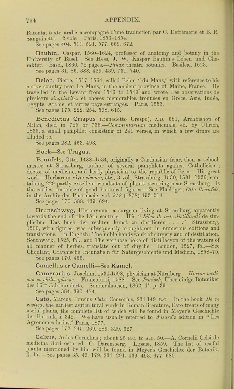 Batouta, toxte arabe accompagne d’une traduction par C. Defr6merie et B. R. Sanguinetti. 2 vols. Paris. 1853-1854. See pages 404. 511. 521. 577. 669. 672. Bauhin, Caspar, 1560-1624, professor of anatomy and botany in the University of Basel. See Hess, J. W. Kaspar Bauhin’s Leben und Clia- rakter. Basel, 1860. 72 pages.—Pinax theatri botanici. Basilese, 1623. See pages 31. 86. 388. 429. 439. 731. 740. Belon, Pierre, 1517-1564, called Belon “ du Mans,” with reference to his native country near Le Mans, in the ancient province of Maine, France. He travelled in the Levant from 1546 to 1549, and wrote Les observations de plvsievrs singvlaritez et choses memorables, trounces en Grece, Asie, Iudee, Egypte, Arabie, et autres pays estranges. Paris, 1553.  See pages 175. 222. 254. 598. 615. Benedictus Crispus (Benedetto Crespo), A.D. 681, Archbishop of Milan, died in 725 or 735.—Commentarium medicinale, ed. by Ullrich, 1835, a small pamphlet consisting of 241 verses, in which a few drugs are alluded to. See pages 282. 463. 493. Bock—See Tragus. Brunfels, Otto, 1488-1534, originally a Carthusian friar, then a school- master at Strassburg, author of several pamphlets against Catholicism ; doctor of medicine, and lastly physician to the republic of Bern. His great work—Herbarum vivae eicones, etc., 3 vol., Strassburg, 1530, 1531, 1536, con- taining 229 partly excellent woodcuts of plants occurring near Strassburg—is the earliest instance of good botanical figures.—See Fliickiger, Otto Brunfels, in the Archiv cler Pharmacie, vol. 212 (1878) 493-514. See pages 170. 388. 439. 694. Brunschwyg, Hieronymus, a surgeon living at Strassburg apparently towards the end of the 15th century. His “ Liber de arte distiUandi de sim- plicibus, Das buch der rechten kunst zu distilieren . . . .” Strassburg, 1500, with figures, was subsequently brought out in numerous editions and translations. In English: The noble handy work of surgery and of destination. Southwark, 1525, fol., and The vertuose boke of distillacyon of the waters of all manner of herbes, translate out of duyche. London, 1527, fol.—See Choulant, Graphische Incunabeln ftir Naturgeschichte und Medicin, 1858-75. See pages 170. 456. Camellus or Camelli—See Kamel. Camerarius, Joachim, 1534-1598, physician at Nurnberg. Ilortus medi- cus et philosophicus. Francofurti, 1588. See Irmisch, Uber einige Botaniker des 16ten Jahrhunderts. Sondershausen, 1862, 4°. p. 39. See pages 384. 390. 474. Cato, Marcus Porcius Cato Censorius, 234-149 B.c. In the book Be re rustica, the earliest agricultural work in Roman literature, Cato treats of many useful plants, the complete list of which will be found in Meyer’s Geschichte der Botanik, i. 342. We have usually referred to .Bisard’s edition in “Les Agronomes latins,” Paris, 1877. See pages 172. 245. 269. 289. 329. 627. Celsus, Aulus Cornelius ; about 25 B.C. to A.D. 50.—A. Cornelii Celsi de medicina libri octo, ed. C. Daremberg. Lipsise, 1859. The list of useful plants mentioned by him will be found in Meyer’s Geschichte der Botanik, ii. 17.—See pages 35. 43. 179. 234. 291. 439. 493. 677. 680.