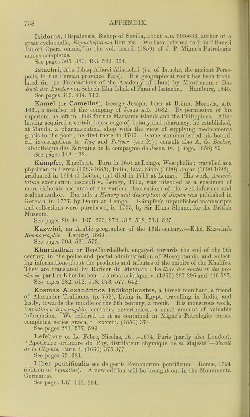 Isidorus, Hispalensis, Bishop of Sevilla, about A.D. 595-636, author of a great cyclopcedia, Etymologiarum libri xx. We have referred to it in “ Sancti Isidori Opera omnia,” in the vol. lxxxii. (1859) of J. P. Migne’s Patrologiaj cm'sus completus. See pages 305. 380. 493. 529. 664. Istachri, Abu Ishaq Alfarsi Alistachri (i.e. of Istachr, the ancient Perse- polis, in the Persian province Fars). His geographical work has been trans- lated (in the Transactions of the Academy of Ham) by Mordtmann : Das Bitch der Lander von Schech Ebn Ishak el Farsi el Isztachri. Hamburg, 1845. See pages 316. 414. 716. Kamel (or Camellus), George Joseph, born at Briinn, Moravia, A.D. 1661, a member of the company of Jesus A.D. 1682. By permission of his superiors, he left in 1688 for the Marianne islands and the Philippines. After having acquired a certain knowledge of botany and pharmacy, he established, at Manila, a pharmaceutical shop with the view of supplying medicaments gratis to the poor ; he died there in 1706. Kamel communicated his botani- cal investigations to Ray and Petiver (see R.); consult also A. de Backer, Bibliotheque des Ecrivains de la compagnie de Jesus, iv. (Liege, 1858) 89. See pages 148. 432. Kampfer, Engelbert. Born in 1651 atLemgo, Westphalia ; travelled as a physician in Persia (1683-1685), India, Java, Siam (1690), Japan (1690-1692); graduated in 1694 at Leiden, and died in 1716 at Lemgo. His work, Amceni- tatum exoticarum fasciculi v., Lemgo, 1712, was intended as a specimen of more elaborate accounts of the various observations of the well-informed and zealous author. But only a History and description of Japan was published in German in 1777, by Dohm at Lemgo. Kampfer’s unpublished manuscripts and collections were purchased, in 1753, by Sir Hans Sloane, for the British Museum. See pages 20. 44. 167. 263. 272. 315. 512. 513. 527. Kazwini, an Arabic geographer of the 13th century.—Ethe, Kazwini’s Kosmographie. Leipzig, 1869. See pages 503. 521. 573. Khurdadbah or Ibn-Chordadbeh, engaged, towards the end of the 9th century, in the police and postal administration of Mesopotamia, and collect- ing informations about the products and tributes of the empire of the Klialifes. They are translated by Bai'bier du Meynard: Le livre des routes et des pro- vinces, par Ibn Khordadbeh. Journal asiatique, v. (1865) 227-296 and 446-527. See pages 282. 512. 518. 573. 577. 642. Kosmas Alexandrinos Indikopleustes, a Greek merchant, a friend of Alexander Trallianus (p. 752), living in Egypt, travelling in India, and lastly, towards the middle of the .6th century, a monk. His monstrous work, Christiana topographia, contains, nevertheless, a small amount of valuable information. We referred to it as contained in Migne’s Patrologne cursus completus, series graeca, t. lxxxviii. (1850) 374. See pages 281. 577. 599. Lefebvre or Le Febre, Nicolas, 16. .-1674, Paris (partly also London), “ Apoticaire ordinaire du Roy, clistillateur chymique de sa Majeste”—Traite de la Chymie, Paris, i. (1660) 375-377. See pages 65. 381. Liber pontificalis seu de gestis Romanorum pontificum. Ronue, 1724 (edition of Viynolius). A new edition will be brought out in the Monumenta Germanise. See pages 137. 142. 281.