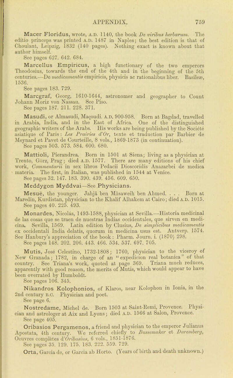 Macer Floridus, wrote, A.D. 1140, the book De viribus herbarum. The editio princeps was printed A.D. 1487 in Naples; the best edition is that of Choulant, Leipzig, 1832 (140 pages). Nothing exact is known about that author himself. See pages 627. 642. 684. Marcellus Empiricus, a high functionary of the two emperors Theodosius, towards the end of the 4tli and in the beginning of the 5th centimes.—De medicammtis empiricis, physicis ac rationalibus liber. Basilese, 1536. See pages 183. 729. Marcgraf, Georg, 1610-1644, astronomer and geographer to Count Johann Moriz von Nassau. See Piso. See pages 187. 211. 228. 371. Masudi, or Almasudi, Macyiudi. A.D. 900-958. Born at Bagdad, travelled in Arabia, India, and in the East of Africa. One of the distinguished geographic writers of the Arabs. His works are being published by the Societe asiatique of Paris: Les Prairies d’ Or, texte et traduction par Barbier de Meynard et Pavet de Courteille, 8 vols., 1869-1873 (in continuation). See pages 503. 573. 584. 600. 680. Mattioli, Pierandrea. Born in 1501 at Siena; living as a physician at Trento, Gorz, Prag; died a.d. 1577. There are many editions of his chief work, Comnientarii in sex libros Pedacii Dioscoridis Anazarbei de medica materia. The first, in Italian, was published in 1544 at Venice. See pages 32. 147. 183. 390. 439. 456. 609. 650. Meddygon Myddvai—See Physicians. Mesue, the younger. Jahja ben Masaweih ben Ahmed. . . . Born at Maredin, Kurdistan, physician to the Khalif Alhakem at Cairo; died A.D. 1015. See pages 40. 225. 493. Monardes, Nicolds, 1493-1588, physician at Sevilla.—Historia medicinal de las cosas que se traen de nuestras Indias occidentales, que sirven en medi- cina. Sevilla, 1569. Latin edition by Clusius, De simplicibus medicamentis ex occidentali India delatis, quorum in medicina usus est. Antverp. 1574. See Hanbury’s appreciation of the book : Pharm. Journ. i. (1870) 298. See pages 148. 202. 206. 443. 466. 534. 537. 697. 705. Mutis, Jose Celestino, 1732-1808; 1760, physician to the viceroy of New Granada; 1782, in charge of an “ expedicion real botanica” of that country. See Triana’s work, quoted at page 369. Triana much reduces, apparently with good reason, the merits of Mutis, which would appear to have been overrated by Humboldt. See pages 106. 345. Nikandros Kolophonios, of Klaros, near Kolophon in Ionia, in the 2nd century B.c. Physician and poet. See page 6. Nostredame, Michel de. Born 1503 at Saint-Remi, Provence. Physi- cian and astrologer at Aix and Lyons; died A.D. 1566 at Salon, Provence. See page 405. Oribasios Pergamenos, a friend and physician to the emperor Julianus Apostata, 4th century. We referred chiefly to Bussemaker et D ar ember g, Oeuvres completes d’Oribasius, 6 vols., 1851-1876. See pages 35. 129. 175. 183. 222. 559. 729. Orta, Garcia de, or Garcia ab Horto. (Years of birth and death unknown.)