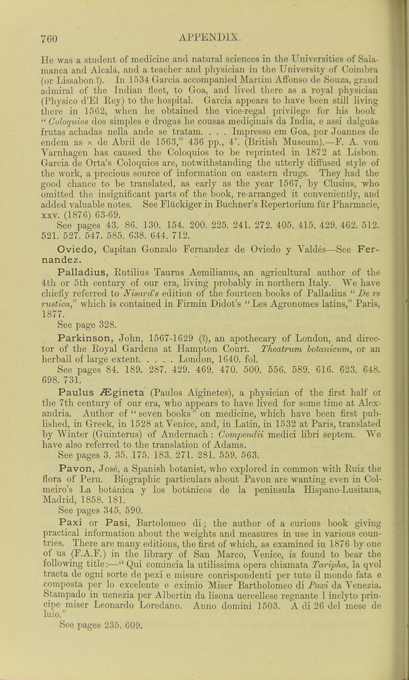 He was a student of medicine and natural sciences in the Universities of Sala- manca and Alcala, and a teacher and physician in the University of Coimbra (or Lissabon 1). In 1534 Garcia accompanied Martini Affonso de Souza, grand admiral of the Indian fleet, to Goa, and lived there as a royal physician (Pliysico d’El Pey) to the hospital. Garcia appears to have been still living there in 1562, when he obtained the vice-regal privilege for his book “ Coloquios dos simples e drogas he cousas medicinais da India, e assi dalguas frutas achadas nella ande se tratam. . . . Impresso em Goa, por Joannes de endem as x de Abril de 1563,” 436 pp., 4°. (British Museum).—!’. A. von Yarnhagen has caused the Coloquios to be reprinted in 1872 at Lisbon. Garcia de Orta’s Coloquios are, notwithstanding the utterly diffused style of the work, a precious source of information on eastern drugs. They had the good chance to be translated, as early as the year 1567, by Clusius, who omitted the insignificant parts of the book, re-arranged it conveniently, and added valuable notes. See Fliickiger in Buchner’s Repertorium fur Pharmacie, xxv. (1876) 63-69. See pages 43. 86. 130. 154. 200. 225. 241. 272. 405. 415. 429. 462. 512. 521. 527. 547. 585. 638. 644. 712. Oviedo, Capitan Gonzalo Fernandez de Oviedo y Valdes—See Fer- nandez. Palladius, Rutilius Taurus Aemilianus, an agricultural author of the 4th or 5th century of our era, living probably in northern Italy. We have chiefly referred to Nisard’s edition of the fourteen books of Palladius “ De re rustica,” which is contained in Firmin Didot’s “Les Agronomes latins,” Paris, 1877. See page 328. Parkinson, John, 1567-1629 (1), an apothecary of London, and direc- tor of the Royal Gardens at Hampton Court. Theatrum botanicum, or an herball of large extent London, 1640. fol. See pages 84. 189. 287. 429. 469. 470. 500. 556. 589. 616. 623. 64S. 698. 731. Paulus zEgineta (Paulos Aiginetes), a physician of the first half ox the 7th century of our era, who appears to have lived for some time at Alex- andria. Author of “ seven books ” on medicine, which have been fii’st pub- lished, in Greek, in 1528 at Venice, and, in Latin, in 1532 at Paris, translated by Winter (Guinterus) of Andernacli: Gompendii medici libri septem. We have also referred to the translation of Adams. See pages 3. 35. 175. 183. 271. 281. 559. 563. Pavon, Jose, a Spanish botanist, who explored in common with Ruiz the flora of Peru. Biographic particulars about Pavon are wanting even in Col- meiro’s La botanica y los botanicos de la peninsula Hispano-Lusitana, Madrid, 1858. 181. See pages 345. 590. Paxi or Pasi, Bartolomeo di; the author of a curious book giving practical information about the weights and measures in use in various coun- tries. There are many editions, the first of which, as examined in 1876 by one of us (F.A.F.) in the library of San Marco, Venice, is found to bear the following title:—“ Qui comincia la utilissima opera chiamata Taripha, la qvol tracta de ogni sorte de pexi e misure conrispondenti per Into il mondo fata e composta per lo excelente e eximio Miser Bartliolomeo di Paxi da Venezia. Stampado in uonezia per Albertin da lisona uercellese regnante 1 inclyto prin- cipe miser Leonardo Lorcdano. Anno domini 1503. A di 26 del mese de luio.” See pages 235. 609.