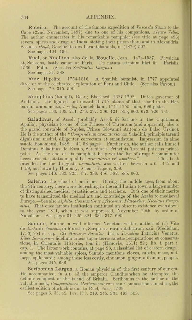 Roteiro. The account of the famous expedition of Vasco da Gama to the Cape (22nd November, 1497), due to one of his companions, Alvaro Velho. The author enumerates in his remai-kable pamphlet (see title at page 496) several spices and drugs of India, stating their prices there and in Alexandria. See also Heyd, Geschichte des Levantehandels, ii. (1879) 507. See pages 404. 496. Ruel, or Ruellius, also de la Rouelle, Jean. 1474-1537. Physician atj Soissons, lastly canon at Paris. De natura stirpium libri iii. Parisiis, 1536. Folio. (See also Scribonius Largus.) See pages 31. 388. Ruiz, Hipolito. 1754-1816. A Spanish botanist, in 1777 appointed director of the celebrated exploration of Peru and Chile. (See also Pavon.) See pages 79. 345. 590. Rumphius (Rumpf), Georg Eberhard, 1627-1702. Dutch governor of Amboina. He figured and described 715 plants of that island in the Her- barium amboinense, 7 vols., Amstelodami, 1741-1755, folio, 696 plates. See pages 130. 189. 211. 278. 297. 336. 421. 585, 600. 673. 726. 749. Saladinus, of Ascoli (probably Ascoli di Satiano in the Capitanata, Apulia), physician to one of the Princes of Tarentum (and apparently also to the grand constable of Naples, Prince Giovanni Antonio de Balzo Ursino). He is the author of the “ Compendium aromatariorum Saladini, principis tarenti dignissimi medici, diligenter correctum et emendatum. Impressum in almo studio Bononiensi, 1488;” 4°. 58 pages. Further on, the author calls himself Dominus Saladinus de Esculo, Serenitatis Principis Tarenti phisicus princi- palis. At the end of his pamphlet he gives the list of drugs “ conmmniter necessariis et usitatis in qualibet aromataria vel apotheca.” .... This book intended for the druggists, aromatarii, was written between A.D. 1442 and 1458, as shown by Hanbury, Science Papers, 358. See pages 148. 183. 225. 377. 388. 456. 582. 585. 600. Salerno, the school of medicine. During the middle ages, from about the 9 th century, there were flourishing in the said Italian town a large number of distinguished medical practitioners and teachers. It is one of their merits to have transmitted the medical art and knowledge of the Arabs to mediaeval Europe.—See also Alphita, Constantinus Africcmus, Platearius, Nicolaus Prcepo- situs. That once famous institution continued an obscure existence even down to the year 1811, when it was suppressed, November 29th, by order of Napoleon.—See pages 31. 225. 321. 334. 377. 690. Sanudo, Marino, a well informed Venetian writer, author of (1) Vite de duchi di Venezia, in Muratori, Scriptores rerum italicarum xxii. (Mediolani, 1733) 954 et seq. (2) Marinus Sanutus dictus Torsellus Patricius Venetus, Liber Secretorum fidelium crucis super terrae sanctae recuperatione et conserva- tione, in Orientalis Historhe, tom ii. (Hanoviax, 1611) 22; lib. i. part i. cap. 1. The latter work contains, at page 23, a classified list of eastern drugs; among the most valuable spices, Sanudo mentions cloves, cubebs, mace, nut- megs, spikenard ; among those less costly, cinnamon, ginger, olibanum, pepper. See pages 245. 636. Scribonius Largus, a Roman physician of the first century of our era. He accompanied, in A.D. 43, the emperor Claudius when he attempted the definite conquest of the island of Britain. Scribonius is the author of the valuable book, Compositiones Medicamentorum seu Compositiones medicae, the earliest edition of which is due to Ruel, Paris, 1529. See pages 6. 35. 42. 147. 179. 219. 245. 331. 493. 503.