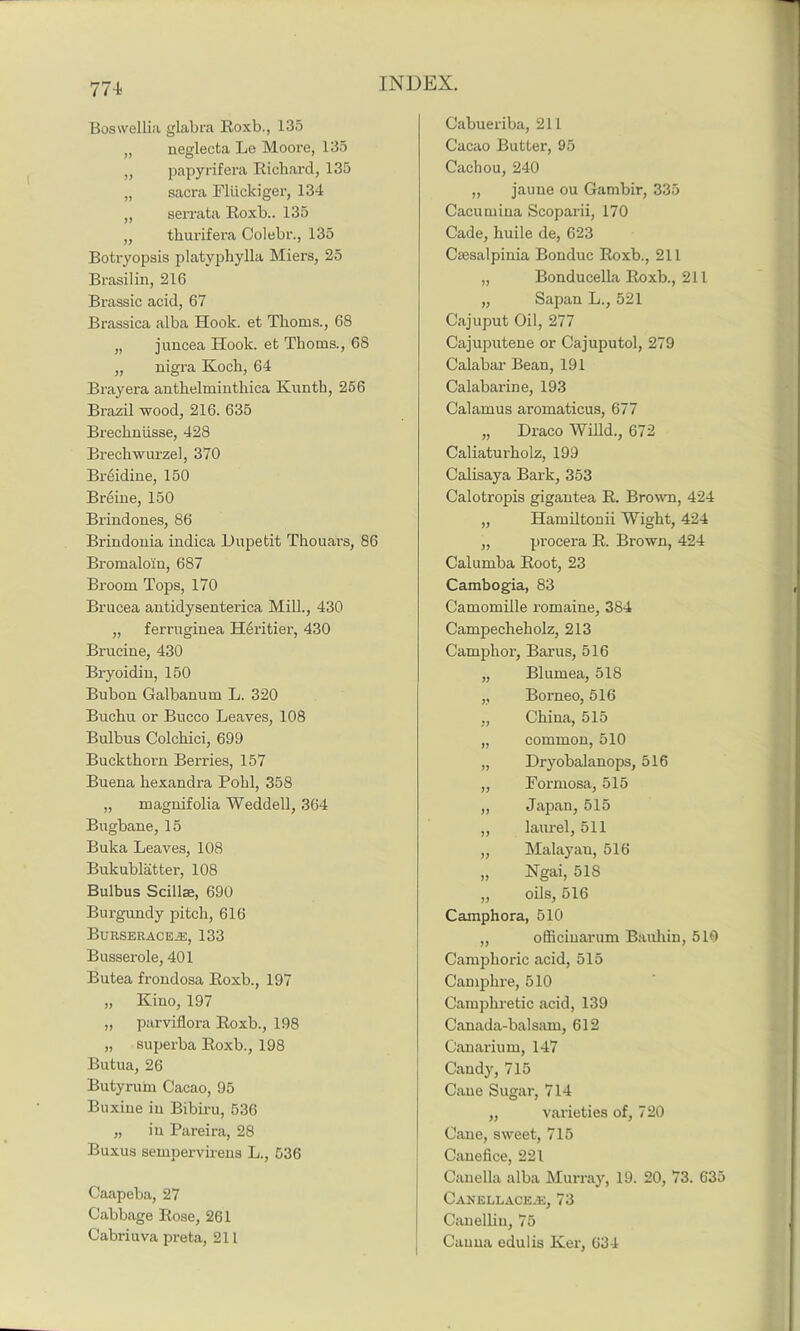 Boswellia glabra Roxb., 13.5 ,, neglecta Le Moore, 135 „ papyrifera Richard, 135 „ sacra Fliickiger, 134 „ serrata Roxb.. 135 „ thurifera Colebr., 135 Botryopsis platyphylla Miers, 25 Brasilin, 216 Brassic acid, 67 Brassica alba Hook, et Thoms., 68 „ juncea Hook, et Thoms., 68 „ nigra Koch, 64 Brayera anthelminthica Kunth, 256 Brazil wood, 216. 635 Brechnlisse, 428 Brechwurzel, 370 Brtiidine, 150 Breine, 150 Brind ones, 86 Brindonia indica Dupe tit Thouars, 86 Bromalo'in, 687 Broom Tops, 170 Brucea antidysenterica Mill., 430 „ ferruginea Heritier, 430 Brucine, 430 Bryoidin, 150 Bubon Galbanum L. 320 Buchu or Bucco Leaves, 108 Bulbus Colchici, 699 Buckthorn Berries, 157 Buena hexandra Pohl, 358 „ magnifolia Weddell, 364 Bugbane, 15 Buka Leaves, 108 Bukublatter, 108 Bulbus Scillae, 690 Burgundy pitch, 616 BlJRSERACEiE, 133 Busserole, 401 Butea frondosa Roxb., 197 „ Kino, 197 „ parviflora Roxb., 198 „ superba Roxb., 198 Butua, 26 Butyrum Cacao, 95 Buxine in Bibiru, 536 „ in Pareira, 28 Buxus sempervirens L., 536 Caapeba, 27 Cabbage Rose, 261 Cabriuva preta, 21L Cabueriba, 211 Cacao Butter, 95 Cachou, 240 „ jaune ou Gambir, 335 Cacumina Scoparii, 170 Cade, huile de, 623 Csesalpinia Bonduc Roxb., 211 „ Bonducella Roxb., 211 „ Sapan L., 521 Cajuput Oil, 277 Cajuputene or Cajuputol, 279 Calabar Bean, 191 Calabarine, 193 Calamus aromaticus, 677 „ Draco Willd., 672 Caliaturholz, 199 Calisaya Bark, 353 Calotropis gigantea R. Brown, 424 „ Hamiltonii Wight, 424 „ procera R. Brown, 424 Calumba Root, 23 Cambogia, 83 Camomille romaine, 384 Campecheholz, 213 Camphor, Barus, 516 „ Blumea, 518 „ Borneo, 516 „ China, 515 „ common, 510 „ Dryobalanops, 516 „ Formosa, 515 „ Japan, 515 „ laurel, 511 „ Malayan, 516 „ Ngai, 518 „ oils, 516 Camphora, 510 „ officinarum Bauhin, 510 Camphoric acid, 515 Camphre, 510 Camphretic acid, 139 Canada-balsam, 612 Canarium, 147 Candy, 715 Cane Sugar, 714 „ varieties of, 720 Cane, sweet, 715 Cauefice, 221 Canella alba Murray, 19. 20, 73. 635 Canellace.e, 73 Canelliu, 75 Cauua edulis Iver, 634