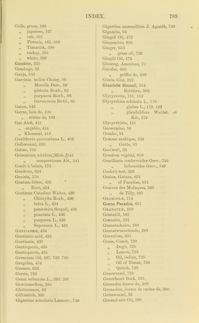 Galls, green, 596 „ Japanese, 167 „ oak, 595 „ Pistacia, 165. 598 „ Tamarisk, 598 „ turkey, 595 „ white, 596 Gambier, 335 Gamboge, 83 Ganja, 548 Garcinia indica Choisy, 86 „ Morelia Desr., 83 „ pictoria Roxb., 83 ., purpurea Roxb., 86 „ travaucoria Bedd., 86 Garou, 542 Gayac, bois de, 100 „ resine de, 103 Gaz Alefi, 415 „ -anjabin, 414 „ Khousari, 415 Gaultheria procumbens L., 402 Gelbwurzel, 638 Gelose, 750 Gelsemium_nitidum';Mich.,'541 „ sempervirens Ait., 541 Gen§t a balais, 170 Geni&vre, 624 Genista, 170 Gentian-bitter, 435 „ Root, 434 Gentiana Catesbsei Walter, 436 „ Chirayita Roxb., 436 „ lutea L., 434 „ pan non icaScopol i, 436 „ punctata L., 436 „ purpurea L., 436 „ Saponaria L., 436 Gentiane.®, 434 Gentianic acid, 435 Gentianin, 435 Gentiogenin, 435 Gentiopicrin, 435 Geranium Oil, 267. 726. 728 Gergelim, 474 Gei-mer, 693 Gerste, 722 Geum urbanum L., 390. 391 Gewurznelkeu, 280 Ghittaiemou, 83 Giftlatticb, 395 Gigartina acicularis Lamour., 749 Gigartina mammillosa J. Agardh, 749 Gigambo, 94 Gingeli Oil, 473 Gingembre, 636 Ginger, 635 „ grass oil, 726 Gingili Oil, 473 Ginseng, American, 79 Girofles, 280 „ griffes de, 286 Gizeis, Gizi, 222 Glandulae Humuli, 554 „ Rottlerae, 562 Glycyrretin, 181. 182 Glycyrrhiza echinata L., 179 „ glabra L., 179. 183 „ glandulifera Waldst. et Kit., 179 Glycyrrhizin, 181 Gnoscopine, 59 Gombo, 94 Gomme arabique, 233 „ Gutte, 83 Goolwail, 33 Goudron vegetal, 619 Gracillaria confervoides Grev., 749 „ lichenoides Grev., 749 Grahe’s test, 336 Grains, Guinea, 651 „ of Paradise, 651 Graiues des Moluques, 565 „ de Tilly, 565 Gramine®, 714 Grana Paradisi, 651 GRANATE®, 289 Granatill, 565 Granatin, 291 Granatschalen, 289 Granatwurzelrinde, 290 Granulose, 631 Grass, Couch, 729 „ Dog’s, 729 „ Lemon, 725 „ Oil, iudian, 725 ,, Oil of Nimai', 726 ,, Quitch, 729 Graswurzel, 729 Green heart Bark, 535 , Grenades ecorce de, 289 Grenadier, ecorce de racine de, 290 Grieswurzel, 25 Ground-nut Oil, 186