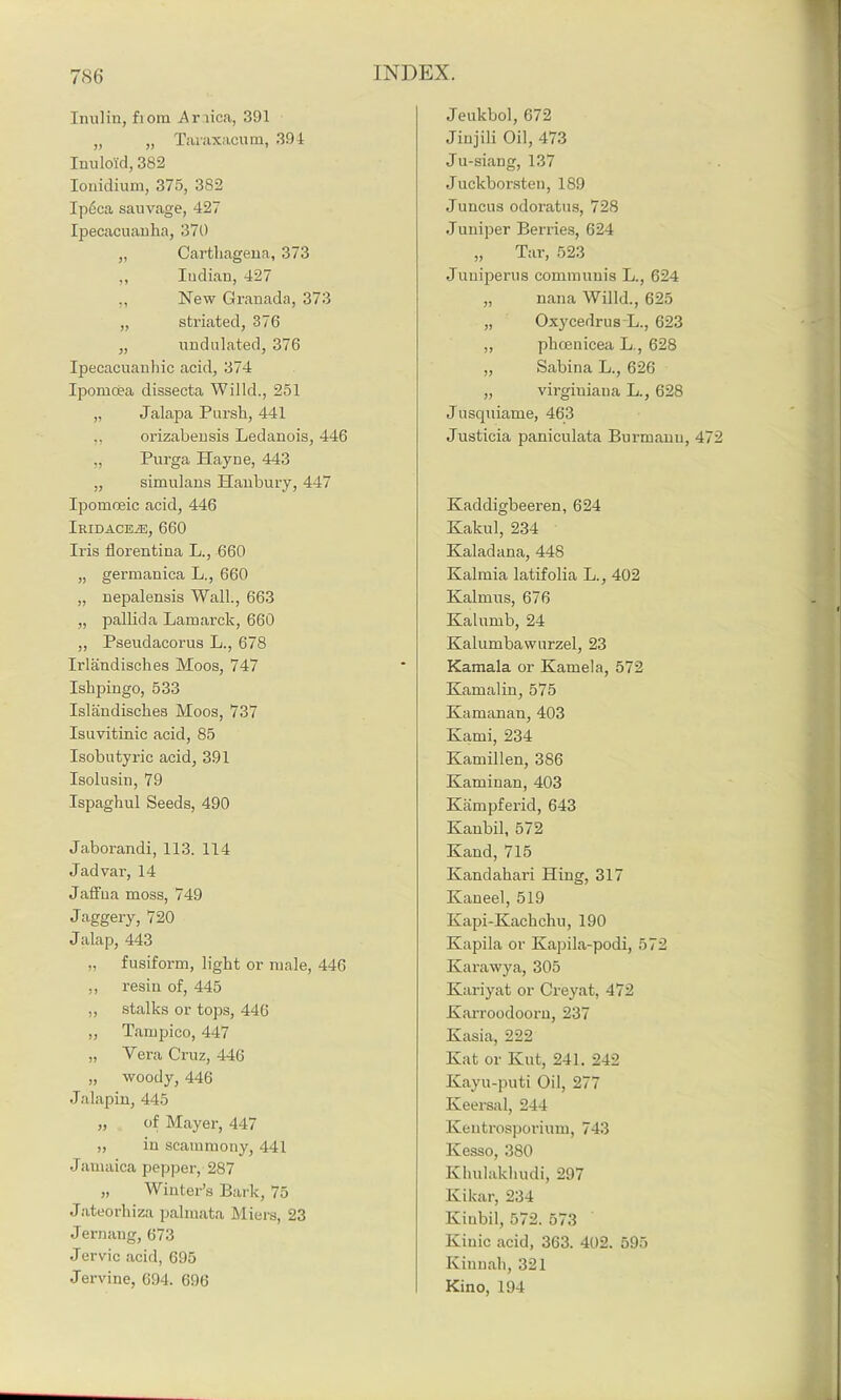 Inulin, fiom Anica, 391 „ „ Taraxacum, 394 Inuloid, 382 Ionidium, 375, 382 Ipcca sauvage, 427 Ipecacuauha, 370 „ Carthageua, 373 ,, Indian, 427 „ New Granada, 373 „ striated, 376 „ undulated, 376 Ipecacuanhic acid, 374 Ipomoea dissecta Willd., 251 „ Jalapa Pursh, 441 ,, orizabensis Ledanois, 446 „ Purga Hayne, 443 „ simulans Hanbury, 447 Ipomoeic acid, 446 iKIDACEiE, 660 Iris tlorentina L., 660 „ germanica L., 660 „ nepalensis Wall., 663 „ pallida Lamarck, 660 „ Pseudacorus L., 678 Irlandisches Moos, 747 Ishpingo, 533 Islandisckes Moos, 737 Isuvitinic acid, 85 Isobutyric acid, 391 Isolusin, 79 Ispaghul Seeds, 490 Jaborandi, 113. 114 Jadvar, 14 Jaffna moss, 749 Jaggery, 720 Jalap, 443 „ fusiform, light or male, 446 „ resin of, 445 „ stalks or tops, 446 „ Tampico, 447 „ Yera Cruz, 446 „ woody, 446 Jalapin, 445 „ of Mayer, 447 „ in scammony, 441 Jarnaica pepper, 287 „ Winter’s Bark, 75 Jateorhiza palmata Miers, 23 Jernang, 673 Jervic acid, 695 Jervine, 694. 696 Jeukbol, 672 Jiujili Oil, 473 Ju-siang, 137 Juckborsten, 189 Juncus odoratus, 728 Juniper Berries, 624 „ Tar, 523 Juuiperus communis L., 624 „ nana Willd., 625 „ Oxycedrus L., 623 „ phoenicea L., 628 „ Sabina L., 626 „ virginiana L., 628 Jusquiame, 463 Justicia paniculata Burmanu, 4 Kaddigbeeren, 624 Kakul, 234 Kaladana, 448 Kalmia latifolia L., 402 Kalmus, 676 Kalumb, 24 Kalumbawurzel, 23 Kamala or Kamela, 572 Kamalin, 575 Kamanan, 403 Kami, 234 Kamillen, 386 Kaminan, 403 Kampferid, 643 Kanbil, 572 Kand, 715 Ivandahari Hing, 317 Kan eel, 519 Kapi-Kackchu, 190 Kapila or Kapila-podi, 572 Karawya, 305 Kariyat or Creyat, 472 Karroodoorn, 237 Kasia, 222 Kat or Kut, 241. 242 Kayu-puti Oil, 277 Keersal, 244 Keutrosporium, 743 Kesso, 380 Khulakliudi, 297 Kikar, 234 Kinbil, 572. 573 Kinic acid, 363. 402. 595 Kinnah, 321 Kino, 194