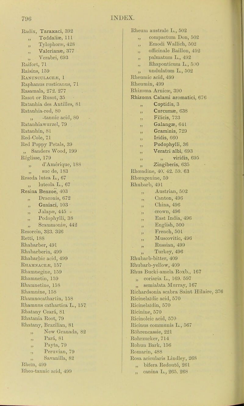 Radix, Taraxaci, 392 „ Toddaliae, 111 „ Tylophorce, 428 „ Valerianae, 377 „ Verabri, 693 Raifort, 71 Raisins, 159 RANUNCULACBiE, 1 Raphanus rusticanus, 71 Rasamala, 272. 277 Rasot or Rnsot, 35 Ratanhia des Antilles, 81 Ratauhia-red, 80 „ -tannic acid, 80 Ratanhiaw u rzel, 79 Ratanhin, 81 Red-Cole, 71 Red Poppy Petals, 39 „ Sanders Wood, 199 Reglisse, 179 „ d’Ainerique, 188 „ sue de, 183 Reseda lutea L., 67 „ luteola L., 67 Resina Benzoe, 403 „ Draconis, 672 „ Guaiaci, 103 „ Jalapre, 445 „ Podophylli, 38 „ Scammoniaj, 442 Resorcin, 323. 326 Retti, 188 Rhabarber, 491 Rhabarberin, 499 Rhabarbic acid, 499 RhamnacejE, 157 Rhamnegine, 159 Rhamnetin, 159 Rhamnetine, 158 Rhamnine, 158 Rhamnocathartin, 158 Rhainnus cathartica L., 157 Rhatany Ceard, 81 Rhatania Root, 79 Rhatany, Brazilian, 81 „ New Grauada, 82 „ Pard, 81 „ Payta, 79 ., Peruvian, 79 „ Savanilla, 82 Rhein, 499 Rheo-tannic acid, 499 Rheum australe L., 502 „ compactum Don, 502 „ Emodi Wallich, 502 „ officinale Baillon, 492 „ palmatum L., 492 „ Rhaponticum L., 590 „ undulatum L., 502 Rheumic acid, 499 Rheumin, 499 Rhizoma Arnica;, 390 Rhizoma Calami aromatici, 676 „ Coptidis, 3 „ Curcumae, 638 ,, Filicis, 733 „ Galangae, 641 „ Graminis, 729 „ Iridis, 660 ,, Podophylli, 36 „ Veratri albi, 693 „ „ viridis, 695 „ Zingiberis, 635 Rhoeadiue, 40. 42. 59. 63 Rhoeagenine, 59 Rhubarb, 491 „ Austrian, 502 „ Canton, 496 „ China, 496 „ crown, 496 „ East India, 496 „ English, 500 „ French, 501 „ Muscovitic, 496 „ Russian, 499 „ Turkey, 496 Rhubarb-bitter, 409 Rhubarb-yellow, 409 Rhus Bucki-amela Roxb., 167 „ coriaria L., 169. 597 „ semialata Murray, 167 Richardsonia scabra Saint Hilaire. 376 Ricinelaidic acid, 570 Ricinelaldin, 570 Riciniue, 570 Ricinoleic acid, 570 Riciuus communis L., 567 Rohrencassie, 221 Rohrzucker, 714 Rohun Bai-k, 156 Romarin, 488 Rosa acicularis Lindley, 268 „ bifera Redoutd, 261 „ canina L., 265. 268