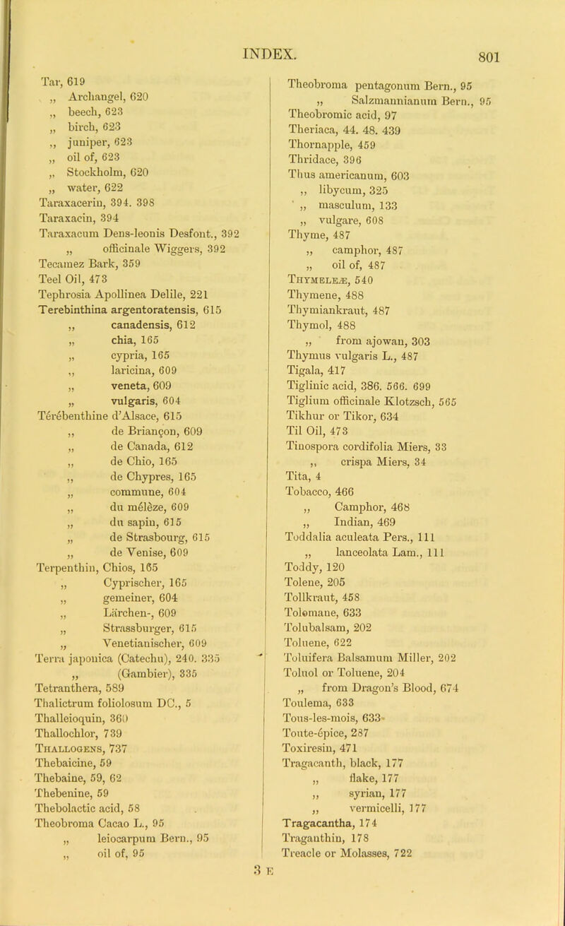 Tar, 619 „ Archangel, 620 „ beech, 623 „ birch, 623 „ juniper, 623 „ oil of, 623 „ Stockholm, 620 „ water, 622 Taraxaceriu, 394. 398 Taraxacin, 394 Taraxacum Dens-leonis Desfont., 392 „ officinale Wiggers, 392 Tecaraez Bark, 359 Teel Oil, 473 Tephrosia Apollinea Delile, 221 Terebinthina argentoratensis, 615 „ canadensis, 612 „ chia, 165 „ cypi-ia, 165 „ laricina, 609 „ veneta, 609 „ vulgaris, 604 Ttirebenthine d’Alsace, 615 ,, de Briancon, 609 „ de Canada, 612 „ de Ohio, 165 ,, de Chypres, 165 „ commune, 604 „ du meleze, 609 „ dusapin, 615 „ de Strasbourg, 615 „ de Yenise, 609 Terpenthin, Chios, 165 „ Cyprischer, 165 „ gemeiner, 604 „ Larchen-, 609 „ Stx’assburger, 615 „ Venetianischer, 609 Terra japouica (Catechu), 240. 335 „ (Gambier), 335 Tetranthera, 589 Thalictrum foliolosum DC., 5 Thalleioquin, 360 Thallochlor, 739 Thallogens, 737 Thebaicine, 59 Thebaine, 59, 62 Thebenine, 59 Thebolactic acid, 58 Theobroma Cacao L., 95 „ leiocarpum Bern., 95 „ oil of, 95 Theobroma pentagonum Bern., 95 „ Salzmannianum Bern., 95 Theobromic acid, 97 Theriaca, 44. 48. 439 Thornapple, 459 Thridace, 396 Thus americanum, 603 ,, libycum, 325 „ masculum, 133 „ vulgare, 608 Thyme, 487 „ camphor, 487 „ oil of, 487 Tiiymeleye, 540 Thymene, 488 Thymiankraut, 487 Thymol, 488 „ from ajowan, 303 Thymus vulgaris L., 487 Tigala, 417 Tiglinic acid, 386. 566. 699 Tiglium officinale Klotzsch, 565 Tikhur or Tikor, 634 Til Oil, 473 Tinospora cordifolia Miers, 33 „ crispa Miers, 34 Tita, 4 Tobacco, 466 „ Camphor, 468 „ Indian, 469 Toddalia aculeata Pers., Ill „ lanceolata Lam., Ill Toddy, 120 Tolene, 205 Tollkraut, 458 Tolomane, 633 Tolubalsam, 202 Toluene, 622 Toluifera Balsamum Miller, 202 Toluol or Toluene, 204 „ from Dragon’s Blood, 674 Toulema, 633 Tous-les-mois, 633 Toute-6pice, 287 Toxiresin, 471 Tragacanth, black, 177 „ flake, 177 „ Syrian, 177 „ vermicelli, 177 Tragacantha, 174 Traganthiu, 178 Treacle or Molasses, 722 8 E