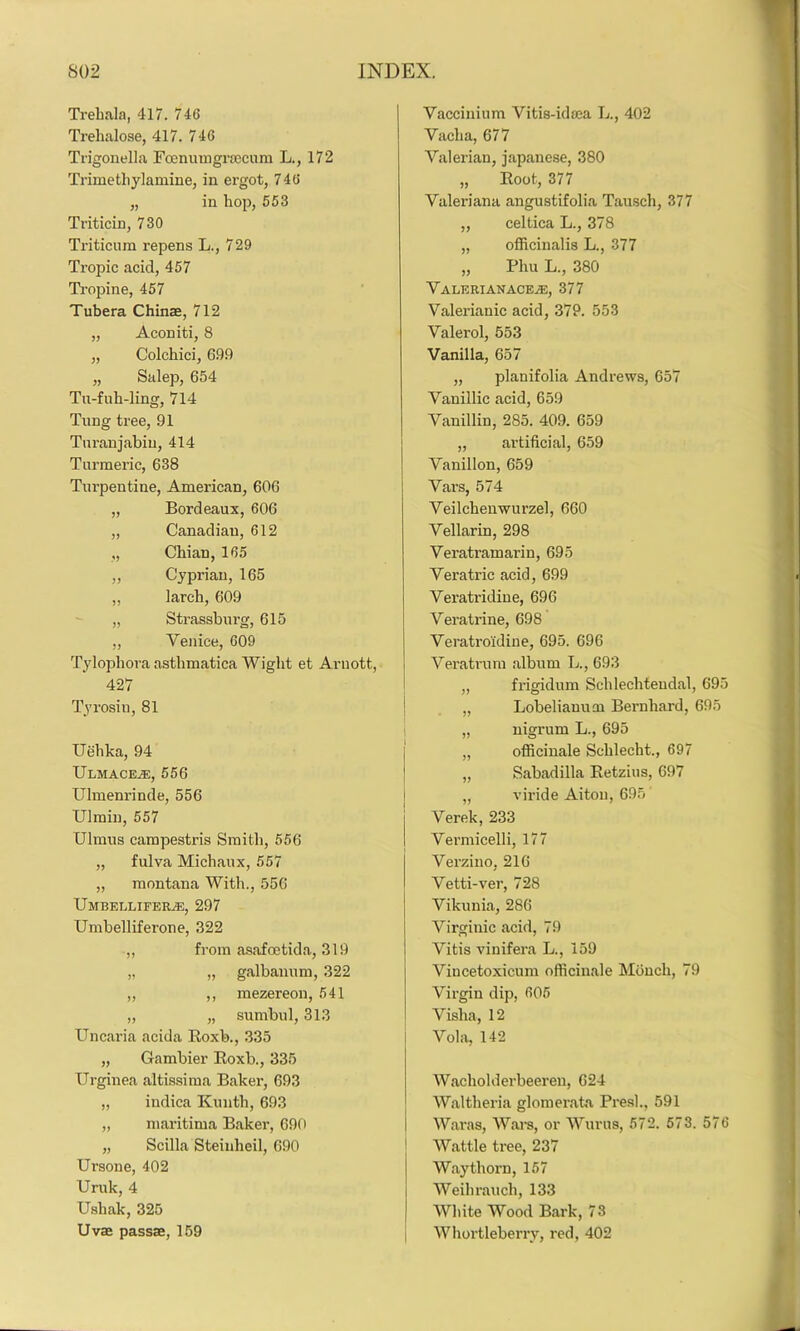 Trehala, 417. 746 Trehalose, 417. 746 Trigonella Foenumgrsecum L., 172 Trimethylamine, in ergot, 746 „ in hop, 553 Triticin, 730 Triticum repens L., 729 Tropic acid, 457 Tropine, 457 Tubera Chinae, 712 „ Aconiti, 8 „ Colchici, 699 „ Salep, 654 Tu-fuh-ling, 714 Tung tree, 91 Turanjabiu, 414 Turmeric, 638 Turpentine, American, 606 „ Bordeaux, 606 „ Canadian, 612 „ Chian, 165 „ Cyprian, 165 „ larch, 609 „ Strassburg, 615 „ Venice, 609 Tylophora asthmatica Wight et Arnott, 427 Tyrosiu, 81 Uehka, 94 Ulmace^e, 556 Ulmenrinde, 556 Ulmin, 557 Ulmus campestris Smith, 556 „ fulva Michaux, 557 „ montana With., 556 UMTi E L LI FERyE, 297 Umbelliferone, 322 ,, from asafoetida, 319 „ „ galbanum, 322 „ ,, mezereon, 541 „ „ sumbul, 313 Uncaria acida Roxb., 335 „ Gambier Roxb., 335 Urginea altissima Baker, 693 „ indica Kunth, 693 „ maritima Baker, 690 „ Scilla Steinlieil, 690 Ursone, 402 Uruk, 4 Usliak, 325 Uvae passae, 159 Vaccinium Vitis-idaea L., 402 Vacha, 677 Valerian, Japanese, 380 „ Root, 377 Valeriana angustifolia Tausch, 377 „ celtica L., 378 „ officinalis L., 377 „ Phu L., 380 Valkrianace/e, 377 Valerianic acid, 379. 553 Valerol, 553 Vanilla, 657 „ planifolia Andrews, 657 Vanillic acid, 659 Vanillin, 285. 409. 659 „ artificial, 659 Vanillon, 659 Vars, 574 Veilchenwurzel, 660 Vellarin, 298 Veratramarin, 695 Vera trie acid, 699 Veratridine, 696 Veratrine, 698 Veratroidine, 695. 696 Veratrum album L., 693 „ frigidum Schlechteudal, 695 „ Lobelianuoi Bernhard, 695 „ nigrum L., 695 „ officinale Schlecht., 697 „ Sabadilla Retzius, 697 „ viride Aiton, 695 Verek, 233 Vermicelli, 177 Verzino, 216 Vetti-ver, 728 Vikunia, 286 Virginic acid, 79 Vitis vinifera L., 159 Vincetoxicum officinale Moncli, 79 Virgin dip, 605 Vislia, 12 i Vola, 142 Wacholderbeeren, 624 Waltheria glomerata Presh, 591 War as, Wars, or Wurus, 572. 573. 576 Wattle tree, 237 Way thorn, 157 ! Weihrauch, 133 { White Wood Bark, 73 Whortleberry, red, 402