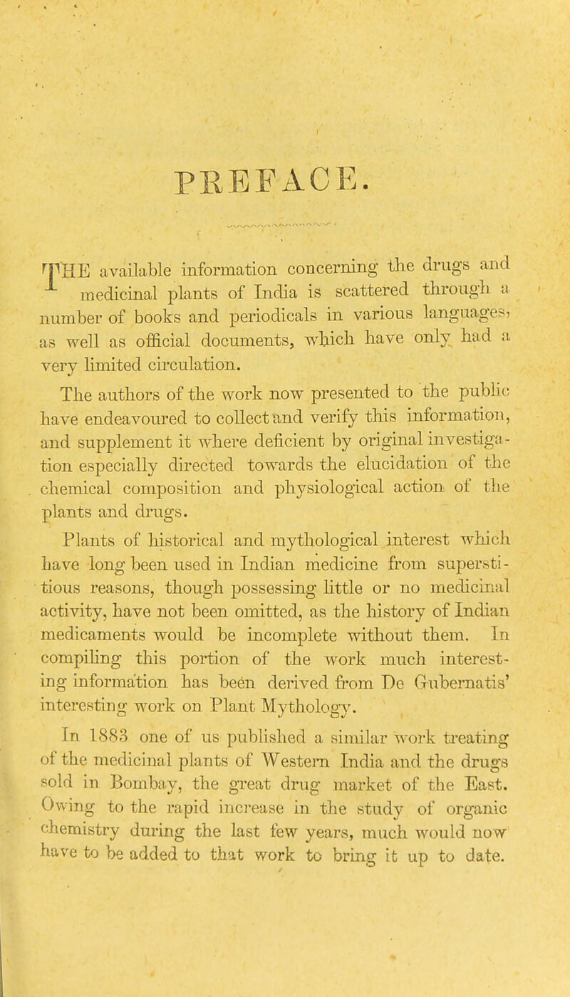 PEEF AGE. THE available information concerning the drugs and medicinal plants of India is scattered through a number of books and periodicals in various languages, as well as official documents, which have only had a very hmited circulation. The authors of the work now presented to the public have endeavoured to collect and verify this information, and supplement it where deficient by original investiga- tion especially directed towards the elucidation of the chemical composition and physiological action of the plants and drugs. Plants of historical and mythological interest which have long been used in Indian medicine from supersti - tious reasons, though possessing little or no medicinal activity, have not been omitted, as the history of Indian medicaments would be incomplete without them. In compiling this portion of the work much interest- ing information has been derived from De Grubernatis' interesting work on Plant Mythology. In 1883 one of us published a similar work treating of the medicinal plants of Western India and the drugs sold in Bombay, the great drug market of the East. Owing to the rapid increase in the study of organic chemistry during the last few years, much would now have to be added to that work to bring it up to date.