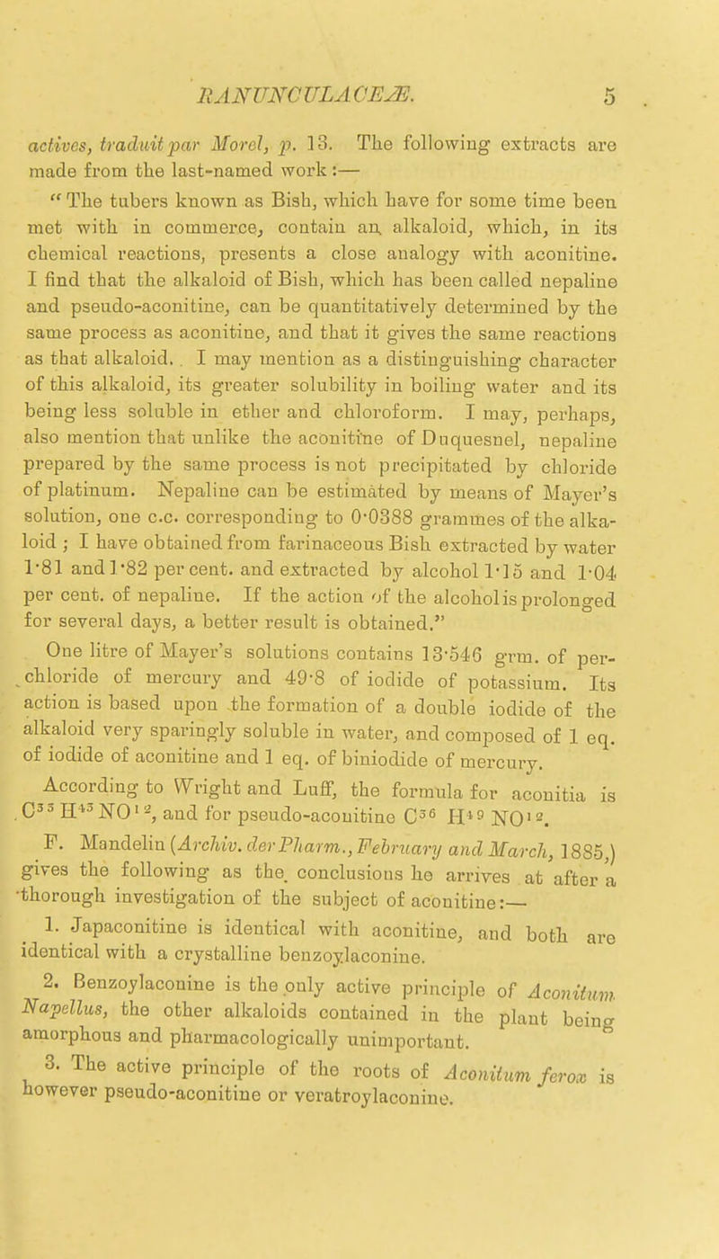 actives, traduitpar Morel, p. 13. The following extracts are made from tlie last-named work :—  The tubers known as Bish, which have for some time been met with in commerce, contain an, alkaloid, which, in its chemical reactions, presents a close analogy with aconitine. I find that the alkaloid of Bish, which has been called nepaline and pseudo-aconitine, can be quantitatively determined by the same process as aconitine, and that it gives the same reactions as that alkaloid, . I may mention as a distinguishing character of this alkaloid, its greater solubility in boiling water and its being less soluble in ether and chloroform. I may, perhaps, also mention that unlike the aconitine of Duquesnel, nepaline prepared by the same process is not precipitated by chloride of platinum. Nepaline can be estimated by means of Mayer's solution, one c.c. corresponding to O0388 grammes of the alka- loid ; I have obtained from farinaceous Bish extracted by water 1*81 and l-82 percent, and extracted by alcohol l'lo and T04 per cent, of nepaline. If the action of the alcohol is prolonged for several days, a better result is obtained. One litre of Mayer's solutions contains 13546 grm. of per- ^ chloride of mercury and 49-8 of iodide of potassium. Its action is based upon the formation of a double iodide of the alkaloid very sparingly soluble in water, and composed of 1 eq. of iodide of aconitine and 1 eq. of biniodide of mercury. According to Wright and Luff, the formula for aconitia is ,C33 H43NOia, and for pseudo-acouitine C36 H*9 NO12. F. Mandelin (Archiv. derPharm., February and March, 18S5,) gives the following as the conclusions he arrives at after a •thorough investigation of the subject of aconitine:— 1. Japaconitine is identical with aconitine, and both are identical with a crystalline benzoylaconine. 2. Benzoylaconine is the only active principle of Aconitum Napellus, the other alkaloids contained in the plant being amorphous and pharmacologically unimportant. 3. The active principle of the roots of Aconitum feros however pseudo-aconitine or veratroylaconine. ''OX is