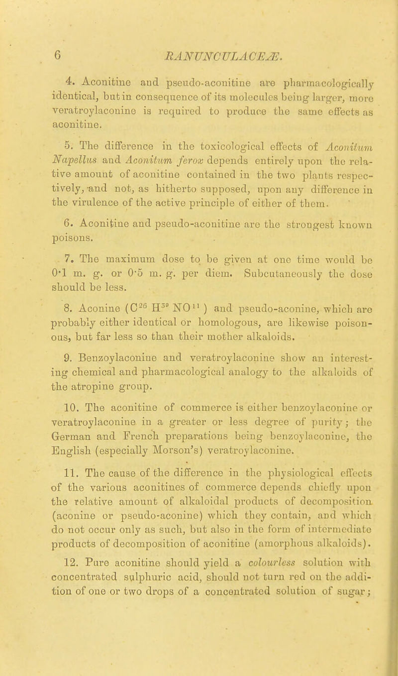 4. Aconitiuo and pseudo-aconitine are pharmacologically identical, but in consequence of its molecules being larger, more veratroylaconine is required to produce the same effects as aconitine. 5. The difference in the toxicological effects of Acoiritum Napellas and Aconitum ferox depends entirely upon the rela- tive amount of aconitine contained in the two plants respec- tively,-and not, as hitherto supposed, upon any difference in the virulence of the active principle of either of them. 6. Aconitine and pseudo-acouitine are the strongest known poisons. 7. The maximum dose to be given at one time would be 0*1 m. g. or 0-5 m. g. per diem. Subcutaneously the dose should be less. 8. Aconine (C26 H3D NO11 ) and pseudo-aconine, which are probably either identical or homologous, are likewise poison- ous, but far less so than their mother alkaloids. 9. Beuzoylaconiue and veratroylaconine show an interest- ing chemical and pharmacological analogy to the alkaloids of the atropine group. 10. The aconitine of commerce is either benzoylacouine or veratroylaconine in a g'reater or less degree of purity; the German and French preparations being benzoylacouine, the English (especially Morson's) veratroylaconine. 11. The cause of the difference in the physiological effects of the various aconitines of commerce depends chiefly upon the relative amount of alkaloidal products of decomposition (aconine or pseudo-aconine) which they contain, and which do not occur only as such, but also in the form of intermediate products of decomposition of aconitine (amorphous alkaloids). 12. Pure aconitine should yield a colourless solution with concentrated sulphui'ic acid, should not turn red on the addi- tion of one or two drops of a concentrated solution of sugar;