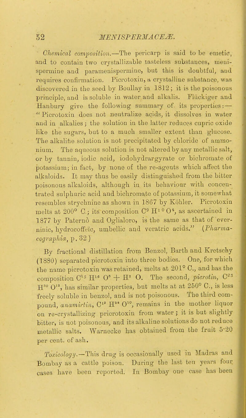 ' Chemical composition.—The pericarp is said to be emetic, and to contain two crystallizable tasteless substances, ineni- sperinine and parainenispermitie, but this is doubtful, aud requires confirmation. Picrotoxin, a crystalline substance, was discovered in the seed by Boullay in 1812; it is the poisonous principle, and is soluble in water and alkalis. Pliickiger aud Hanbury give the following summary of its properties: —  Picrotoxin does not neutralize acids, it dissolves in water and in alkalies; the solution in the latter reduces cupric oxide like the sugars, but to a muoh smaller extent than glucose. The alkaline solution is not precipitated by chloride of ammo- nium. The aqueous solution is not altered by any metallic salt, or by tannin, iodic acid, iodohydrargyrate or bichromate of potassium; in fact, by none of the re-agents which affect the alkaloids. It may thus be easily distinguished from the bitter poisonous alkaloids, although iu its behaviour with concen- trated sulphuric acid and bichromate of potassium, it somewhat resembles strychnine as shown in 1867 by Kohler. Picrotoxin melts at 200° 0.; its composition C9 H1 0 0*, as ascertained in 1877 by Paterno and Oglialoro, is the same as that of ever- ninic, hydrocoffeic, umbellic and veratric acids. (Pharma- cograplria, p, 32 ) By fractional distillation from Benzol, Barth and Kretschy (1880) separated piorotoxin into three bodies. One, for which the name picrotoxin was retained, melts at 201° C, and has the composition Cl5 H10 0° + H2 O. The second, picrotin, C23 Hso 012, has similar properties, but melts at at 250° C, is less freely soluble in benzol, and is not poisonous. The third com- pound, anamiriin, Cl° H2t O10, remains in the mother liquor on re-crystallizing priorotoxin from water ; it is but slightly bitter, is not poisonous, and its alkaline solutions do not reduce metallic salts. Warnecke has obtained from the fruit 5'20 per cent, of ash. Toxicology.—This drug is occasionally used iu Madras and Bombay as a cattle poison. During the last ten years four cases have been reported. In Bombay one case has been