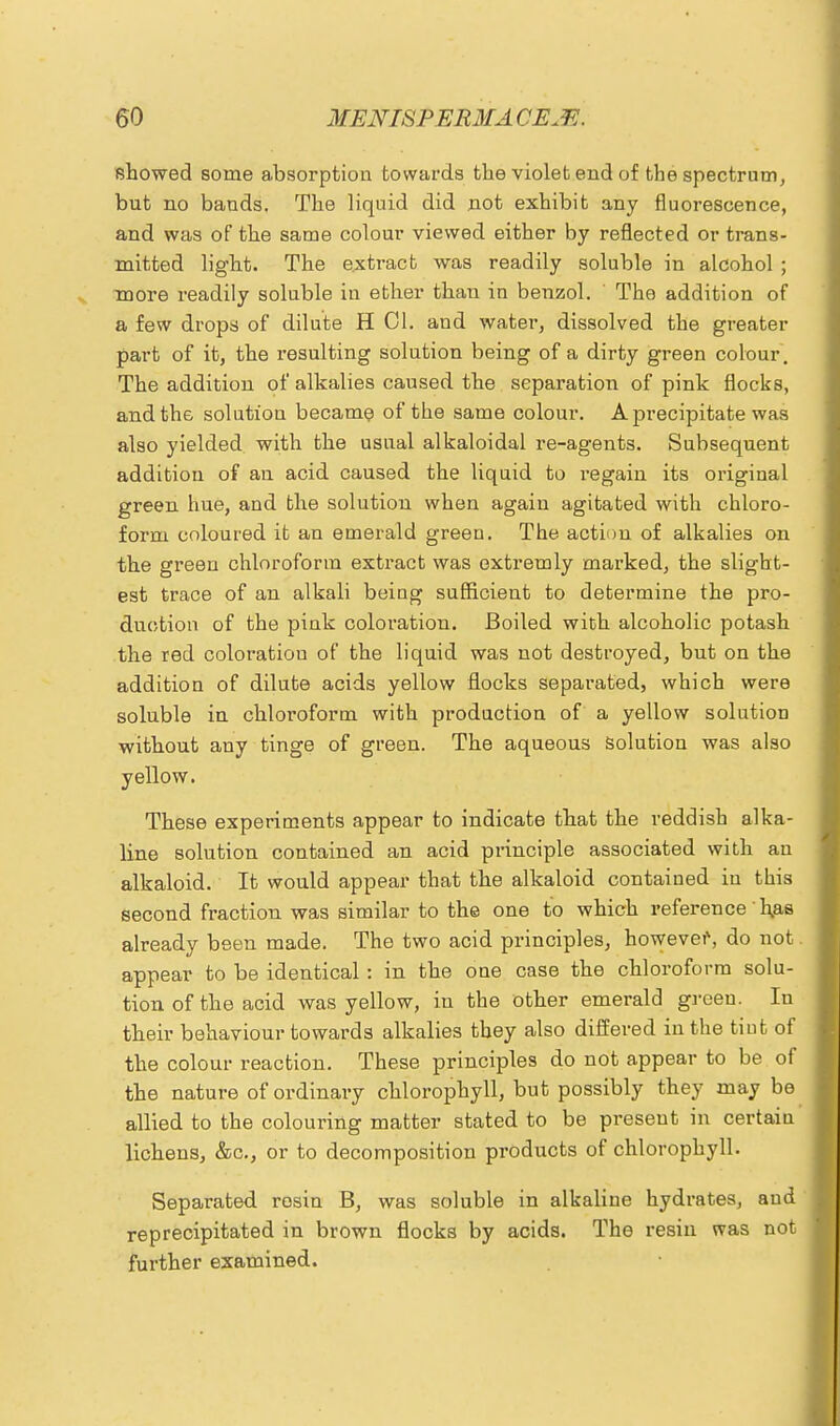showed some absorption towards the violet end of the spectrum, but no bands. The liquid did not exhibit any fluorescence, and was of the same colour viewed either by reflected or trans- mitted light. The extract was readily soluble in alcohol ; more readily soluble in ether than in benzol. The addition of a few drops of dilute H CI. and water, dissolved the greater part of it, the resulting solution being of a dirty green colour. The addition of alkalies caused the separation of pink flocks, and the solution became of the same colour. A precipitate was also yielded with the usual alkaloidal re-agents. Subsequent addition of an acid caused the liquid to l'egain its original green hue, and the solution when again agitated with chloro- form coloured it an emerald green. The action of alkalies on the green chloroform extract was extremly marked, the slight- est trace of an alkali being sufficient to determine the pro- duction of the pink coloration. Boiled with alcoholic potash the red coloratiou of the liquid was not destroyed, but on the addition of dilute acids yellow flocks separated, which were soluble in chloroform with production of a yellow solution without any tinge of green. The aqueous solution was also yellow. These experiments appear to indicate that the reddish alka- line solution contained an acid principle associated with an alkaloid. It would appear that the alkaloid contained in this second fraction was similar to the one to which reference has already been made. The two acid principles, however, do not. appear to be identical : in the one case the chloroform solu- tion of the acid was yellow, in the other emerald green. In their behaviour towards alkalies they also differed in the tiut of the colour reaction. These principles do not appear to be of the nature of ordinary chlorophyll, but possibly they may be allied to the colouring matter stated to be present in certaiu lichens, &c, or to decomposition products of chlorophyll. Separated rosin B, was soluble in alkaline hydrates, and reprecipitated in brown flocks by acids. The resiu was not further examined.