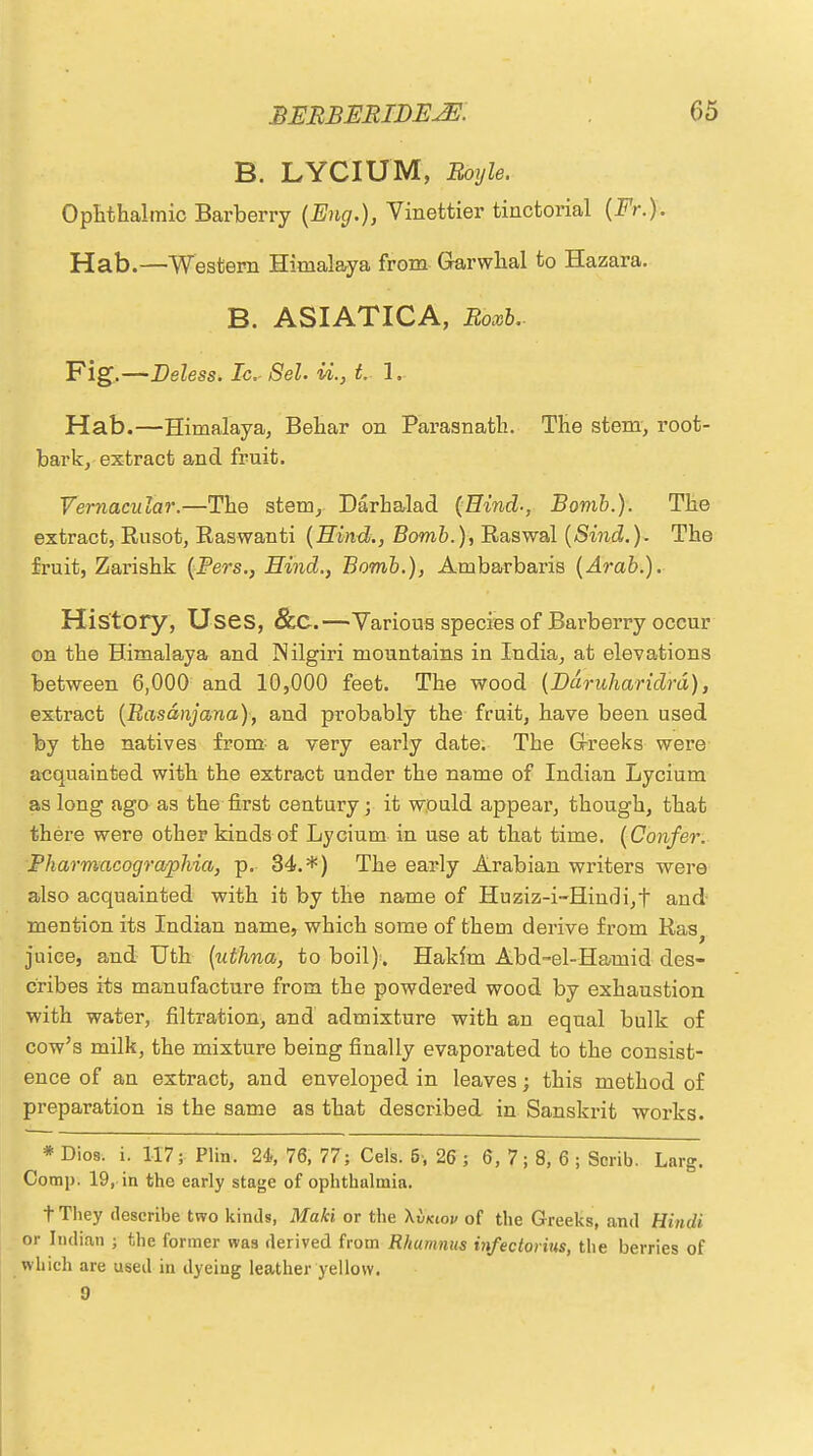 B. LYCIUM, Boyle. Ophthalmic Barberry (Eng.), Vinettier tinctorial (Fr.). Hab.—Western Himalaya from Garwhal to Hazara. B. ASIATICA, Roxb.. Fig.—Deless. Ic. Sel. U., t. 1. Hab.—Himalaya, Behar on Parasnath. The stem, root- bark, extract and fruit. Vernacular.—The stem, Darhalad (Hind-, Bomb.). The extract, Rusot, Raswanti (Hind., Bomb.), Raswal (Sind.). The fruit, Zarishk (Pers., Hind., Bomb.), Ambarbaris (Arab.). History, Uses, &C.—Various species of Barberry occur on the Himalaya and Nilgiri mountains in India, at elevations between 6,000 and 10,000 feet. The wood (Ddruharidrd), extract (Rasdnjana), and probably the fruit, have been used by the natives from- a very early date. The G-reeks were acquainted with the extract under the name of Indian Lycium as long ago as the first century; it would appear, though, that there were other kinds of Lycium in use at that time. (Confer. Pharmacographia, p. 34.*) The early Arabian writers were also acquainted with it by the name of Huziz-i-Hindi,t and mention its Indian name, which some of them derive from Ras y juice, and Utb (uthna, to boil). Hakim Abd-el-Hamid des- cribes its manufacture from the powdered wood by exhaustion with water, filtration, and admixture with au equal bulk of cow's milk, the mixture being finally evaporated to the consist- ence of an extract, and enveloped in leaves; this method of preparation is the same as that described in Sanskrit works. * Dios. i. 117; Plin. 24>, 76, 77; Cels. 6-, 26; 6,7; 8, 6; Scrib. Lnrg. Comp. 19, in the early stage of ophthalmia. t They describe two kinds, Makl or the \Ikiov of the Greeks, and Hindi or Indian ; the former was derived from Rhumnus infectovius, the berries of which are used in dyeing leather yellow. 9