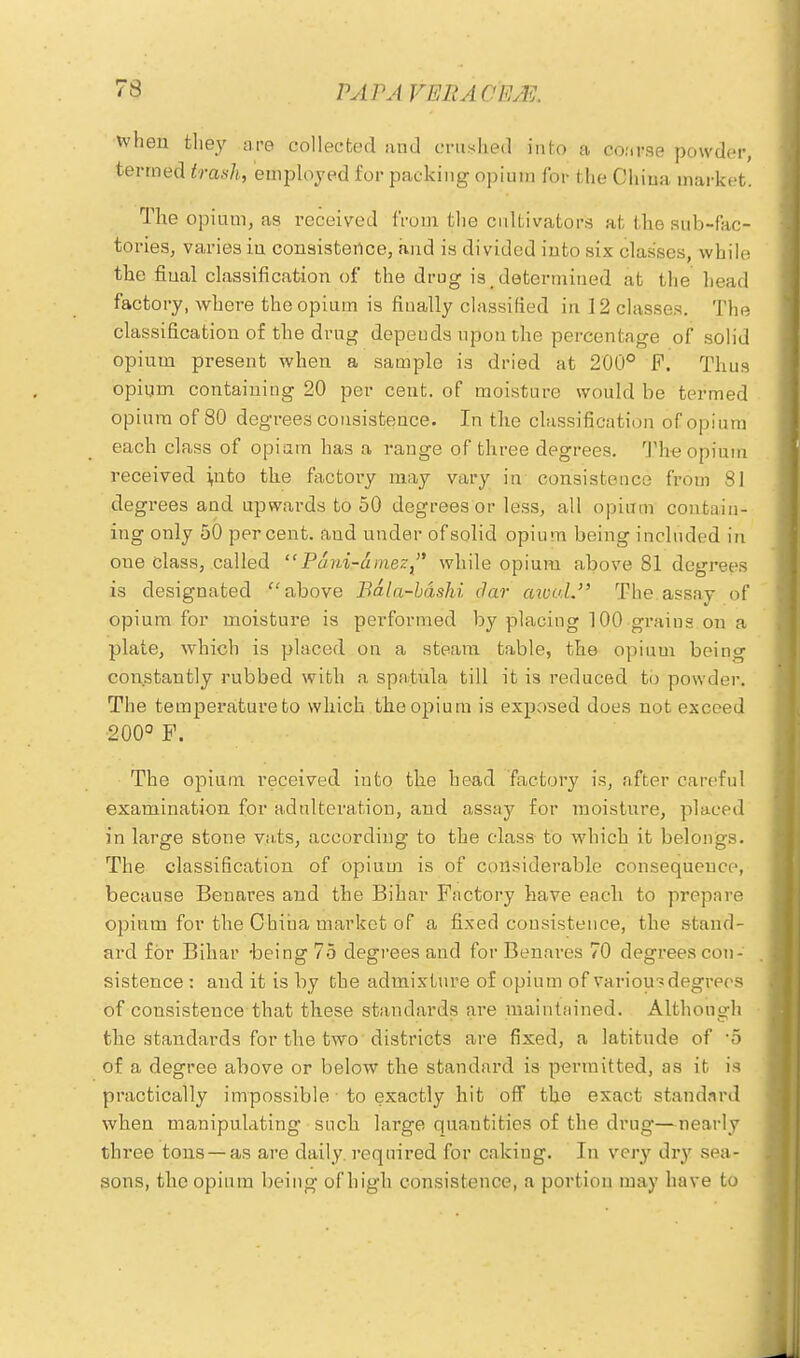 when they are collected and crushed info a course powder, termed trash, employed for packing opium for the China market. The opium, as received from the cultivators at the sub-fac- tories, varies in consistence, and is divided into six classes, while the final classification of the drug is .determined at the bead factory, where the opium is finally classified in 12 classes. The classification of the drug depeuds upon the percentage of solid opium present when a sample is dried at 200° F. Thus opiqm containing 20 per cent, of moisture would be termed opium of 80 degrees consistence. In the classification of opium each class of opiam has a range of three degrees. The opium received ;nto the factory may vary in consistence from 81 degrees and upwards to 50 degrees or less, all opium contain- ing only 50 percent, and under ofsolid opium being included in one class, called  Puni-amez while opium above 81 degrees is designated above Bala-bdshi clar aivul. The assay of opium for moisture is performed by placing 100-grains on a plate, which is placed on a steam table, the opium beino- constantly rubbed with a spa/tula till it is reduced to powder. The temperature to which the opium is exposed does not exceed 200° P. The opium received into the head factory is, after careful examination for adulteration, and assay for moisture, placed in large stone vats, according to the class to which it belongs. The classification of opium is of considerable consequence, because Benares and the Bihar Factory have each to prepare opium for the China market of a fixed consistence, the stand- ard for Bihar -being 75 degrees and for Benares 70 degrees con- sistence : and it is by the admixture of opium of variou? degrees of consistence that these standards are maintained. Although the standards for the two districts are fixed, a latitude of '5 of a degree above or below the standard is permitted, as it is practically impossible to exactly hit off the exact standard when manipulating such large quantities of the drug—nearly three tons —as are daily, required for cakiug. In very dry sea- sons, the opium being of high consistence, a portion may have to