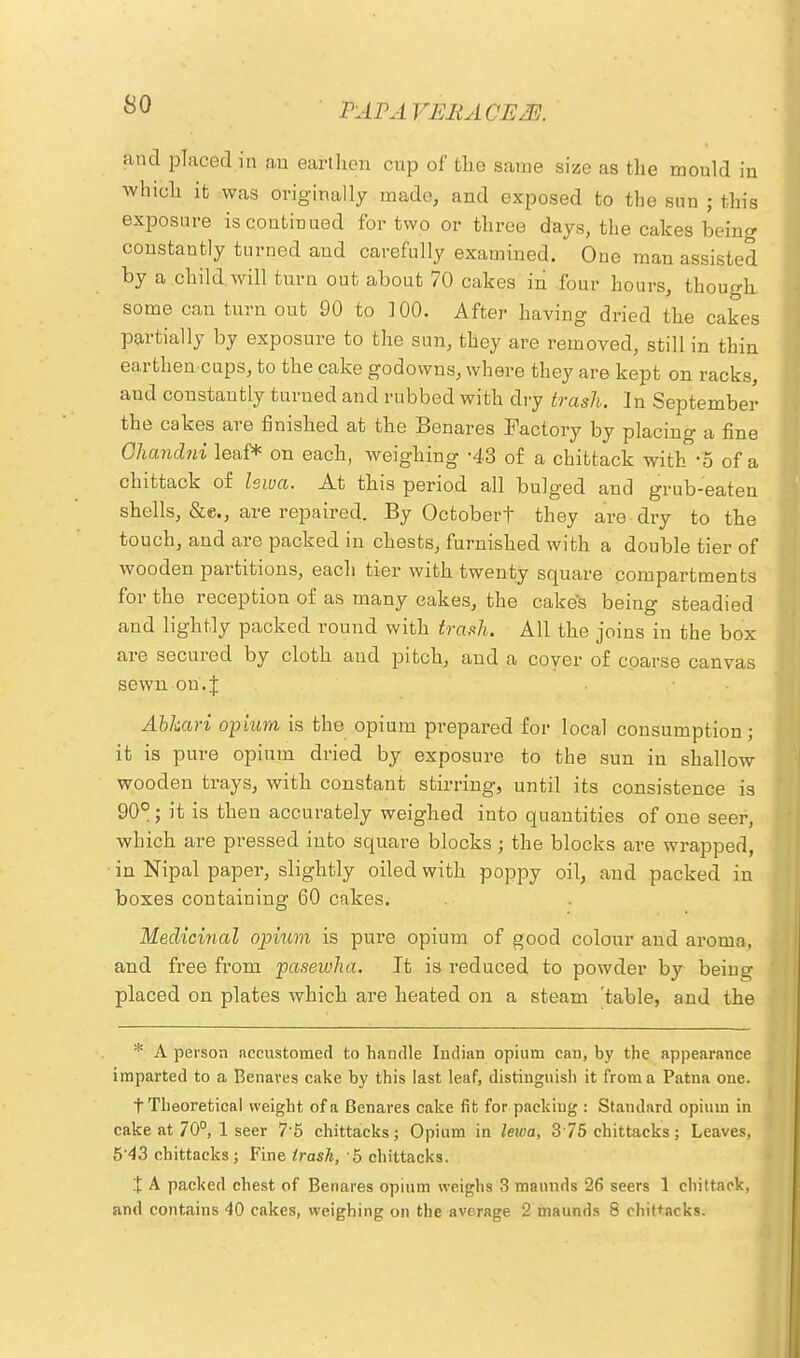and placed in an earthen cup of the same size as the mould in which it was originally made, and exposed to the sun • this exposure is continued for two or three days, the cakes being constantly turned and carefully examined. One man assisted by a child.will turn out about 70 cakes in four hours, though some can turn out 90 to 100. After having dried the cakes partially by exposure to the sun, they are removed, still in thin earthen cups, to the cake godowns, where they are kept on racks, and constantly turned and rubbed with dry trash. In September the cakes are finished at the Benares Factory by placing a fine Ohandni leaf* on each, weighing -43 of a chittack with -5 of a chittack of lewa. At this period all bulged and grub-eaten shells, &c, are repaired. By Octobert they are dry to the touch, and are packed in chests, furnished with a double tier of wooden partitions, each tier with twenty square compartments for the reception of as many cakes, the cake's being steadied and lightly packed round with trash. All the joins in the box are secured by cloth and pitch, and a coyer of coarse canvas sewn on.J Abhari opium is the opium prepared for local consumption; it is pure opium dried by exposure to the sun in shallow wooden trays, with constant stirring, until its consistence is 90°; it is then accurately weighed into quantities of one seer, which are pressed into square blocks; the blocks are wrapped, • in Nipal paper, slightly oiled with poppy oil, and packed in boxes containing 60 cakes. Medicinal opium is pure opium of good colour and aroma, and free from pasewha. It is reduced to powder by being placed on plates which are heated on a steam table, and the * A person accustomed to handle Indian opium can, by the appearance imparted to a Benares cake by this last leaf, distinguish it from a Patna one. t Theoretical weight of a Benares cake fit for packing : Standard opium in cake at 70°, 1 seer 7-5 chittacks; Opium in lewa, 375 chittacks; Leaves, 5 43 chittacks; Fine trash, 5 chittacks. X A packed chest of Benares opium weighs 3 mannds 26 seers 1 chittack, and contains 40 cakes, weighing on the average 2 maunds 8 chittacks.