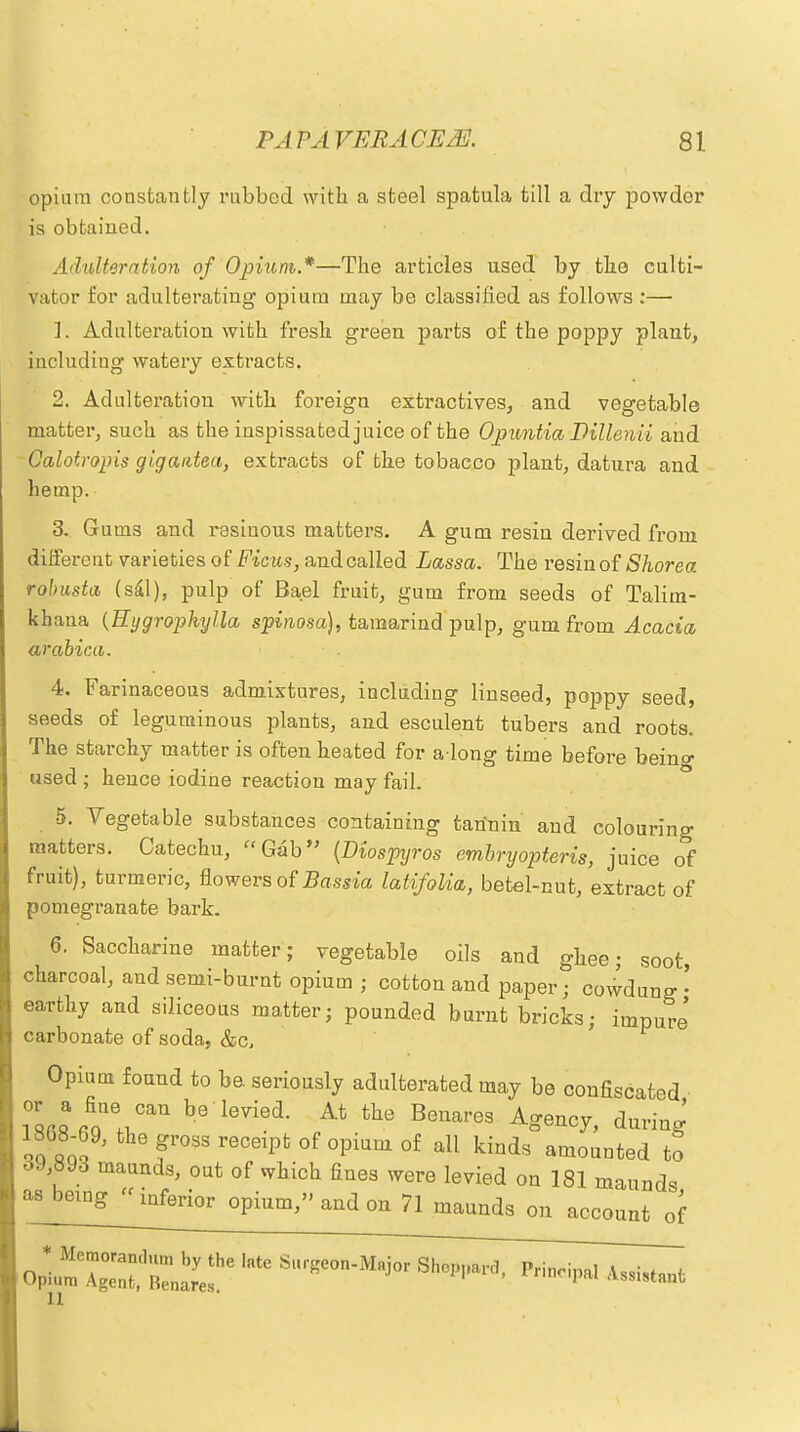 opium constantly rubbed with a steel spatula till a dry powder is obtained. Adulteration of Opium.*—The articles used by the culti- vator for adulterating opium may be classified as follows :— 1. Adulteration with fresh green parts of the poppy plant, Including watery extracts. 2. Adulteration with foreigu extractives, and vegetable matter, such as the inspissated juice of the Opuntia Dillenii and Calotropis gigaiitea, extracts of the tobacco plant, datura and hemp. 3. Gums and resinous matters. A gum resin derived from different varieties oiFims, andcalled Lassa. The resin of Shorea robusta (sal), pulp of Bael fruit, gum from seeds of Talim- kbaua (Hygrophylla spinosa), tamarind pulp, gum from Acacia arabica. 4. Farinaceous admixtures, including linseed, poppy seed, seeds of leguminous plants, and esculent tubers and roots. The starchy matter is often heated for a long time before beino- used ; hence iodine reaction may fail. 5. Vegetable substances containing tannin and colouring matters. Catechu, Gab (Diospyros embryopteris, juice of fruit), turmeric, flowers of Bassia latifolia, betel-cut, extract of pomegranate bark. 6. Saccharine matter; vegetable oils and ghee; soot, charcoal, and semi-burnt opium ; cotton and paper; cowdun^ • earthy and siliceous matter; pounded burnt bricks; impure' carbonate of soda, &c. Opium found to be. seriously adulterated may be confiscated i0™ AT11 be levied- At the Beuare3 d™S ,; 9, the «ross rece'Pfc of ovinm of all kinds amounted to 39 893 maunds, out of which fines were levied on 181 maunds asbeing^nferior opium, and on 71 maunds on account of opp7;:::(,Biabrye!he ,nte ***** ^