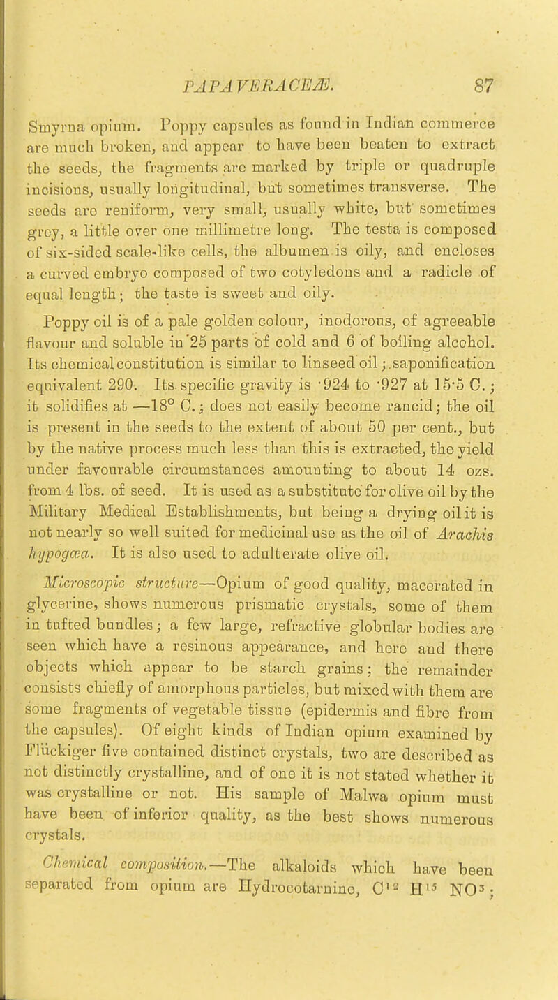 Smyrna opium. Poppy capsules as fonnclin Indian commerce are much broken, and appear to have been beaten to extract the seeds, the fragments arc marked by triple or quadruple incisions, usually longitudinal, but sometimes transverse. The seeds are reniform, very small, usually white, but sometimes grey, a little over one millimetre long. The testa is composed of six-sided scale-like cells, the albumen .is oily, and encloses a curved embryo composed of two cotyledons and a radicle of equal length; the taste is sweet and oily. Poppy oil is of a pale golden colour, inodorous, of agreeable flavour and soluble in'25 parts of cold and 6 of boiling alcohol. Its chemical constitution is similar to linseed oil; .saponification equivalent 290. Its. specific gravity is 924. to 927 at 15*5 C.; it solidifies at —18° C. j does not easily become rancid; the oil is pi'esent in the seeds to the extent of about 50 per cent., but by the native process much less than this is extracted, the yield under favourable circumstances amounting to about 14 ozs. from 4 lbs. of seed. It is used as a substitute for olive oil by the Military Medical Establishments, but being a drying oil it is not nearly so well suited for medicinal use as the oil of Arachis hypogcea. It is also used to adulterate olive oil. Microscopic structure—Opium of good quality, macerated in glycerine, shows numerous prismatic crystals, some of them in tufted bundles; a few large, refractive globular bodies are seen which have a resinous appearance, and here and there objects which appear to be starch grains; the remainder consists chiefly of amorphous particles, but mixed with them are some fragments of vegetable tissue (epidermis and fibre from the capsules). Of eight kinds of Indian opium examined by Fliickiger fire contained distinct crystals, two are described as not distinctly crystalline, and of one it is not stated whether ifc was crystalline or not. His sample of Malwa opium must have been of inferior quality, as the best shows numerous crystals. Chemical composition.—The alkaloids which have been separated from opium are Hydrocotarnino, C12 H15 NO3;