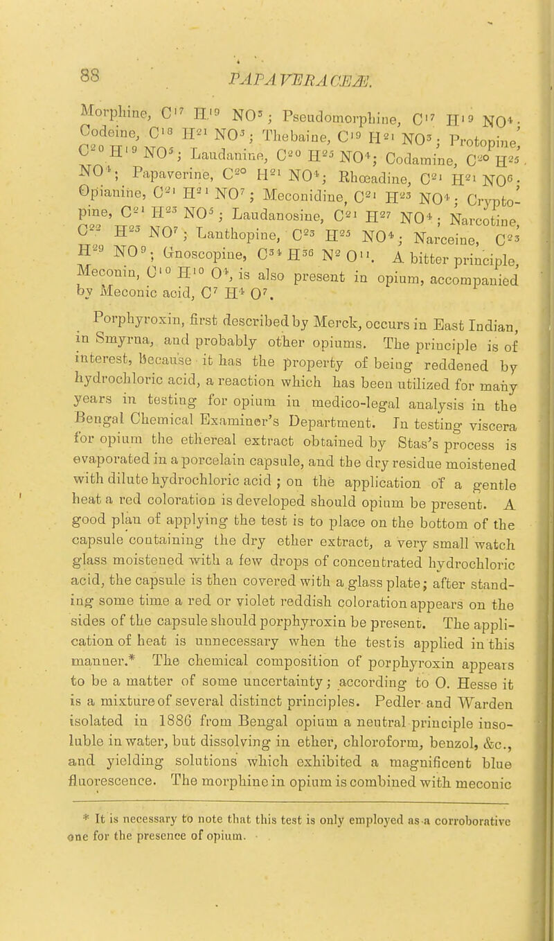 Morphine, C<7 W* NO3; Pseudomorphine, C'7 H'f NO* • Codeine, C'° H« NO3; Thebaine, C>° H2' NO3; Protopine' C^ H»NO*i Laudanine, C20 H25 NO4; Codamine, C20 H25' NO4; Papaverine, C2° H21 NO1; Rhoeadine, C2J H^NO0- Opianihe, C21 H21 NO7; Meconidine, C21 H23 NO4 - Crypto' pine, C21H23N03; Laudanosine, C2' H27 NO4; Narcotine O* H23N07; Lanthopine, C23 H NO4; Narceine, 0»i H9 NO. Gnoscopine, C34 H36 N2 0. A bitter principle Meconm, C<° H'° O4, is also present in opium, accompanied by Meconic acid, C7 H4 O7. Porphyroxin, first described by Merck, occurs in East Indian, in Smyrna, and probably other opiums. The principle is of interest, because it has the property of being reddened by hydrochloric acid, a reaction which has been utilized for many years in testing for opium in medico-legal analysis in the Bengal Chemical Examiner's Department. In testing viscera for opium the ethereal extract obtained by Stas's process is evaporated in a porcelain capsule, and the dry residue moistened with dilute hydrochloric acid ; on the application o'f a gentle heat a red coloration is developed should opium be present. A good plan of applying the test is to place on the bottom of the capsule containing the dry ether extract, a very small watch glass moistened with a few drops of concentrated hydrochloric acid, the capsule is then covered with a glass plate; after stand- ing some time a red or violet reddish coloration appears on the sides of the capsule should porphyroxin be present. The appli- cation of heat is unnecessary when the testis applied in this manner.* The chemical composition of porphyroxin appears to be a matter of some uncertainty; according to 0. Hesse it is a mixtureof several distinct principles. Pedler-and Warden isolated in 1886 from Bengal opium a neutral principle inso- luble in watei-, but dissolving in ether, chloroform, benzol, &c, and yielding solutions which exhibited a magnificent blue fluorescence. The morphine in opium is combined with meconic * It is necessary to note that this test is only employed as a corroborative one for the presence of opium. •