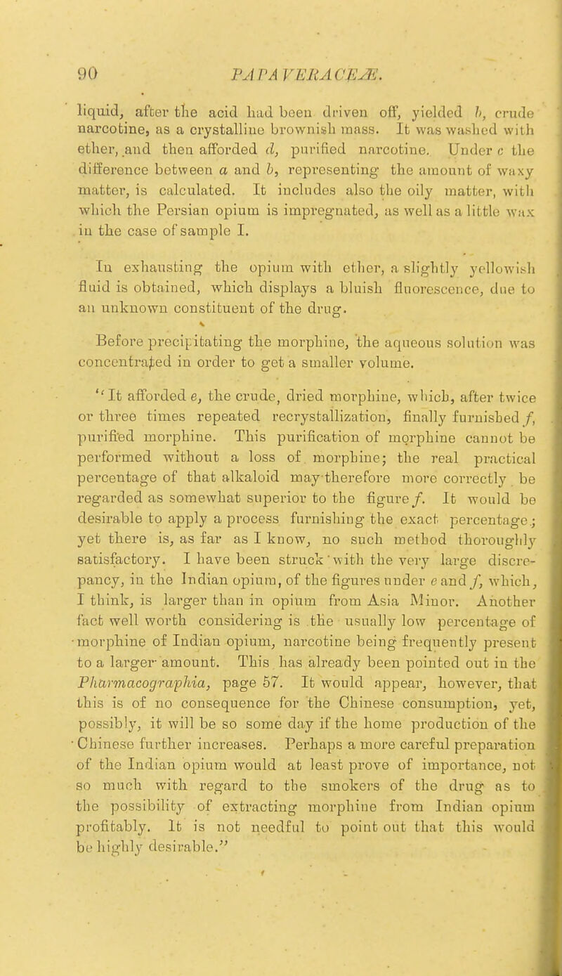 liquid, after the acid had been driven off, yielded h, crude narcotine, as a crystalline brownish mass. It was washed with ether, and then afforded d, purified narcotine. Under c the difference between a and b, representing the amount of waxy matter, is calculated. It includes also the oily matter, with which the Persian opium is impregnated, as well as a little wax in the case of sample I. In exhausting the opium with ether, a slightly yellowish fluid is obtained, which displays a bluish fluorescence, due to an unknown constituent of the drug. Before precipitating the morphine, the aqueous solution was concentrated in order to get a smaller volume. ''It afforded e, the crude, dried morphine, which, after twice or three times repeated recrystallizatiou, finally furnished f, purified morphine. This purification of morphine cannot be performed without a loss of morphine; the real practical percentage of that alkaloid may therefore more correctly be regarded as somewhat superior to the figure/. It would be desirable to apply a process furnishing the exact percentage.; yet there is, as far as I know, no such method thoroughly satisfactory. I have been struck ' with the very large discre- pancy, in the Indian opium, of the figures under c and /, which, I think, is larger than in opium from Asia Minor. Another fact well worth considering is the usually low percentage of •morphine of Indian opium, narcotine being frequently present to a larger amount. This has already been pointed out in the Pharmacographia, page 57. It would appear, however, that this is of no consequence for the Chinese consumption, yet, possibly, it will be so some day if the home production of the ■ Chinese further increases. Perhaps a more careful preparation of the Indian opium would at least prove of importance, not so much with regard to the smokers of the drug as to the possibility of extracting morphine from Indian opium profitably. It is not needful to point out that this would be highly desirable.