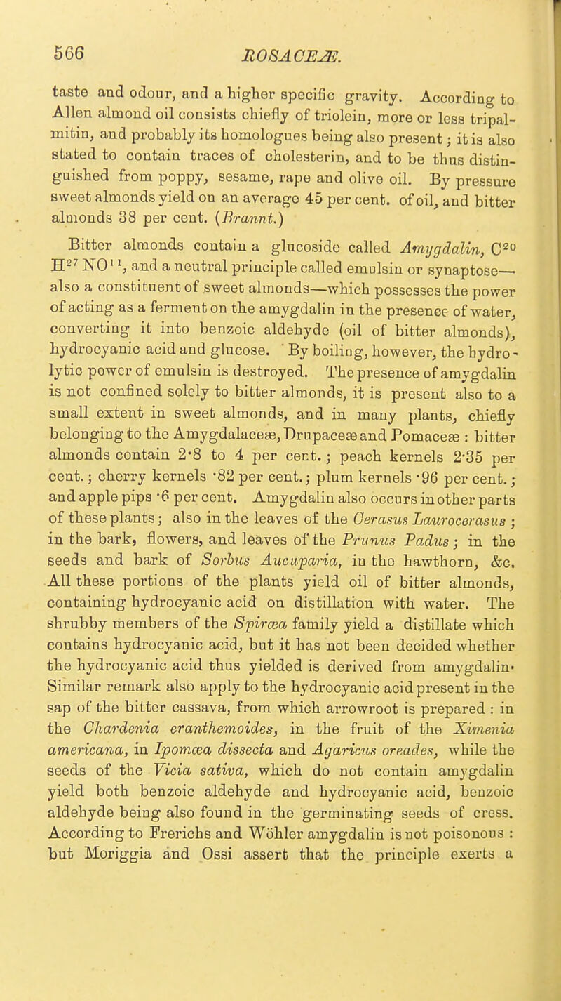 taste and odour, and a higher specific gravity. According to Allen almond oil consists chiefly of triolein, more or less tripal- mitin, and probably its homologues being also present; it is also stated to contain traces of cholesterin, and to be thus distin- guished from poppy, sesame, rape and olive oil. By pressure sweet almonds yield on an average 45 per cent, of oil, and bitter almonds 38 per cent. (Brannt.) Bitter almonds contain a glucoside called Amygdalin, C20 H27 NO11, and a neutral principle called emulsin or synaptose— also a constituent of sweet almonds—which possesses the power of acting as a ferment on the amygdalin in the presence of water, converting it into benzoic aldehyde (oil of bitter almonds), hydrocyanic acid and glucose. ' By boiling, however, the hydro - lytic power of emulsin is destroyed. The presence of amygdalin is not confined solely to bitter almonds, it is present also to a small extent in sweet almonds, and in many plants, chiefly belonging to the Amygdalacea3,Drupacea3and Pomaces : bitter almonds contain 2*8 to 4 per cent.; peach kernels 2*35 per cent.; cherry kernels -82 per cent.; plum kernels -96 per cent.; and apple pips *6 percent. Amygdalin also occurs in other parts of these plants; also in the leaves of the Gerasus Laurocerasus ; in the bark5 flowers, and leaves of the Primus Padus ; in the seeds and bark of Sorbus Aucuparia, in the hawthorn, &c. All these portions of the plants yield oil of bitter almonds, containing hydrocyanic acid on distillation with water. The shrubby members of the Spiraea family yield a distillate which contains hydrocyanic acid, but it has not been decided whether the hydrocyanic acid thus yielded is derived from amygdalin- Similar remark also apply to the hydrocyanic acid present in the sap of the bitter cassava, from which arrowroot is prepared : in the Chardenia eranthemoides, in the fruit of the Ximenia americana, in Ipomcea dissecta and Agaricus oreades, while the seeds of the Vicia sativa, which do not contain amygdalin yield both benzoic aldehyde and hydrocyanic acid, benzoic aldehyde being also found in the germinating seeds of cross. According to Frerichs and Wohler amygdalin is not poisonous : but Moriggia and Ossi assert that the principle exerts a