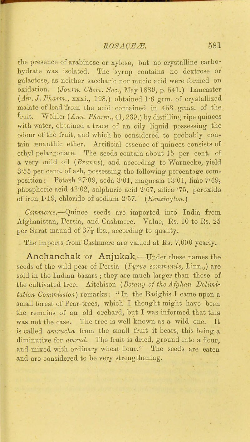 the presence of ai'abinose or xylose, but no crystalline carbo- hydrate was isolated. The syrup contains no dextrose or galactose, as neither saccharic nor mucic acid were formed on oxidation. (Journ. Chem. Soc, May 1889, p. 641.) Lancaster [Am. J. Pharm., xxxi., 198,) obtained 1*6 grm. of crystallized malate of lead from the acid contained in 453 grms. of the fruit. Wohler (Ann. Pharm.,41, 239,) by distilling ripe quinces with water, obtained a trace of an oily liquid possessing the odour of the fruit, and which he considered to probably con- tain asnauthic ether. Artificial essence of quinces consists of ethyl pelargonate. The seeds contain about 15 per cent, of a very mild oil (Brannt), and according to Warnecke, yield 3'55 per cent, of ash, possessing the following percentage com- position : Potash 27'09, soda 3*01, magnesia 13*01, linie 7'69, phosphoric acid 42-02, sulphuric acid 267, silica '75, peroxide of iron 1-19, chloride of sodium 257. (Kensington.) Commerce.—Quince seeds are imported into India from Afghanistan, Persia, and Cashmere. Value, Rs. 10 to Es. 25 per Surat maund of 37^- lbs., according to quality. . The imports from Cashmere are valued at Es. 7,000 yearly. Anchanchak or Anjukak,—Under these names the seeds of the wild pear of Persia (Pyrvs communis, Linn.,) are sold in the Indian bazars • they are much larger than those of the cultivated tree. Aitchison (Botany of the Afghan Delimi- tation Commission) remarks : In the Badghis I came upon a small forest of Pear-trees, which I thought might have been the remains of an old orchard, but I was informed that this was not the case. The tree is well known as a wild one. It is called amrucha from the small fruit it bears, this being a diminutive for amrud. The fruit is dried, ground into a flour, and mixed with ordinary wheat flour. The seeds are eaten and are considered to be very strengthening.