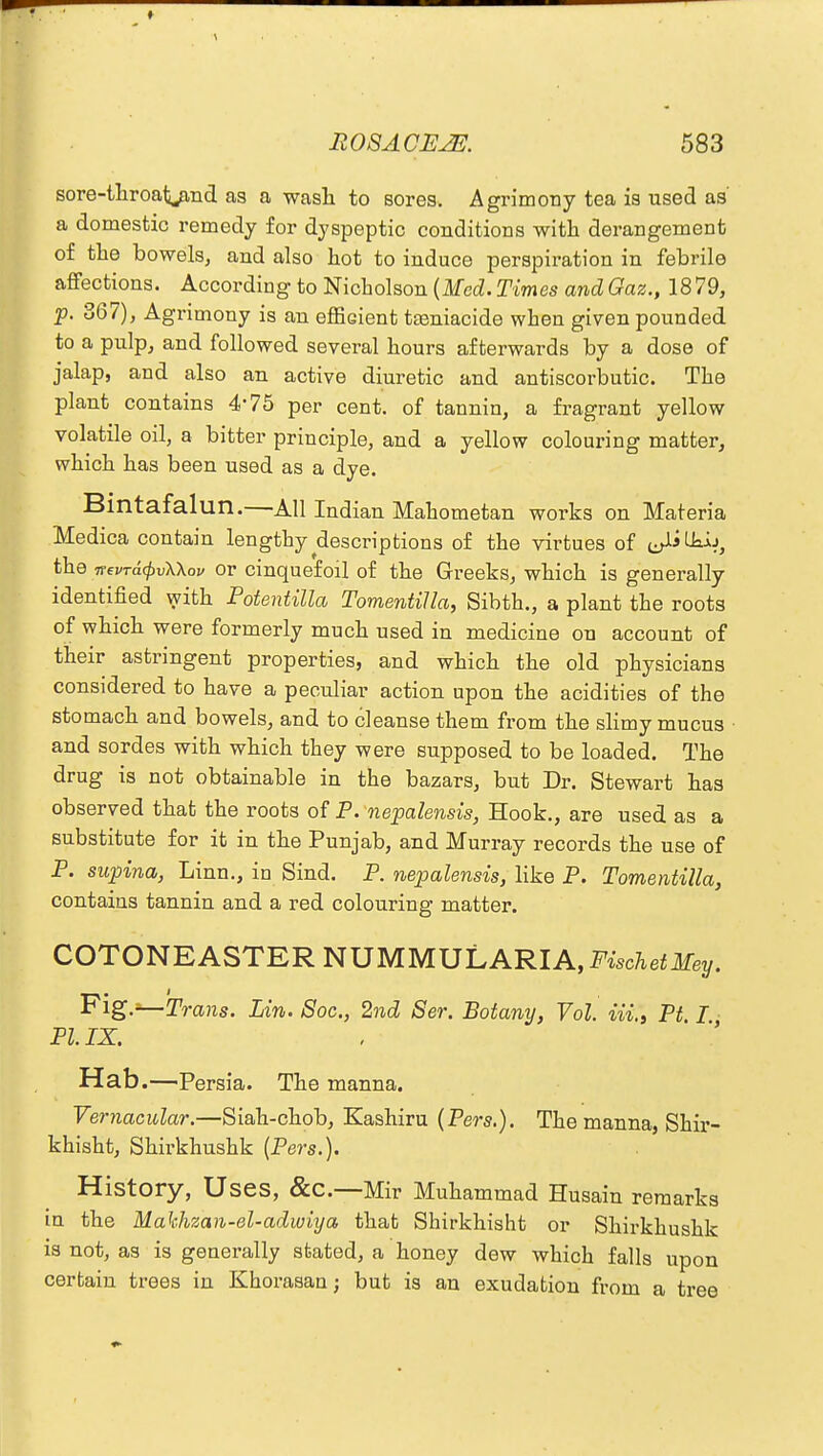 sore-throat^and as a wash to sores. Agrimony tea is used as' a domestic remedy for dyspeptic conditions with derangement of the bowels, and also hot to induce perspiration in febrile affections. According to Nicholson (Med. Times and Gaz., 18 79, p. 367), Agrimony is an efficient tasniacide when given pounded to a pulp, and followed several hours afterwards by a dose of jalap, and also an active diuretic and antiscorbutic. The plant contains 4*75 per cent, of tannin, a fragrant yellow volatile oil, a bitter principle, and a yellow colouring matter, which has been used as a dye. Bintafalun.—All Indian Mahometan works on Materia Medica contain lengthy descriptions of the virtues of e^Uaij, the iTevTdcpvWov or cinquefoil of the Greeks, which is generally identified with Potentilla TomentiJla, Sibth., a plant the roots of which were formerly much used in medicine on account of their astringent properties, and which the old physicians considered to have a peculiar action upon the acidities of the stomach and bowels, and to cleanse them from the slimy mucus and sordes with which they were supposed to be loaded. The drug is not obtainable in the bazars, but Dr. Stewart has observed that the roots of P. nepalensis, Hook., are used as a substitute for it in the Punjab, and Murray records the use of P. sapina, Linn., in Sind. P. nepalensis, like P. Tomentilla, contains tannin and a red colouring matter. COTONEASTER NUMMULARIA, FischetMey. Fig.*—Trails. Lin. Soc, 2nd Ser. Botany, Vol. iU\ Pt I PI. IX. Hab.—Persia. The manna. Vernacular.—Siah-chob, Kashiru (Pers.). The manna, Shir- khisht, Shirkhushk (Pers.). History, Uses, &C—Mir Muhammad Husain remarks in the Makhzan-el-adwiya that Shirkhisht or Shirkhushk is not, as is generally stated, a honey dew which falls upon certain trees in Khorasan; but is an exudation from a tree
