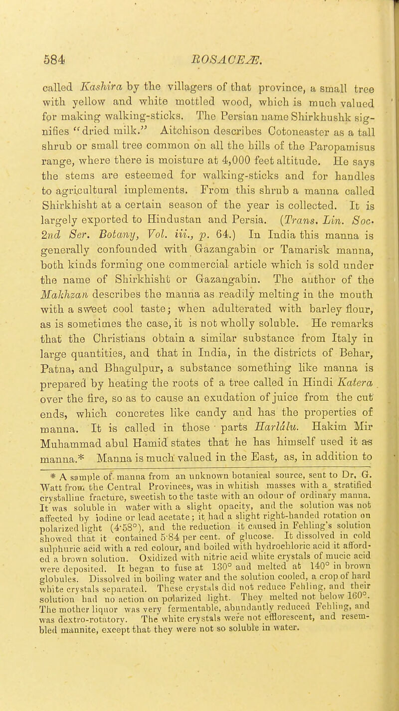 called Kashira by the villagers of that province, a small tree with yellow and white mottled wood, which is much valued for making walking-sticks. Tho Persian name Shirkhushk sig- nifies dried milk. Aitchison describes Cotoneaster as a tall shrub or small tree common on all the hills of the Paropamisus range, where there is moisture at 4,000 feet altitude. He says the stems are esteemed for walking-sticks and for handles to agricultural implements. From this shrub a manna called Shirkhisht at a certain season of the year is collected. It is largely exported to Hindustan and Persia. {Trans. Lin. Soc- 2nd Ser. Botany, Vol. Hi., p, 64.) In India this manna is generally confounded with Gazangabin or Tamarisk manna, both kinds forming one commercial article which is sold under the name of Shirkhisht or Gazangabin. The author of the Hakhzan describes the manna as readily melting in the mouth with a sweet cool taste; when adulterated with barley flour, as is sometimes the case, it is not wholly soluble. He remarks that the Christians obtain a similar substance from Italy in large quantities, and that in India, in the districts of Behar, Patna, and Bhagulpur, a substance something like manna is prepared by heating the roots of a tree called in Hindi Katera . over the fire, so as to cause an exudation of juice from the cut ends, which concretes like candy and has the properties of manna. It is called in those ■ parts Harldlu. Hakim Mir Muhammad abul Hamid states that he has himself used it as manna.* Manna is much valued in the Bast, as, in addition to * A sample of manna from an unknown botanical source, sent to Dr. G. Watt from the Central Provinces, was in whitish masses with a_ stratified crystalline fracture, sweetish to the taste with an odour of ordinary manna. It was soluble in water with a slight opacity, and the solution was not affected by iodine or lead acetate; it.had a slight right-handed rotation on polarized light (4-58°), and the reduction it caused in Fehling's solution showed that it contained 5 84 per cent, of glucose. It dissolved in cold sulphuric acid with a red colour, and boiled with hydrochloric acid it afford- ed a brown solution. Oxidized with nitric acid white crystals of mucic acid were deposited. It began to fuse at 130° and melted ab 140° in brown globules. Dissolved in boiling water and the solution cooled, a crop of hard white crystals separated. These crystals did not reduce Fehling, and their solution bad no action on polarized light. They melted not below 160°. The mother liquor was very fermentable, abundantly reduced Fehling, and was dextro-rotatory. The white crystals were not efflorescent, and resem- bled mannite, except that they were not so soluble in water.