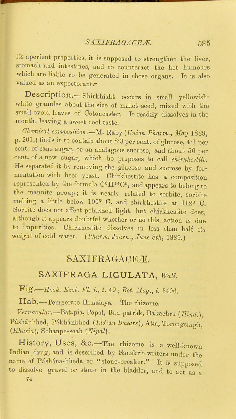 its aperient properties, it is supposed to strengthen the liver, stomach and intestines, and to counteract the hot humours which are liable to be generated in those organs. It is also valued as an expectorant.- Description.—Shirkhisht occurs in small yellowish- white granules about the size of millet seed, mixed with the small ovoid leaves of Ootoneaster. It readily dissolves in the mouth, leaving a sweet cool taste. Chemical composition.—M. Raby {Union Pharm., May 1889, p. 201,) finds it to contain about 8-3 per cent, of glucose, 4-1 per cent, of cane sugar, or an analagous sucrose, and about 50 per cent, of a new sugar, which he proposes to call chirkhestite. He separated it by removing the glucose and sucrose by fer- mentation with beer yeast. Chirkhestite has a composition represented by the formula C6H'*06, and appears to belong to the mannite group; it is nearly related to sorbite, sorbite melting a little below 100° C. and chirkhestite at 112° C. Sorbite does not affect polarized light, but chirkhestite does, although it appears doubtful whether or no this action is due to impurities. Chirkhestite dissolves in less than half its weight of cold water. (Pharm. Journ., June 8th, 1889.) S AXIFKAGA CE2E. SAXIFRAGA LIGULATA, Wall. Fig.—Hook Exot. FL %., t. 49; BoL Mag., t. 3406. Hab.—Temperate Himalaya. The rhizome. Vernacular.-^Bat-pia, Popal, Ban-patrak, Dakachru (Bind.), Pashanbhed, Pakhanbhed (Indian Bazars), Atia, Torongsino-h (Khasia), Sohanpe-soah (Nipal). History, Uses, &C—Tho rhizome is a well-known Ind ian drug, and is described by Sanskrit writers under the name of Pashana-bheda or stone-breaker. It is supposed to dissolve gravel or stone in the bladder, and to act as a 74